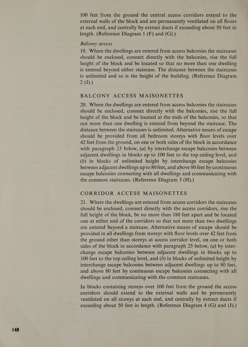 100 feet from the ground the central access corridors extend to the external walls of the block and are permanently ventilated on all floors at each end, and centrally by extract ducts if exceeding about 50 feet in length. (Reference Diagram 1 (F) and (G).) Balcony access 19. Where the dwellings are entered from access balconies the staircases should be enclosed, connect directly with the balconies, rise the full height of the block and be located so that no more than one dwelling is entered beyond either staircase. The distance between the staircases is unlimited and so is the height of the building. (Reference Diagram 2 (J).) BALCONY ACCESS MAISONETTES 20. Where the dwellings are entered from access balconies the staircases should be enclosed, connect directly with the balconies, rise the full height of the block and be located at the ends of the balconies, so that not more than one dwelling is entered from beyond the staircase. The distance between the staircases is unlimited. Alternative means of escape should be provided from all bedroom storeys with floor levels over 42 feet from the ground, on one or both sides of the block in accordance with paragraph 23 below, (a) by interchange escape balconies between adjacent dwellings in blocks up to 100 feet to the top ceiling level, and (b) in blocks of unlimited height by interchange escape balconies between adjacent dwellings up to 80 feet, and above 80 feet by continuous escape balconies connecting with all dwellings and communicating with the common staircases. (Reference Diagram 3 (H).) CORRIDOR ACCESS MAISONETTES 21. Where the dwellings are entered from access corridors the staircases should be enclosed, connect directly with the access corridors, rise the full height of the block, be no more than 180 feet apart and be located one at either end of the corridors so that not more than two dwellings are entered beyond a staircase. Alternative means of escape should be provided in all dwellings from storeys with floor levels over 42 feet from the ground other than storeys at access corridor level, on one or both sides of the block in accordance with paragraph 25 below, (a) by inter- change escape balconies between adjacent dwellings in blocks up to 100 feet to the top ceiling level, and (4) in blocks of unlimited height by interchange escape balconies between adjacent dwellings up to 80 feet, and above 80 feet by continuous escape balconies connecting with all dwellings and communicating with the common staircases. In blocks containing storeys over 100 feet from the ground the access corridors should extend to the external walls and be permenently ventilated on all storeys at each end, and centrally by extract ducts if