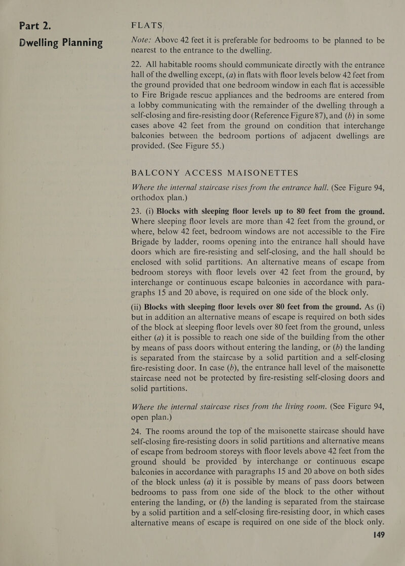 Dwelling Pianning Note: Above 42 feet it is preferable for bedrooms to be planned to be nearest to the entrance to the dwelling. 22. All habitable rooms should communicate directly with the entrance hall of the dwelling except, (a) in flats with floor levels below 42 feet from the ground provided that one bedroom window in each flat is accessible to Fire Brigade rescue appliances and the bedrooms are entered from a lobby communicating with the remainder of the dwelling through a self-closing and fire-resisting door (Reference Figure 87), and (b) in some cases above 42 feet from the ground on condition that interchange balconies between the bedroom portions of adjacent dwellings are provided. (See Figure 55.) BALCONY ACCESS MAISONETTES Where the internal staircase rises from the entrance hall. (See Figure 94, orthodox plan.) 23. (1) Blocks with sleeping floor levels up to 80 feet from the ground. Where sleeping floor levels are more than 42 feet from the ground, or where, below 42 feet, bedroom windows are not accessible to the Fire Brigade by ladder, rooms opening into the entrance hall should have doors which are fire-resisting and self-closing, and the hall should be enclosed with solid partitions. An alternative means of escape from bedroom storeys with floor levels over 42 feet from the ground, by interchange or continuous escape balconies in accordance with para- graphs 15 and 20 above, is required on one side of the block only. (11) Blocks with sleeping floor levels over 80 feet from the ground. As (i) but in addition an alternative means of escape is required on both sides of the block at sleeping floor levels over 80 feet from the ground, unless either (a) it is possible to reach one side of the building from the other by means of pass doors without entering the landing, or (6) the landing is separated from the staircase by a solid partition and a self-closing fire-resisting door. In case (5), the entrance hall level of the maisonette staircase need not be protected by fire-resisting self-closing doors and solid partitions. Where the internal staircase rises from the living room. (See Figure 94, open plan.) 24. The rooms around the top of the maisonette staircase should have self-closing fire-resisting doors in solid partitions and alternative means of escape from bedroom storeys with floor levels above 42 feet from the ground should be provided by interchange or continuous escape balconies in accordance with paragraphs 15 and 20 above on both sides of the block unless (a) it is possible by means of pass doors between bedrooms to pass from one side of the block to the other without entering the landing, or (b) the landing is separated from the staircase by a solid partition and a self-closing fire-resisting door, in which cases alternative means of escape is required on one side of the block only.