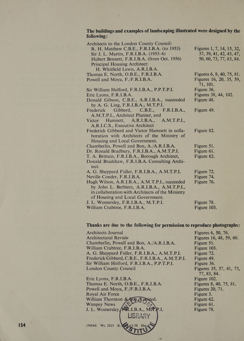 154 following: Architects to the London County Council: R. H. Matthew C.B.E., F.R.I.B.A. (to 1953) Sir J. L. Martin, F.R.I.B.A. (1953-6) Hubert Bennett, F.R.I.B.A. (from Oct. 1956) Principal Housing Architect: H. Whitfield Lewis, A.R.I.B.A. Powell and Moya, F./F.R.I.B.A. Sir William Holford, F.R.I.B.A., P.P.T.P.I. Eric Lyons, F.R.I.B.A. Donald Gibson, C.B.E., A.R.I.B.A., succeeded by A. G. Ling, F.R.I.B.A., M.T.P.I. Frederick Gibberd, G.BIBs F.R.1.B.A., A.M.T.P.I., Architect Planner, and Victor’ -~Hamnett, “AIR OLBIAS i eA VP: A.R.LC.S., Executive Architect Frederick Gibberd and Victor Hamnett in colla- boration with Architects of the Ministry of Housing and Local Government. Chamberlin, Powell and Bon, A./A.R.I.B.A. Dr. Ronald Bradbury, F.R.I.B.A., A.M.T.P.I. T. A. Brittain, F.R.I.B.A., Borough Architect, Donald Bradshaw, F.R.I.B.A. Consulting Archi- LCCE. A. G. Sheppard Fidler, F.R.I.B.A., A.M.T.P.I. Neville Conder, F.R.I.B.A. Hugh Wilson, A.R.I.B.A., A.M.T.P.I., succeeded by John L. Berbiers, A.R.I.B.A., A.M.T.P.L., in collaboration with Architects of the Ministry of Housing and Local Government. J. L. Womersley, F.R.I.B.A., M.T.P.I. William Crabtree, F.R.I.B.A. Figures 1, 7, 14, 15, 32, 37, 39, 41, 42, 43, 47, 50, 60, 73, 77, 83, 84. Figures 16, 20, 35, 59, T1408 Figure 36. Figures 38, 44, 102. Figure 48. Figure 49. Figure 82. Figure 51. Figure 61. Figure 62. Figure 72. Figure 74. Figure 76. Figure 78. Figure 103. Architects Journal Architectural Review Chamberlin, Powell and Bon, A./A.R.I.B.A. William Crabtree, F.R.I.B.A. A. G. Sheppard Fidler, F.R.I.B.A., A.M.T.P.I. Frederick Gibberd, C.B.E., F.R.I.B.A., A.M.T.P.I. Sir William Holford, F.R.I.B.A., P.P.T.P.I. London County Council Eric Lyons, F.R.I.B.A. Thomas E. North, O.B.E., F.R.I.B.A. Powell and Moya, F./F.R.I.B.A. Royal Air Force William Thornton Wimpey News     LIBRARY 11/58 Hw &amp;y, Sritw&gt;    (74544) Wt. 2825 K.    Figures 6, 50, 76. Figures 16, 48, 59, 60. Figure 51. Figure 103. Figure 72. Figure 49. Figure 36. Fisures*395 4/5 415.73, 77, 83, 84. Figure 102. Figures 8, 40, 75, 81. Figures 20, 71. Figure 3. Figure 62. Figure 61. Figure 78.