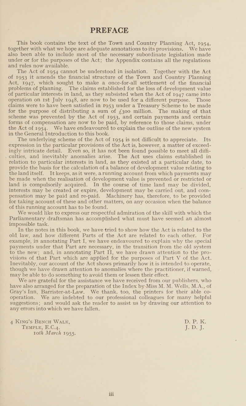 PREFACE This book contains the text of the Town and Country Planning Act, 1954, together with what we hope are adequate annotations to its provisions. We have also been able to include most of the necessary subordinate legislation made under or for the purposes of the Act; the Appendix contains all the regulations and rules now available. The Act of 1954 cannot be understood in isolation. Together with the Act of 1953 it amends the financial structure of the Town and Country Planning Act, 1947, which sought to make a once-for-all settlement of the financial problems of planning. The claims established for the loss of development value of particular interests in land, as they subsisted when the Act of 1947 came into operation on 1st July 1948, are now to be used for a different purpose. Those claims were to have been satisfied in r953 under a Treasury Scheme to be made for the purpose of distributing a sum of £300 million. The making of that scheme was prevented by the Act of 1953, and certain payments and certain forms of compensation are now to be paid, by reference to those claims, under the Act of 1954. We have endeavoured to explain the outline of the new system in the General Introduction to this book. The underlying scheme of the Act of 1954 is not difficult to appreciate. Its expression in the particular provisions of the Act is, however, a matter of exceed- ingly intricate detail. Even so, it has not been found possible to meet all diffi- . culties, and inevitably anomalies arise. The Act uses claims established in relation to particular interests in land, as they existed at a particular date, to provide the basis for the calculation of a balance of development value relating to the landitself. It keeps, asit were, arunning account from which payments may be made when the realisation of development value is prevented or restricted or land is compulsorily acquired. In the course of time land may be divided, interests may be created or expire, development may be carried out, and com- pensation may be paid and re-paid. Machinery has, therefore, to be provided for taking account of these and other matters, on any occasion when the balance of this running account has to be found. We would like to express our respectful admiration of the skill with which the Parliamentary draftsman has accomplished what must have seemed an almost impossible task. In the notes in this book, we have tried to show how the Act is related to the old law, and how different Parts of the Act are related to each other. For example, in annotating Part I, we have endeavoured to explain why the special © payments under that Part are necessary, in the transition from the old system to the new; and, in annotating Part II, we have drawn attention to the pro- visions of that Part which are applied for the purposes of Part V of the Act. Inevitably, our account of the Act shows primarily how it is intended to operate, though we have drawn attention to anomalies where the practitioner, if warned, may be able to do something to avoid them or lessen their effect. We.are grateful for the assistance we have received from our publishers, who have also arranged for the preparation of the Index by -Miss M. M. Wells, M.A., of Gray’s Inn, Barrister-at-Law. We thank, too, the printers for their able co- operation. We are indebted to our professional colleagues for many helpful suggestions; and would ask the reader to assist us by drawing our attention to any errors into which we have fallen. Ee TEMPLE, E.C.4. Ibs 4 Kine’s BENCH WALK, D. i? 1oth March 1955. is, if lil