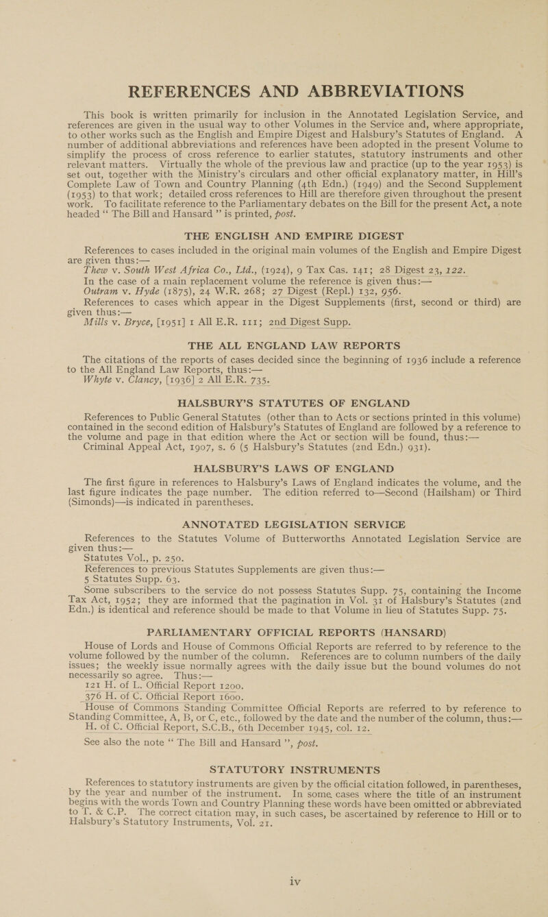 REFERENCES AND ABBREVIATIONS This book is written primarily for inclusion in the Annotated Legislation Service, and references are given in the usual way to other Volumes in the Service and, where appropriate, to other works such as the English and Empire Digest and Halsbury’s Statutes of England. A number of additional abbreviations and references have been adopted in the present Volume to simplify the process of cross reference to earlier statutes, statutory instruments and other relevant matters. Virtually the whole of the previous law and practice (up to the year 1953) is set out, together with the Ministry’s circulars and other official explanatory matter, in Hill’s Complete Law of Town and Country Planning (4th Edn.) (1949) and the Second Supplement (1953) to that work; detailed cross references to Hill are therefore given throughout the present work. To facilitate reference to the Parliamentary debates on the Bill for the present Act, a note headed ‘‘ The Bill and Hansard ”’ is printed, post. THE ENGLISH AND EMPIRE DIGEST References to cases included in the original main volumes of the English and Empire Digest are given thus:— Thew v. South West Africa Co., Lid., (1924), 9 Tax Cas. 141; 28 Digest 23, 122. In the case of a main replacement volume the reference is given thus:— Outram v. Hyde (1875), 24 W.R. 268; 27 Digest (Repl.) 132, 956. References to cases which appear in the Digest Supplements (first, second or third) are given thus:— Mills v. Bryce, [1951] 1 All E.R. 111; 2nd Digest Supp.    THE ALL ENGLAND LAW REPORTS The citations of the reports of cases decided since the beginning of 1936 include a reference to the All England Law Reports, thus :— Whyte v. Clancy, [1936] 2 All E.R. 735.  HALSBURY’S STATUTES OF ENGLAND References to Public General Statutes (other than to Acts or sections printed in this volume) contained in the second edition of Halsbury’s Statutes of England are followed by a reference to the volume and page in that edition where the Act or section will be found, thus:— Criminal Appeal Act, 1907, s. 6 (5 Halsbury’s Statutes (znd Edn.) 931). HALSBURY’S LAWS OF ENGLAND The first figure in references to Halsbury’s Laws of England indicates the volume, and the last figure indicates the page number. The edition referred to—Second (Hailsham) or Third (Simonds)—is indicated in parentheses. ANNOTATED LEGISLATION SERVICE References to the Statutes Volume of Butterworths Annotated Legislation Service are given thus:— Statutes Vol., p. 250. References to previous Statutes Supplements are given thus:— 5 Statutes Supp. 63. Some subscribers to the service do not possess Statutes Supp. 75, containing the Income Dax Act, 1952; they are informed that the pagination in Vol. 31 of Halsbury’s Statutes (2nd Edn.) is identical and reference should be made to that Volume in lieu of Statutes Supp. 75.   PARLIAMENTARY OFFICIAL REPORTS (HANSARD) House of Lords and House of Commons Official Reports are referred to by reference to the volume followed by the number of the column. References are to column numbers of the daily issues; the weekly issue normally agrees with the daily issue but the bound volumes do not necessarily so agree. Thus:— 121 H. of L. Official Report 1200. 376 H. of C. Official Report 1600. House of Commons Standing Committee Official Reports are referred to by reference to Standing Committee, A, B, or C, etc., followed by the date and the number of the column, thus:— H. of C. Official Report, S.C.B., 6th December 1945, col. 12. See also the note ‘‘ The Bill and Hansard ’’, post.    STATUTORY INSTRUMENTS References to statutory instruments are given by the official citation followed, in parentheses, by the year and number of the instrument. In some cases where the title of an instrument begins with the words Town and Country Planning these words have been omitted or abbreviated to 1..&amp; C.P. The correct citation may, in such cases, be ascertained by reference to Hill or to Halsbury’s Statutory Instruments, Vol. 21. lv