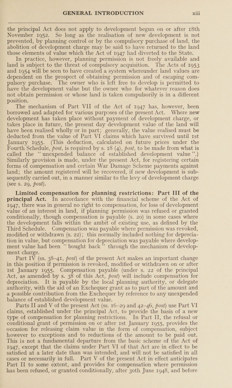 the principal Act does not apply to development begun on or after 18th November 1952. So long as the realisation of new development is not prevented, by planning control or by the compulsory purchase of land, the abolition of development charge may be said to have returned to the land those elements of value which the Act of 1947 had diverted to the State. In practice, however, planning permission is not freely available and land is subject to the threat of compulsory acquisition. The Acts of 1953 and 1954 will be seen to have created a system whereunder land values are dependent on the prospect of obtaining permission and of escaping com- pulsory purchase. The owner who is left free to develop is permitted to have the development value but the owner who for whatever reason does not obtain permission or whose land is taken compulsorily is in a different position. The mechanism of Part VII of the Act of 1947 has, however, been borrowed and adapted for various purposes of the present Act. Where new development has taken place without payment of development charge, or takes place in future, the present day development value of the land will have been realised wholly or in part; generally, the value realised must be deducted from the value of Part VI claims which have survived until Ist January 1955. (This deduction, calculated on future prices under the Fourth Schedule, fost, is required by s. 18 (4), fost, to be made from what is called the “‘unexpended balance of established development value ’’.) Similarly provision is made, under the present Act, for registering certain forms of compensation and certain War Damage Scheme payments against _ land; the amount registered will be recovered, if new development is sub- sequently carried out, in a manner similar to the levy of development charge (see s. 29, post). Limited compensation for planning restrictions: Part III of the principal Act. In accordance with the financial scheme of the Act of 1947, there was in general no right to compensation, for loss of development value of an interest in land, if planning permission was refused or granted conditionally, though compensation is payable (s. 20) in some cases where the development falls within the ambit of existing use, as defined by the Third Schedule. Compensation was payable where permission was revoked, modified or withdrawn (s. 22); this normally included nothing for deprecia- tion in value, but compensation for depreciation was payable where develop- ment value had been “ bought back ’”’ through the mechanism of develop- ment charge. Part IV (ss. 38-41, post) of the present Act makes an important change in this position if permission is revoked, modified or withdrawn on or after Ist January 1955. Compensation payable (under s. 22 of the principal Act, as amended by s. 38 of this Act, fost) will include compensation for depreciation. It is payable by the local planning authority, or delegate authority, with the aid of an Exchequer grant as to part of the amount and a possible contribution from.the Exchequer by reference to any unexpended balance of established development value. Parts II and V of the present Act (ss. 16-29 and 42-46, post) use Part VI - claims, established under the principal Act, to provide the basis of a new type of compensation for planning restrictions. In Part II, the refusal or conditional grant of permission on or after Ist January 1955, provides the occasion for releasing claim value in the form of compensation, subject however to exceptions and to reductions of the amount to be paid out. This is not a fundamental departure from the basic scheme of the Act of 1947, except that the claims under Part VI of that Act are in effect to be satisfied at a later date than was intended, and will not be satisfied in all cases or necessarily in full. Part V of the present Act in effect anticipates Part II to some extent, and provides for compensation where permission has been refused, or granted conditionally, after 30th June 1948, and before