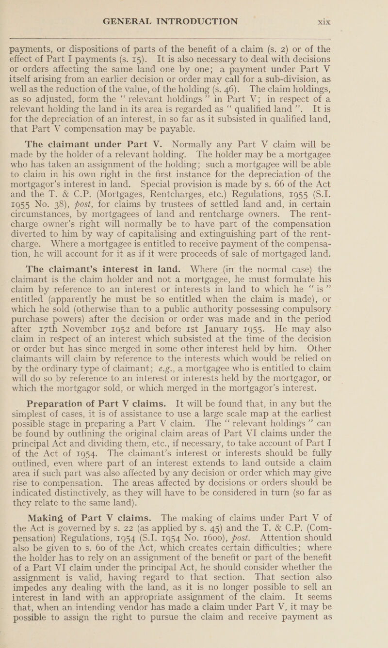 payments, or dispositions of parts of the benefit of a claim (s. 2) or of the effect of Part I payments (s. 15). It is also necessary to deal with decisions or orders affecting the same land one by one; a payment under Part V itself arising from an earlier decision or order may call for a sub-division, as well as the reduction of the value, of the holding (s. 46). The claim holdings, ae sO adjusted) tomm the “relevant holdings in Part’ V: in respect of a relevant holding the land in its area is regarded as “ qualified land’’. It is for the depreciation of an interest, in so far as it subsisted in qualified land, that Part V compensation may be payable. The claimant under Part V. Normally any Part V claim will be made by the holder of a relevant holding. The holder may be a mortgagee who has taken an assignment of the holding; such a mortgagee will be able to claim in his own right in the first instance for the depreciation of the mortgagor’s interest in land. Special provision is made by s. 66 of the Act and the T. &amp; C.P. (Mortgages, Rentcharges, etc.) Regulations, 1955 (S.I. 1955 No. 38), post, for claims by trustees of settled land and, in certain circumstances, by mortgagees of land and rentcharge owners. The rent- charge owner’s right will normally be to have part of the compensation diverted to him by way of capitalising and extinguishing part of the rent- charge. Where a mortgagee is entitled to receive payment of the compensa- tion, he will account for it as 1f it were proceeds of sale of mortgaged land. The claimant’s interest in land. Where (in the normal case) the claimant is the claim holder and not a mortgagee, he must formulate his claim )by reference to am interest or interests im land to which he “is” entitled (apparently he must be so entitled when the claim is made), or which he sold (otherwise than to a public authority possessing compulsory purchase powers) after the decision or order was made and in the period after 17th November 1952 and before Ist January 1955. He may also claim in respect of an interest which subsisted at the time of the decision or order but has since merged in some other interest held by him. Other claimants will claim by reference to the interests which would be relied on by the ordinary type of claimant; e¢.g., a mortgagee who is entitled to claim will do so by reference to an interest or interests held by the mortgagor, or which the mortgagor sold, or which merged in the mortgagor’s interest. Preparation of Part V claims. It will be found that, in any but the simplest of cases, it is of assistance to use a large scale map at the earliest possible stage in preparing a Part V claim. The “ relevant holdings ”’ can be found by outlining the original claim areas of Part VI claims under the principal Act and dividing them, etc., if necessary, to take account of Part I of the Act of 1954. The claimant’s interest or interests should be fully outlined, even where part of an interest extends to land outside a claim area if such part was also affected by any decision or order which may give rise to compensation. The areas affected by decisions or orders should be indicated distinctively, as they will have to be considered in turn (so far as they relate to the same land). Making of Part V claims. The making of claims under Part V of the Act is governed by s. 22 (as applied by s. 45) and the T. &amp; C.P. (Com- pensation) Regulations, 1954 (S.I. 1954 No. 1600), post. Attention should also be given to s. 60 of the Act, which creates certain difficulties; where the holder has to rely on an assignment of the benefit or part of the benefit of a Part VI claim under the principal Act, he should consider whether the assignment is valid, having regard to that section. That section also impedes any dealing with the land, as it is no longer possible to sell an interest in land with an appropriate assignment of the claim. It seems that, when an intending vendor has made a claim under Part V, it may be possible to assign the right to pursue the claim and receive payment as