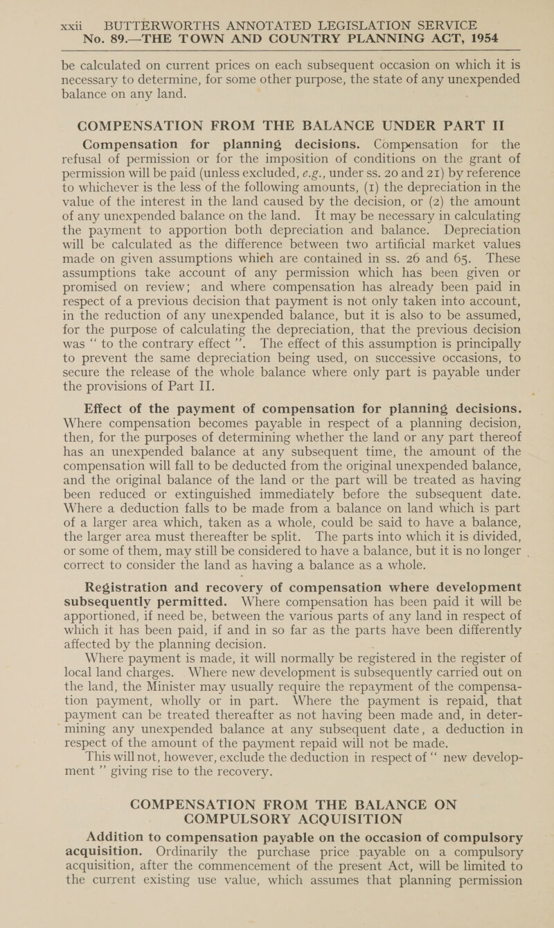 No. 89.—THE TOWN AND COUNTRY PLANNING ACT, 1954 be calculated on current prices on each subsequent occasion on which it is necessary to determine, for some other purpose, the state of any unexpended balance on any land. . COMPENSATION FROM THE BALANCE UNDER PART II Compensation for planning decisions. Compensation for the refusal of permission or for the imposition of conditions on the grant of permission will be paid (unless excluded, e.g., under ss. 20 and 21) by reference to whichever is the less of the following amounts, (1) the depreciation in the value of the interest in the land caused by the decision, or (2) the amount of any unexpended balance on the land. It may be necessary in calculating the payment to apportion both depreciation and balance. Depreciation will be calculated as the difference between two artificial market values made on given assumptions which are contained in ss. 26 and 65. These assumptions take account of any permission which has been given or promised on review; and where compensation has already been paid in respect of a previous decision that payment is not only taken into account, in the reduction of any unexpended balance, but it is also to be assumed, for the purpose of calculating the depreciation, that the previous decision was “‘ to the contrary effect’. The effect of this assumption is principally to prevent the same depreciation being used, on successive occasions, to secure the release of the whole balance where only part is payable under the provisions of Part IT. Effect of the payment of compensation for planning decisions. Where compensation becomes payable in respect of a planning decision, then, for the purposes of determining whether the land or any part thereof has an unexpended balance at any subsequent time, the amount of the compensation will fall to be deducted from the original unexpended balance, and the original balance of the land or the part will be treated as having been reduced or extinguished immediately before the subsequent date. Where a deduction falls to be made from a balance on land which is part of a larger area which, taken as a whole, could be said to have a balance, the larger area must thereafter be split. The parts into which it is divided, or some of them, may still be considered to have a balance, but it is no longer | correct to consider the land as having a balance as a whole. Registration and recovery of compensation where development subsequently permitted. Where compensation has been paid it will be apportioned, if need be, between the various parts of any land in respect of which it has been paid, if and in so far as the parts have been differently affected by the planning decision. Where payment is made, it will normally be registered in the register of local land charges. Where new development is subsequently carried out on the land, the Minister may usually require the repayment of the compensa- tion payment, wholly or in part. Where the payment is repaid, that payment can be treated thereafter as not having been made and, in deter- “mining any unexpended balance at any subsequent date, a deduction in respect of the amount of the payment repaid will not be made. This will not, however, exclude the deduction in respect of ““ new develop- ment ”’ giving rise to the recovery. COMPENSATION FROM THE BALANCE ON COMPULSORY ACQUISITION Addition to compensation payable on the occasion of compulsory acquisition. Ordinarily the purchase price .payable on a compulsory acquisition, after the commencement of the present Act, will be limited to the current existing use value, which assumes that planning permission