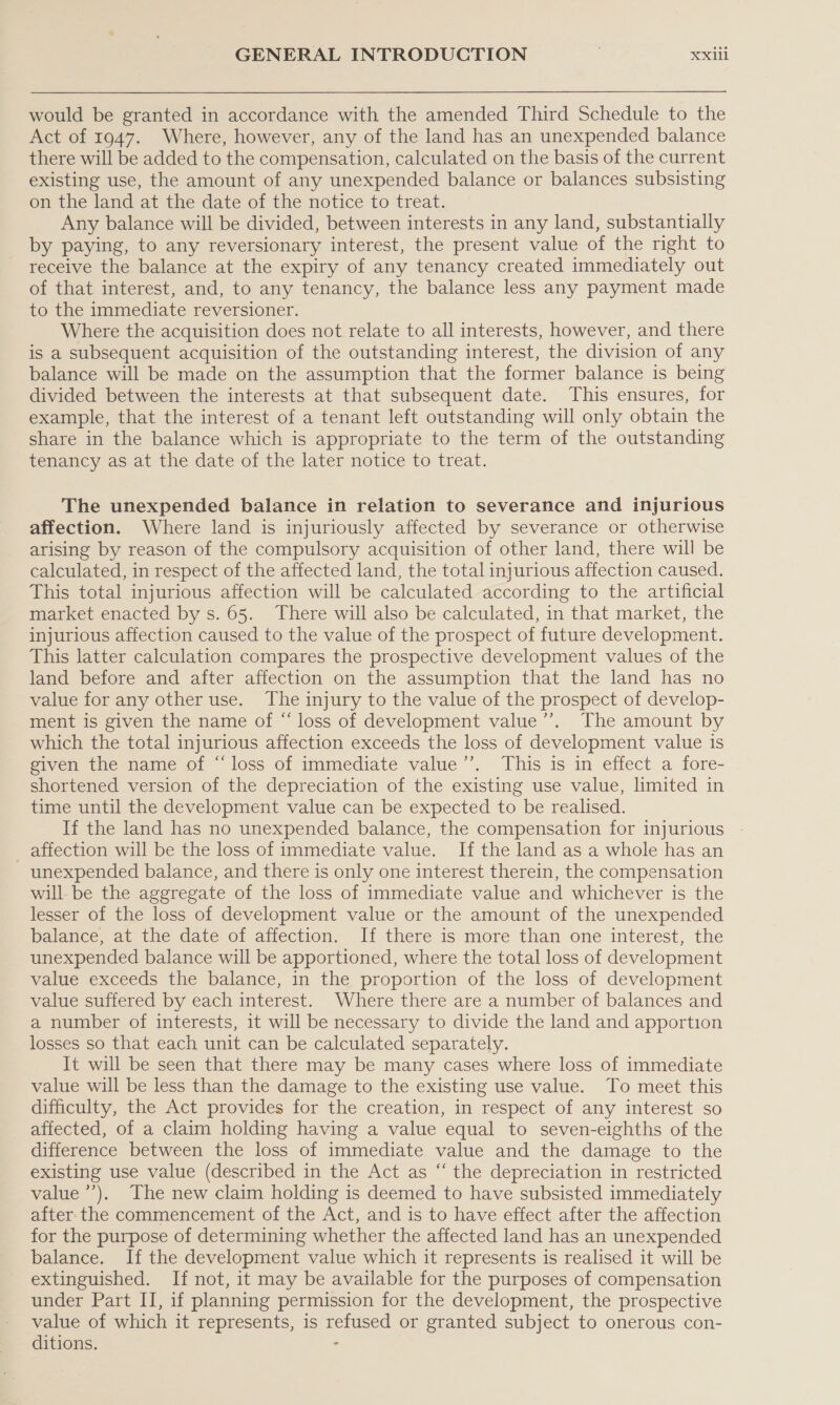 would be granted in accordance with the amended Third Schedule to the Act of 1947. Where, however, any of the land has an unexpended balance there will be added to the compensation, calculated on the basis of the current existing use, the amount of any unexpended balance or balances subsisting on the land at the date of the notice to treat. Any balance will be divided, between interests in any land, substantially by paying, to any reversionary interest, the present value of the right to receive the balance at the expiry of any tenancy created immediately out of that interest, and, to any tenancy, the balance less any payment made to the immediate reversioner. Where the acquisition does not relate to all interests, however, and there is a subsequent acquisition of the outstanding interest, the division of any balance will be made on the assumption that the former balance is being divided between the interests at that subsequent date. This ensures, for example, that the interest of a tenant left outstanding will only obtain the share in the balance which is appropriate to the term of the outstanding tenancy as at the date of the later notice to treat. The unexpended balance in relation to severance and injurious affection. Where land is injuriously affected by severance or otherwise arising by reason of the compulsory acquisition of other land, there will be calculated, in respect of the affected land, the total injurious affection caused. This total injurious affection will be calculated according to the artificial market enacted by s. 65. There will also be calculated, in that market, the injurious affection caused to the value of the prospect of future development. This latter calculation compares the prospective development values of the land before and after affection on the assumption that the land has no value for any other use. The injury to the value of the prospect of develop- ment is given the name of “ loss of development value’’. The amount by which the total injurious affection exceeds the loss of development value is given the name of “loss of immediate value”’. This is in effect a fore- shortened version of the depreciation of the existing use value, limited in time until the development value can be expected to be realised. If the land has no unexpended balance, the compensation for injurious _ affection will be the loss of immediate value. If the land as a whole has an unexpended balance, and there is only one interest therein, the compensation will be the aggregate of the loss of immediate value and whichever is the lesser of the loss of development value or the amount of the unexpended balance, at the date of affection. If there is more than one interest, the unexpended balance will be apportioned, where the total loss of development value exceeds the balance, in the proportion of the loss of development value suffered by each interest. Where there are a number of balances and a number of interests, it will be necessary to divide the land and apportion losses so that each unit can be calculated separately. It will be seen that there may be many cases where loss of immediate value will be less than the damage to the existing use value. To meet this difficulty, the Act provides for the creation, in respect of any interest so affected, of a claim holding having a value equal to seven-eighths of the difference between the loss of immediate value and the damage to the existing use value (described in the Act as “ the depreciation in restricted value’). The new claim holding is deemed to have subsisted immediately after the commencement of the Act, and is to have effect after the affection for the purpose of determining whether the affected land has an unexpended balance. If the development value which it represents is realised it will be extinguished. If not, it may be available for the purposes of compensation under Part II, if planning permission for the development, the prospective value of which it represents, is refused or granted subject to onerous con- ditions. :