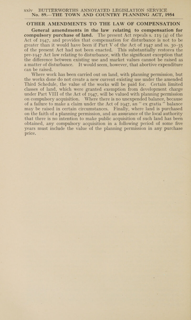 No. 89.—THE TOWN AND COUNTRY PLANNING ACT, 1954 OTHER AMENDMENTS TO THE LAW OF COMPENSATION General amendments in the law relating to compensation for compulsory purchase of land. The present Act repeals s. 119 (4) of the Act of 1947, and provides that compensation for disturbance is not to be | greater than it would have been if Part V of the Act of 1947 and ss. 30-35 of the present Act had not been enacted. This substantially restores the pre-1947 Act law relating to disturbance, with the significant exception that the difference between existing use and market values cannot be raised as a matter of disturbance. It would seem, however, that abortive expenditure can be raised. Where work has been carried out on land, with planning permission, but the works done do not create a new current existing use under the amended Third Schedule, the value of the works will be paid for. Certain limited classes of land, which were granted exemption from development charge under Part VIII of the Act of 1947, will be valued with planning permission on compulsory acquisition. Where there is no unexpended balance, because of a failure to make a claim under the Act of 1947, an “ ex gratia ’”’ balance may be raised in certain circumstances. Finally, where land is purchased on the faith of a planning permission, and an assurance of the local authority that there is no intention to make public acquisition of such land has been obtained, any compulsory acquisition in a following period of some five years must include the value of the planning permission in any purchase price. 