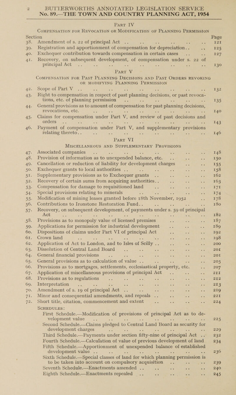 No. 89.—THE TOWN AND COUNTRY PLANNING ACT, 1954 Part IV COMPENSATION FOR REVOCATION OR MODIFICATION OF PLANNING PERMISSION Section Page 38. Amendment of s. 22 of principal Act .. Sis Pe Me mia AE 39. Registration and apportionment of compensation fon deereconee me 125 40. Exchequer contribution towards compensation in certain cases ... £27, 41. Recovery, on subsequent development, of compensation under s. 22 af principal Act — 2. ie aS ats Ps = 54 os oe 130 PaRT V COMPENSATION FOR PAST PLANNING DECISIONS AND PAST ORDERS REVOKING OR MODIFYING PLANNING PERMISSION 42:;--SCope of Part V_ .. oe : : - £32 43. Right to compensation in respect &amp; mee planning decsions or © past revoca- tions, etc. of planning permission rae e 135 44. General provisions as to amount of compensation for past planning decison revocations, etc. oa 140 45. Claims for a. ander Part v, and review ot past aeteions ad Orders © 3... - 143 46. Payment of compensation aides Patt 'V, ond supplementary provisions relating thereto. me : at Ms ae Ms 146 Part VI MISCELLANEOUS AND SUPPLEMENTARY PROVISIONS 47. Associated companies .. ae a ee 148 48. Provision of information as to Saeco es Selene a a Bi oc SBRO 49. Cancellation or reduction of liability for development charges me oa 155 50. Exchequer grants to local authorities .. : Se ae se o6 158 51. Supplementary provisions as to Exchequer Feats Ae: 56 a re 162 52. Recovery of certain sums from acquiring authorities. . hs Ss va 163 53. Compensation for damage to requisitioned land re te xe a c7% 54. Special provisions relating to minerals ss “5 pan SA 55. Modification of mining leases granted before 18th N cvemben 1952 aa 178 56. Contributions to Ironstone Restoration Fund. ae 180 57. Recovery, on subsequent development, of payments under s. -59 of principal Act ae : ; : sa LO? 58. Provisions as to monener walue 6 Tee ee Kis a Ses 187 59. Applications for permission for industrial development see a ae 189 60. Dispositions of claims under Part VI of principal Act wi Sat me 192 61. Crown land a Sea oe 198 62. Application of wet ‘6 once oe to isles of Salty a a 51) 1 200 63. Dissolution of Central Land Board aM ea ors - ae oe 201 64. General financial provisions ae “es ns os ae oy SO 65. General provisions as to calculation of elite ie an cay BOS 66. Provisions as to mortgages, settlements, ecclesiastical propery fe 5 207 67. Application of miscellaneous provisions of principal Act... ue cons OBE 68. Provisions as to regulations oe; a oie se sis ae =o, eee 69. Interpretation oc : me oe = ae a8 roe 213 70. Amendment of s. 19 of Sine ae Act i oS oe abe ath io SEs 71. Minor and consequential amendments, and repeals .. B a fa PE2SE 72. Short title, citation, commencement and extent re te sie ane eZee SCHEDULES: First Schedule.—Modification of aaa of as cas Act as to de- velopment value ae 225 Second Schedule.—Claims pledged ie Gental band Based as security f for development charges : 229 Third Schedule.—Payments under fon ene of Prince Met Mt 7232 Fourth Schedule.—Calculation of value of previous development of land 234 Fifth Schedule.—Apportionment of se balance of established development value .. 236 Sixth Schedule.—Special a of iad for ice canis ee is to be taken into account on compulsory acquisition .. Hee pid. 239 Seventh Schedule.—Enactments amended .. “3 oe = oor Sy ae Eighth Schedule.—Enactments repealed _.. os ef oa in 245