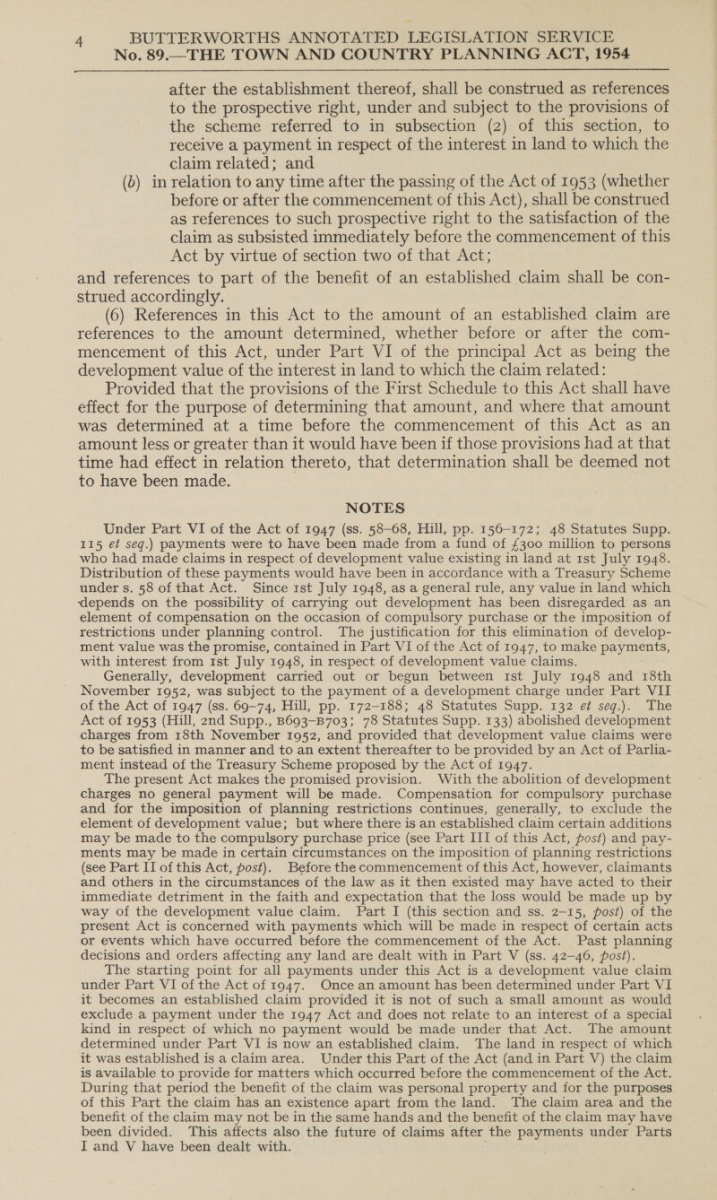 No. 89.—THE TOWN AND COUNTRY PLANNING ACT, 1954  after the establishment thereof, shall be construed as references to the prospective right, under and subject to the provisions of the scheme referred to in subsection (2) of this section, to receive a payment in respect of the interest in land to which the claim related; and (b) in relation to any time after the passing of the Act of 1953 (whether before or after the commencement of this Act), shall be construed as references to such prospective right to the satisfaction of the claim as subsisted immediately before the commencement of this Act by virtue of section two of that Act; and references to part of the benefit of an established claim shall be con- strued accordingly. (6) References in this Act to the amount of an established claim are references to the amount determined, whether before or after the com- mencement of this Act, under Part VI of the principal Act as being the development value of the interest in land to which the claim related: Provided that the provisions of the First Schedule to this Act shall have effect for the purpose of determining that amount, and where that amount was determined at a time before the commencement of this Act as an amount less or greater than it would have been if those provisions had at that time had effect in relation thereto, that determination shall be deemed not to have been made. NOTES Under Part VI of the Act of 1947 (ss. 58-68, Hill, pp. 156-172; 48 Statutes Supp. 115 et seq.) payments were to have been made from a fund of £300 million to persons who had made claims in respect of development value existing in land at 1st July 1948. Distribution of these payments would have been in accordance with a Treasury Scheme under s. 58 of that Act. Since 1st July 1948, as a general rule, any value in land which ‘depends on the possibility of carrying out development has been disregarded as an element of compensation on the occasion of compulsory purchase or the imposition of restrictions under planning control. The justification for this elimination of develop- ment value was the promise, contained in Part VI of the Act of 1947, to make payments, with interest from 1st July 1948, in respect of development value claims. Generally, development carried out or begun between 1st July 1948 and 18th November 1952, was subject to the payment of a development charge under Part VII of the Act of 1947 (ss. 69-74, Hill, pp. 172-188; 48 Statutes Supp. 132 ef seg.). The Act of 1953 (Hill, 2nd Supp., B693—B703; 78 Statutes Supp. 133) abolished development charges from 18th November 1952, and provided that development value claims were to be satisfied in manner and to an extent thereafter to be provided by an Act of Parlia- ment instead of the Treasury Scheme proposed by the Act of 1947 The present Act makes the promised provision. With the abolition of development charges no general payment will be made. Compensation for compulsory purchase and for the imposition of planning restrictions continues, generally, to exclude the element of development value; but where there is an established claim certain additions may be made to the compulsory purchase price (see Part III of this Act, post) and pay- ments may be made in certain circumstances on the imposition of planning restrictions (see Part II of this Act, post). Before the commencement of this Act, however, claimants and others in the circumstances of the law as it then existed may have acted to their immediate detriment in the faith and expectation that the loss would be made up by way of the development value claim. Part I (this section and ss. 2-15, post) of the present Act is concerned with payments which will be made in respect of certain acts or events which have occurred before the commencement of the Act. Past planning decisions and orders affecting any land are dealt with in Part V (ss. 42-46, post). The starting point for all payments under this Act is a development value claim under Part VI of the Act of 1947. Once an amount has been determined under Part VI it becomes an established claim provided it is not of such a small amount as would exclude a payment under the 1947 Act and does not relate to an interest of a special kind in respect of which no payment would be made under that Act. The amount determined under Part VI is now an established claim. The land in respect of which it was established is a claim area. Under this Part of the Act (and in Part V) the claim is available to provide for matters which occurred before the commencement of the Act. During that period the benefit of the claim was personal property and for the purposes of this Part the claim has an existence apart from the land. The claim area and the benefit of the claim may not be in the same hands and the benefit of the claim may have been divided. This affects also the future of claims after the payments under Parts