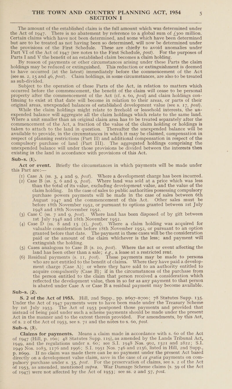 SECTION 1 The amount of the established claim is the full amount which was determined under the Act of 1947. There is no abatement by reference to a global sum of £300 million. Certain claims which have not been determined, and some which have been determined but are to be treated as not having been so determined, will now be determined under the provisions of the First Schedule. These are chiefly to avoid anomalies under Part VI of the Act of 1947 (see notes to the First Schedule, post). For the purposes of Parts I and V the benefit of an established claim becomes a claim holding. By reason of payments or other circumstances arising under these Parts the claim holdings may be reduced or extinguished. This reduction or extinguishment is deemed to have occurred (at the latest) immediately before the commencement of the Act (see ss. 2, 15 and 46, post). Claim holdings, in some circumstances, are also to be treated as sub-divided. Subject to the operation of these Parts of the Act, in relation to matters which occurred before the commencement, the benefit of the claim will cease to be personal property after the commencement of the Act (cf. s. 60, post) and claim holdings con- tinuing to exist at that date will become in relation to their areas, or parts of their original areas, unexpended balances of established development value (see s. 17, post). While the claim holdings might relate to freehold or leasehold interests, the un- expended balance will aggregate all the claim holdings which relate to the same land. Where a unit smaller than an original claim area has to be treated separately after the commencement of the Act, a fraction of the value of the claim holding or holdings is taken to attach to the land in question. Thereafter the unexpended balance will be available to provide, in the circumstances in which it may be claimed, compensation in respect of planning restrictions (Part II) and additional compensation in respect of the compulsory purchase of land (Part III). The aggregated holdings comprising the unexpended balance will under those provisions be divided between the interests then existing in the land in accordance with provisions of this Act. Sub-s. (1). Act or event. Briefly the circumstances in which payments will be made under this Part are :— (r) Case A (ss. 3, 4 and 9, post). Where a development charge has been incurred. (2) Case B (ss. 5, 6 and 9, post). Where land was sold at a price which was less than the total of its value, excluding development value, and the value of the claim holding. In the case of sales to public authorities possessing compulsory purchase powers payments will be made in the case of sales between 6th August 1947 and the commencement of this Act. Other sales must be before 18th November 1952, or pursuant to options granted between ist July 1948 and 18th November 1952. (3) Case C (ss. 7 and 9, post). Where land has been disposed of by gift between ist July 1948 and 18th November 1952. (4) Case D (ss. 8 and 15 (1), post). Where a claim holding was acquired for valuable consideration before 18th November 1952, or pursuant to an option granted before that date. The payment in these cases will be the consideration ~ paid or the amount of the claim whichever is the less; and payment will extinguish the holding. (5) Cases analogous to Case B (s. 10, post). Where the act or event affecting the land has been other than a sale; ¢.g., a lease at a restricted rent. (6) Residual payments (s. 11, post). These payments may be made to persons who are not entitled to the benefit of claims. Where they have paid a develop- ment charge (Case A); or where they have sold to an authority entitled to acquire compulsorily (Case B); if in the circumstances of the purchase from the person entitled to the claim that person received a consideration which reflected the development value, then in so far as any payment to that person is abated under Case A or Case B a residual payment may become available. Sub-s. (2). S. 2 of the Act of 1953. Hill, 2nd Supp., pp. B697—B700; 78 Statutes Supp. 135. Under the Act of 1947 payments were to have been made under the Treasury Scheme by 1st July 1953. The Act of 1953 postponed those payments and provided that instead of being paid under such a scheme payments should be made under the present Act in the manner and to the extent therein provided. For amendments, by this Act, of s. 2 of the Act of 1953, see s. 71 and the notes to Ss. 60, post. Sub-s. (3). Claims for payments. Means a claim made in accordance with s. 60 of the Act of 1947 (Hill, p. 160; 48 Statutes Supp. 119), as amended by the Lands Tribunal Act, 1949, and the regulations under s. 60; see S.I. 1948 Nos. 902, 1521 and 2822; 9$.f. 1949 Nos. 1083, 1176 and 1996; S.I. 1951 Nos. 746 and 2156, listed in Hill, znd Supp., p. B699. If no claim was made there can be no payment under the present Act based directly on a development value claim, save in the case of ev gratia payments on com- pulsory purchase. under s. 35, post. For the preservation of claims, see s. 2 of the Act of 1953, as amended, mentioned supra. War Damage Scheme claims (s. 59 of the Act of 1947) were not affected by the Act of 1953; see ss. 2 and 57, post.