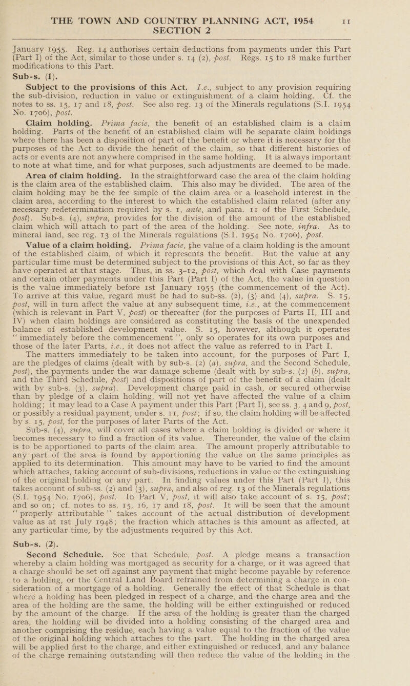 SECTION 2  January 1955. Reg. 14 authorises certain deductions from payments under this Part (Part I) of the Act, similar to those under s. 14 (2), post. Regs. 15 to 18 make further modifications to this Part. Sub-s. (1). Subject to the provisions of this Act. J.e., subject to any provision requiring the sub-division, reduction in value or extinguishment of a claim holding. Cf. the notes to ss. 15, 17 and 18, post. See also reg. 13 of the Minerals regulations (S.I. 1954 No. 1706), post. Claim holding. Prima facie, the benefit of an established claim is a claim holding. Parts of the benefit of an established claim will be separate claim holdings where there has been a disposition of part of the benefit or where it is necessary for the purposes of the Act to divide the benefit of the claim, so that different histories of acts or events are not anywhere comprised in the same holding. It is always important to note at what time, and for what purposes, such adjustments are deemed to be made. Area of claim holding. In the straightforward case the area of the claim holding is the claim area of the established claim. This also may be divided. The area of the claim holding may be the fee simple of the claim area or a leasehold interest in the claim area, according to the interest to which the established claim related (after any necessary redetermination required by s. 1, ante, and para. 11 of the First Schedule, post). Sub-s. (4), supra, provides for the division of the amount of the established claim which will attach to part of the area of the holding. See note, imfra. As to mineral land, see reg. 13 of the Minerals regulations (S.I. 1954 No. 1706), post. Value of a claim hoiding. Pvima facie, the value of a claim holding is the amount of the established claim, of which it represents the benefit. But the value at any particular time must be determined subject to the provisions of this Act, so far as they have operated at that stage. Thus, in ss. 3-12, post, which deal with Case payments and certain other payments under this Part (Part I) of the Act, the value in question is the value immediately before 1st January 1955 (the commencement of the Act). To arrive at this value, regard must be had to sub-ss. (2), (3) and (4), supra. S. 15, post, will in turn affect the value at any subsequent time, 7.e., at the commencement (which is relevant in Part V, post) or thereafter (for the purposes of Parts II, III and IV) when claim holdings are considered as constituting the basis of the unexpended balance of established development value. S. 15, however, although it operates “immediately before the commencement ’’, only so operates for its own purposes and those of the later Parts, z.e., it does not affect the value as referred to in Part I. The matters immediately to be taken into account, for the purposes of Part I, are the pledges of claims (dealt with by sub-s. (2) (a), supva, and the Second Schedule, post), the payments under the war damage scheme (dealt with by sub-s. (2) (b), supra, and the Third Schedule, fost) and dispositions of part of the benefit of a claim (dealt with by sub-s. (3), supra). Development charge paid in cash, or secured otherwise than by pledge of a claim holding, will not yet have affected the value of a claim holding; it may lead toa Case A payment under this Part (Part I), see ss. 3, 4and 9, post, or possibly a residual payment, under s. 11, post; if so, the claim holding will be affected by s. 15, post, for the purposes of later Parts of the Act. Sub-s. (4), supra, will cover all cases where a claim holding is divided or where it becomes necessary to find a fraction of its value. Thereunder, the value of the claim is to be apportioned to parts of the claim area. The amount properly attributable to any part of the area is found by apportioning the value on the same principles as applied to its determination. This amount may have to be varied to find the amount which attaches, taking account of sub-divisions, reductions in value or the extinguishing of the original holding or any part. In finding values under this Part (Part I), this takes account of sub-ss. (2) and (3), supra, and also of reg. 13 of the Minerals regulations (S.I. 1954 No. 1706), post. In Part V, post, it will also take account of s. 15, post; and so on; cf. notes to ss. 15, 16, 17 and 18, post. It will be seen that the amount “properly attributable’’ takes account of the actual distribution of development value as at 1st July 1948; the fraction which attaches is this amount as affected, at any particular time, by the adjustments required by this Act. Sub-s. (2). Second Schedule. See that Schedule, post. A pledge means a transaction whereby a claim holding was mortgaged as security for a charge, or it was agreed that a charge should be set off against any payment that might become payable by reference _to a holding, or the Central Land Board refrained from determining a charge in con- sideration of a mortgage of a holding. Generally the effect of that Schedule is that where a holding has been pledged in respect of a charge, and the charge area and the area of the holding are the same, the holding will be either extinguished or reduced by the amount of the charge. If the area of the holding is greater than the charged area, the holding will be divided into a holding consisting of the charged area and another comprising the residue, each having a value equal to the fraction of the value of the original holding which attaches to the part. The holding in the charged area will be applied first to the charge, and either extinguished or reduced, and any balance of the charge remaining outstanding will then reduce the value of the holding in the