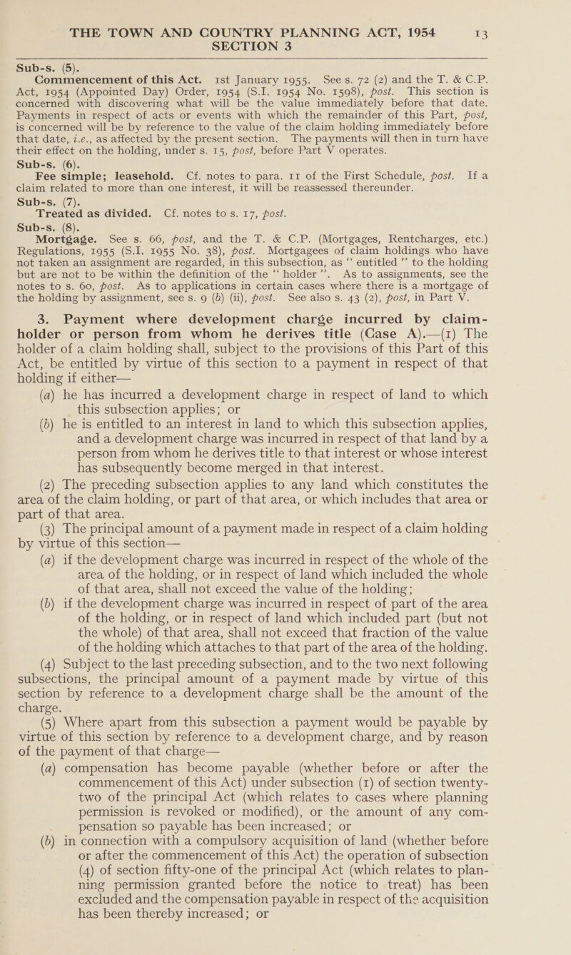 SECTION 3 Sub-s. (5). Commencement of this Act. ist January 1955. Sees. 72 (2) and the T. &amp; C.P. Act, 1954 (Appointed Day) Order, 1954 (S.I. 1954 No. 1598), post. This section is concerned with discovering what will be the value immediately before that date. Payments in respect of acts or events with which the remainder of this Part, post, is concerned will be by reference to the value of the claim holding immediately before that date, i.e., as affected by the present section. The payments will then in turn have their effect on the holding, under s. 15, post, before Part V operates. Sub-s. (6). Fee simple; leasehold. Cf. notes to para. 11 of the First Schedule, post, Ifa claim related to more than one interest, it will be reassessed thereunder. Sub-s. (7). Treated as divided. Cf. notes tos. 17, post. Sub-s. (8). Mortgage. See s. 66, post, and the T. &amp; C.P. (Mortgages, Rentcharges, etc.) Regulations, 1955 (S.I. 1955 No. 38), post. Mortgagees of claim holdings who have not taken an assignment are regarded, in this subsection, as “ entitled ”’ to the holding but are not to be within the definition of the “‘holder’’. As to assignments, see the notes to s. 60, post. As to applications in certain cases where there is a mortgage of the holding by assignment, see s. 9 (d) (ii), post. See also s. 43 (2), post, in Part V. 3. Payment where development charge incurred by claim- holder or person from whom he derives title (Gase A).—(1) The holder of a claim holding shall, subject to the provisions of this Part of this Act, be entitled by virtue of this section to a payment in respect of that holding if either— (a) he has incurred a development charge in respect of land to which this subsection applies; or (b) he is entitled to an interest in land to which this subsection applies, and a development charge was incurred in respect of that land by a person from whom he derives title to that interest or whose interest has subsequently become merged in that interest. (2) The preceding subsection applies to any land which constitutes the area of the claim holding, or part of that area, or which includes that area or part of that area. (3) The principal amount of a payment made in respect of a claim holding by virtue of this section— (a) 1f the development charge was incurred in respect of the whole of the area of the holding, or in respect of land which included the whole of that area, shall not exceed the value of the holding; (b) if the development charge was incurred in respect of part of the area of the holding, or in respect of land which included part (but not the whole) of that area, shall not exceed that fraction of the value of the holding which attaches to that part of the area of the holding. (4) Subject to the last preceding subsection, and to the two next following subsections, the principal amount of a payment made by virtue of this section by reference to a development charge shall be the amount of the charge. (5) Where apart from this subsection a payment would be payable by virtue of this section by reference to a development charge, and by reason of the payment of that charge— (a) compensation has become payable (whether before or after the commencement of this Act) under subsection (1) of section twenty- two of the principal Act (which relates to cases where planning permission is revoked or modified), or the amount of any com- pensation so payable has been increased; or (b) in connection with a compulsory acquisition of land (whether before or after the commencement of this Act) the operation of subsection (4) of section fifty-one of the principal Act (which relates to plan- ning permission granted before the notice to treat) has been excluded and the compensation payable in respect of the acquisition has been thereby increased; or