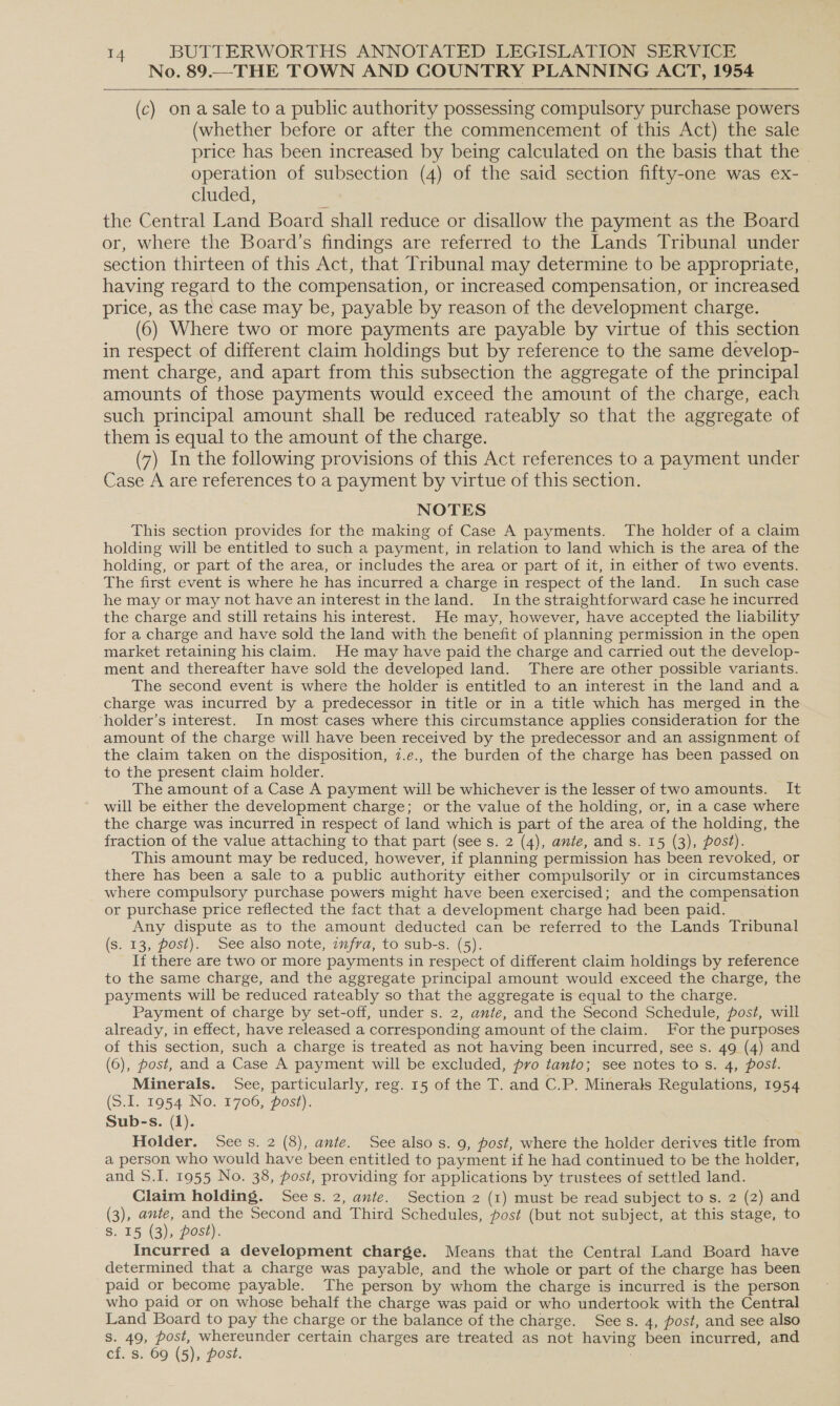 No. 89.—_THE TOWN AND COUNTRY PLANNING ACT, 1954 (c) onasale to a public authority possessing compulsory purchase powers (whether before or after the commencement of this Act) the sale price has been increased by being calculated on the basis that the — operation of subsection (4) of the said section fifty-one was ex- cluded, the Central Land Board shall reduce or disallow the payment as the Board or, where the Board’s findings are referred to the Lands Tribunal under section thirteen of this Act, that Tribunal may determine to be appropriate, having regard to the compensation, or increased compensation, or increased price, as the case may be, payable by reason of the development charge. (6) Where two or more payments are payable by virtue of this section in respect of different claim holdings but by reference to the same develop- ment charge, and apart from this subsection the aggregate of the principal amounts of those payments would exceed the amount of the charge, each such principal amount shall be reduced rateably so that the aggregate of them is equal to the amount of the charge. (7) In the following provisions of this Act references to a payment under Case A are references to a payment by virtue of this section. NOTES This section provides for the making of Case A payments. The holder of a claim holding will be entitled to such a payment, in relation to land which is the area of the holding, or part of the area, or includes the area or part of it, in either of two events. The first event is where he has incurred a charge in respect of the land. In such case he may or may not have an interest in the land. In the straightforward case he incurred the charge and still retains his interest. He may, however, have accepted the liability for a charge and have sold the land with the benefit of planning permission in the open market retaining his claim. He may have paid the charge and carried out the develop- ment and thereafter have sold the developed land. There are other possible variants. The second event is where the holder is entitled to an interest in the land and a charge was incurred by a predecessor in title or in a title which has merged in the ‘holder’s interest. In most cases where this circumstance applies consideration for the amount of the charge will have been received by the predecessor and an assignment of the claim taken on the disposition, 7.e., the burden of the charge has been passed on to the present claim holder. The amount of a Case A payment will be whichever is the lesser of two amounts. It will be either the development charge; or the value of the holding, or, in a case where the charge was incurred in respect of land which is part of the area of the holding, the fraction of the value attaching to that part (see s. 2 (4), ante, and s. 15 (3), post). This amount may be reduced, however, if planning permission has been revoked, or there has been a sale to a public authority either compulsorily or in circumstances where compulsory purchase powers might have been exercised; and the compensation or purchase price reflected the fact that a development charge had been paid. Any dispute as to the amount deducted can be referred to the Lands Tribunal (s. 13, post). See also note, infra, to sub-s. (5). If there are two or more payments in respect of different claim holdings by reference to the same charge, and the aggregate principal amount would exceed the charge, the payments will be reduced rateably so that the aggregate is equal to the charge. Payment of charge by set-off, under s. 2, ante, and the Second Schedule, post, will already, in effect, have released a corresponding amount of the claim. For the purposes of this section, such a charge is treated as not having been incurred, see s. 49 (4) and (6), post, and a Case A payment will be excluded, pro tanto; see notes to s. 4, post. Minerals. See, particularly, reg. 15 of the T. and C.P. Minerals Regulations, 1954 (S.I. 1954 No. 1706, post). Sub-s. (1). Holder. Sees. 2 (8), ante. See also s. 9, post, where the holder derives title from a person who would have been entitled to payment if he had continued to be the holder, and S.I. 1955 No. 38, post, providing for applications by trustees of settled land. Claim holding. Sees. 2, ante. Section 2 (1) must be read subject to s. 2 (2) and (3), ante, and the Second and Third Schedules, post (but not subject, at this stage, to S. 15 (3), post). Incurred a development charge. Means that the Central Land Board have determined that a charge was payable, and the whole or part of the charge has been paid or become payable. The person by whom the charge is incurred is the person who paid or on whose behalf the charge was paid or who undertook with the Central Land Board to pay the charge or the balance of the charge. Sees. 4, post, and see also s. 49, post, whereunder certain charges are treated as not having been incurred, and cf. s. 69 (5), post.