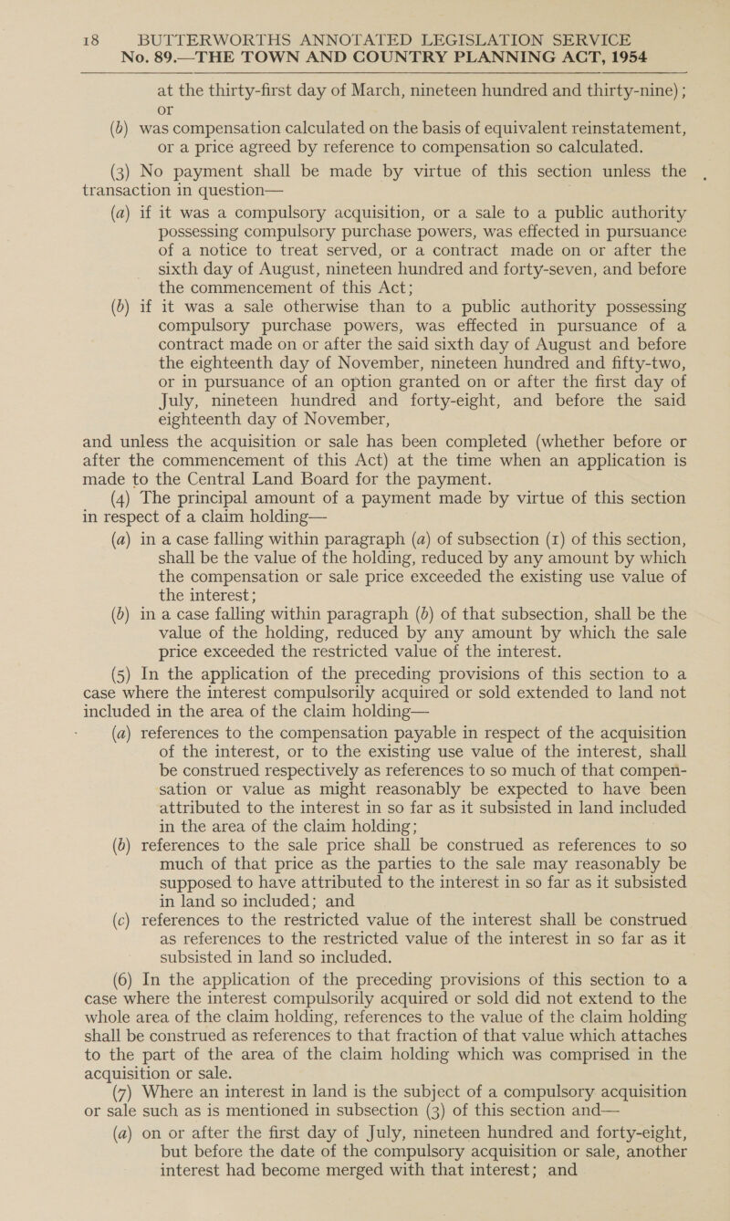 No. 89.—THE TOWN AND COUNTRY PLANNING ACT, 1954 at the thirty-first day of March, nineteen hundred and thirty-nine) ; or (b) was compensation calculated on the basis of equivalent reinstatement, or a price agreed by reference to compensation so calculated. (3) No payment shall be made by virtue of this section unless the transaction in question— (a) if it was a compulsory acquisition, or a sale to a public authority possessing compulsory purchase powers, was effected in pursuance of a notice to treat served, or a contract made on or after the sixth day of August, nineteen hundred and forty-seven, and before the commencement of this Act; (b) if it was a sale otherwise than to a public authority possessing compulsory purchase powers, was effected in pursuance of a contract made on or after the said sixth day of August and before the eighteenth day of November, nineteen hundred and fifty-two, or in pursuance of an option granted on or after the first day of July, nineteen hundred and forty-eight, and before the said eighteenth day of November, and unless the acquisition or sale has been completed (whether before or after the commencement of this Act) at the time when an application is made to the Central Land Board for the payment. (4) The principal amount of a payment made by virtue of this section in respect of a claim holding— (a) in a case falling within paragraph (a) of subsection (1) of this section, shall be the value of the holding, reduced by any amount by which the compensation or sale price exceeded the existing use value of the interest; (0) in a case falling within paragraph (5) of that subsection, shall be the value of the holding, reduced by any amount by which the sale price exceeded the restricted value of the interest. (5) In the application of the preceding provisions of this section to a case where the interest compulsorily acquired or sold extended to land not included in the area of the claim holding— (a) references to the compensation payable in respect of the acquisition of the interest, or to the existing use value of the interest, shall be construed respectively as references to so much of that compen- sation or value as might reasonably be expected to have been attributed to the interest in so far as it subsisted in land included in the area of the claim holding; (6) references to the sale price shall be construed as references to so much of that price as the parties to the sale may reasonably be supposed to have attributed to the interest in so far as it subsisted in land so included; and (c) references to the restricted value of the interest shall be construed as references to the restricted value of the interest in so far as it subsisted in land so included. (6) In the application of the preceding provisions of this section to a case where the interest compulsorily acquired or sold did not extend to the whole area of the claim holding, references to the value of the claim holding shall be construed as references to that fraction of that value which attaches to the part of the area of the claim holding which was comprised in the acquisition or sale. (7) Where an interest in land is the subject of a compulsory acquisition or sale such as is mentioned in subsection (3) of this section and— (a) on or after the first day of July, nineteen hundred and forty-eight, but before the date of the compulsory acquisition or sale, another interest had become merged with that interest; and