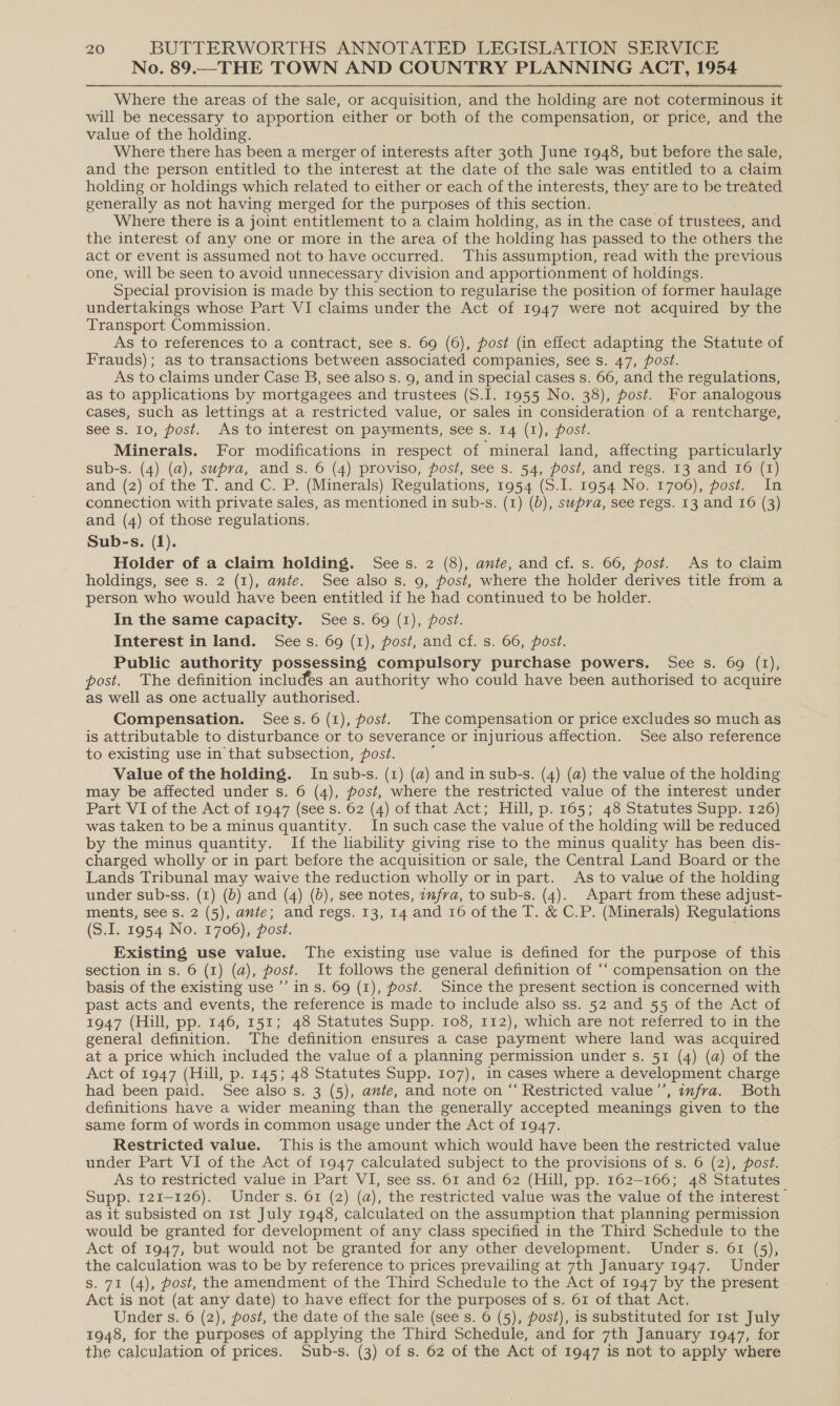 No. 89.—THE TOWN AND COUNTRY PLANNING ACT, 1954 Where the areas of the sale, or acquisition, and the holding are not coterminous it will be necessary to apportion either or both of the compensation, or price, and the value of the holding. Where there has been a merger of interests after 30th June 1948, but before the sale, and the person entitled to the interest at the date of the sale was entitled to a claim holding or holdings which related to either or each of the interests, they are to be treated generally as not having merged for the purposes of this section. Where there is a joint entitlement to a claim holding, as in the case of trustees, and the interest of any one or more in the area of the holding has passed to the others the act or event is assumed not to have occurred. This assumption, read with the previous one, will be seen to avoid unnecessary division and apportionment of holdings. Special provision is made by this section to regularise the position of former haulage undertakings whose Part VI claims under the Act of 1947 were not acquired by the Transport Commission. As to references to a contract, see s. 69 (6), post (in effect adapting the Statute of Frauds); as to transactions between associated companies, see s. 47, post. As to claims under Case B, see also s. 9, and in special cases s. 66, and the regulations, as to applications by mortgagees and trustees (S.I. 1955 No. 38), post. For analogous cases, such as lettings at a restricted value, or sales in consideration of a rentcharge, see s. 10, post. As to interest on payments, see s. 14 (I), post. Minerals. For modifications in respect of mineral land, affecting particularly sub-s. (4) (a), supra, and s. 6 (4) proviso, post, see s. 54, post, and regs. 13 and 16 (1) and (2) of the T. and C. P. (Minerals) Regulations, 1954 (S.I. 1954 No. 1706), post. In connection with private sales, as mentioned in sub-s. (1) (b), supra, see regs. 13 and 16 (3) and (4) of those regulations. Sub-s. (1). Holder of a claim holding. Sees. 2 (8), ante, and cf. s. 66, post. As to claim holdings, see s. 2 (1), ante. See also s. 9, post, where the holder derives title from a person who would have been entitled if he had continued to be holder. In the same capacity. Sees. 69 (1), post. Interest in land. Sees. 69 (1), post, and cf. s. 66, post. Public authority possessing compulsory purchase powers. See s. 69 (1), post. The definition includes an authority who could have been authorised to acquire as well as one actually authorised. Compensation. Sees. 6 (1), post. The compensation or price excludes so much as is attributable to disturbance or to severance or injurious affection. See also reference to existing use in that subsection, post. Value of the holding. Insub-s. (1) (a) and in sub-s. (4) (a) the value of the holding may be affected under s. 6 (4), post, where the restricted value of the interest under Part VI of the Act of 1947 (see s. 62 (4) of that Act; Hill, p. 165; 48 Statutes Supp. 126) was taken to be a minus quantity. In such case the value of the holding will be reduced by the minus quantity. If the liability giving rise to the minus quality has been dis- charged wholly or in part before the acquisition or sale, the Central Land Board or the Lands Tribunal may waive the reduction wholly or in part. As to value of the holding under sub-ss. (1) (6) and (4) (b), see notes, znfra, to sub-s. (4). Apart from these adjust- ments, see s. 2 (5), ante; and regs. 13, 14 and 16 of the T. &amp; C.P. (Minerals) Regulations (S.I. 1954 No. 1706), post. Existing use value. The existing use value is defined for the purpose of this section in s. 6 (1) (a), post. It follows the general definition of ‘‘ compensation on the basis of the existing use ’’ in s. 69 (1), post. Since the present section is concerned with past acts and events, the reference is made to include also ss. 52 and 55 of the Act of 1947 (Hill, pp. 146, 151; 48 Statutes Supp. 108, 112), which are not referred to in the general definition. The definition ensures a case payment where land was acquired at a price which included the value of a planning permission under s. 51 (4) (a) of the Act of 1947 (Hill, p. 145; 48 Statutes Supp. 107), in cases where a development charge had been paid. See also s. 3 (5), ante, and note on “ Restricted value”’, infra. Both definitions have a wider meaning than the generally accepted meanings given to the same form of words in common usage under the Act of 1947. Restricted value. This is the amount which would have been the restricted value under Part VI of the Act of 1947 calculated subject to the provisions of s. 6 (2), post. As to restricted value in Part VI, see ss. 61 and 62 (Hill, pp. 162-166; 48 Statutes Supp. 121-126). Under s. 61 (2) (a), the restricted value was the value of the interest” as it subsisted on Ist July 1948, calculated on the assumption that planning permission would be granted for development of any class specified in the Third Schedule to the Act of 1947, but would not be granted for any other development. Under s. 61 (5), the calculation was to be by reference to prices prevailing at 7th January 1947. Under s. 71 (4), post, the amendment of the Third Schedule to the Act of 1947 by the present Act is not (at any date) to have effect for the purposes of s. 61 of that Act. Under s. 6 (2), post, the date of the sale (see s. 6 (5), post), is substituted for 1st July 1948, for the purposes of applying the Third Schedule, and for 7th January 1947, for the calculation of prices. Sub-s. (3) of s. 62 of the Act of 1947 is not to apply where