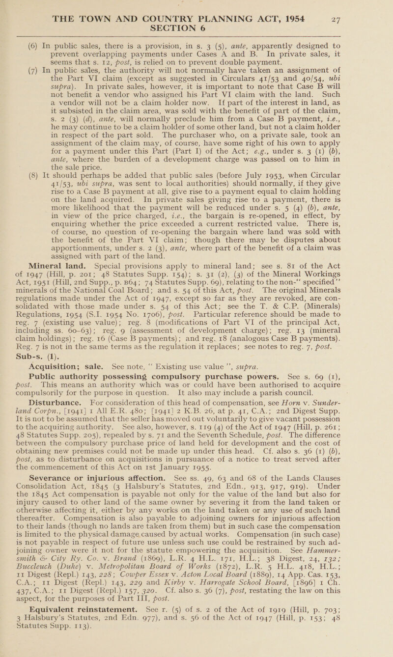 . SECTION 6 (6) In public sales, there is a provision, in s. 3 (5), ante, apparently designed to prevent overlapping payments under Cases A and B. In private sales, it seems that s. 12, post, is relied on to prevent double payment. (7) In public sales, the authority will not normally have taken an assignment of the Part VI claim (except as suggested in Circulars 41/53 and 40/54, wb2 supra). In private sales, however, it is important to note that Case B will not benefit a vendor who assigned his Part VI claim with the land. Such a vendor will not be a claim holder now. If part of the interest in land, as it subsisted in the claim area, was sold with the benefit of part of the claim, s. 2 (3) (da), ante, will normally preclude him from a Case B payment, 7.e., he may continue to be a claim holder of some other land, but not a claim holder in respect of the part sold. The purchaser who, on a private sale, took an assignment of the claim may, of course, have some right of his own to apply for a payment under this Part (Part 1) of the Act; é,g., under s. 3:(1) (0); ante, where the burden of a development charge was passed on to him in the sale price. (8) It should perhaps be added that public sales (before July 1953, when Circular 41/53, ubt supra, was sent to local authorities) should normally, if they give rise to a Case B payment at all, give rise to a payment equal to claim holding on the land acquired. In private sales giving rise to a payment, there is more likelihood that the payment will be reduced under s. 5 (4) (b), ante, in view of the price charged, 7.e., the bargain is re-opened, in effect, by enquiring whether the price exceeded a current restricted value. There is, of course, no question of re-opening the bargain where land was sold with the benefit of the Part VI claim; though there may be disputes about apportionments, under s. 2 (3), ante, where part of the benefit of a claim was assigned with part of the land. Mineral land. Special provisions apply to mineral land; see s. 81 of the Act of 1947 (Hill, p. 201; 48 Statutes Supp. 154); s. 31 (2), (3) of the Mineral Workings Act, 1951 (Hill, 2nd Supp., p. B64; 74 Statutes Supp. 69), relating to the non-“ specified ”’ minerals of the National Coal Board; ands. 54 of this Act, post. The original Minerals regulations made under the Act of 1947, except so far as they are revoked, are con- solidated with those made under s. 54 of this Act; see the T. &amp; C.P. (Minerals) Regulations, 1954 (S.I. 1954 No. 1706), post. Particular reference should be made to reg. 7 (existing use value); reg. 8 (modifications of Part VI of the principal Act, including ss. 60-63); reg. 9 (assessment of development charge); reg. 13 (mineral claim holdings); reg. 16 (Case B payments); and reg. 18 (analogous Case B payments). Reg. 7 is not in the same terms as the regulation it replaces; see notes to reg. 7, post. Sub-s. (1). Acquisition; sale. See note, “ Existing use value ’’, supra. Public authority possessing compulsory purchase powers. See s. 69 (1), post. This means an authority which was or could have been authorised to acquire compulsorily for the purpose in question. It also may include a parish council. Disturbance. For consideration of this head of compensation, see Horn v. Sunder- lena Corp, (O40) 1 All R450; “['o41) 2 KB. 20,at p. 41, C-A.; 2nd Digest Supp. It is not to be assumed that the seller has moved out voluntarily to give vacant possession to the acquiring authority. See also, however, s. 119 (4) of the Act of 1947 (Hill, p. 261; 48 Statutes Supp. 205), repealed by s. 71 and the Seventh Schedule, post. The difference between the compulsory purchase price of land held for development and the cost of obtaining new premises could not be made up under this head. Cf. also s. 36 (1) (0), post, as to disturbance on acquisitions in pursuance of a notice to treat served after the commencement of this Act on Ist January 1955. Severance or injurious affection. See ss. 49, 63 and 68 of the Lands Clauses Consolidation Act, 1845 (3 Halsbury’s Statutes, 2nd Edn., 913, 917, 919). Under the 1845 Act compensation is payable not only for the value of the land but also for injury caused to other land of the same owner by severing it from the land taken or otherwise affecting it, either by any works on the land taken or any use of such land thereafter. Compensation is also payable to adjoining owners for injurious affection to their lands (though no lands are taken from them) but in such case the compensation is limited to the physical damage caused by actual works. Compensation (in such case) is not payable in respect of future use unless such use could be restrained by such ad- joining owner were it not for the statute empowering the acquisition. See Hammer- spine Cily hy. COAV. Brand (1860), lu.K. 4 LL. 171, HL; 38 Digest, 24, 132; Buccleuch (Duke) v. Metropolitan Board of Works (1872), L.R. 5 H.L. 418, H.L.; 11 Digest (Repl.) 143, 228; Cowper Essex v. Acton Local Board (1889), 14 App. Cas. 153, C.A.; 11 Digest (Repl.) 143, 229 and Kirby v. Harrogate School Board, [1896] 1 Ch. 437, C.A.; 11 Digest (Repl.) 157, 320. Cf. also s. 36 (7), post, restating the law on this aspect, for the purposes of Part III, post. Equivalent reinstatement. Seer. (5) of s. 2 of the Act of 1919 (Hill, p. 703; a etialsbury s Statutes, 2nd Edn. 977), and s. 56 of the Act of 1947 (Hill,p. 153; 48 Statutes Supp. 113).