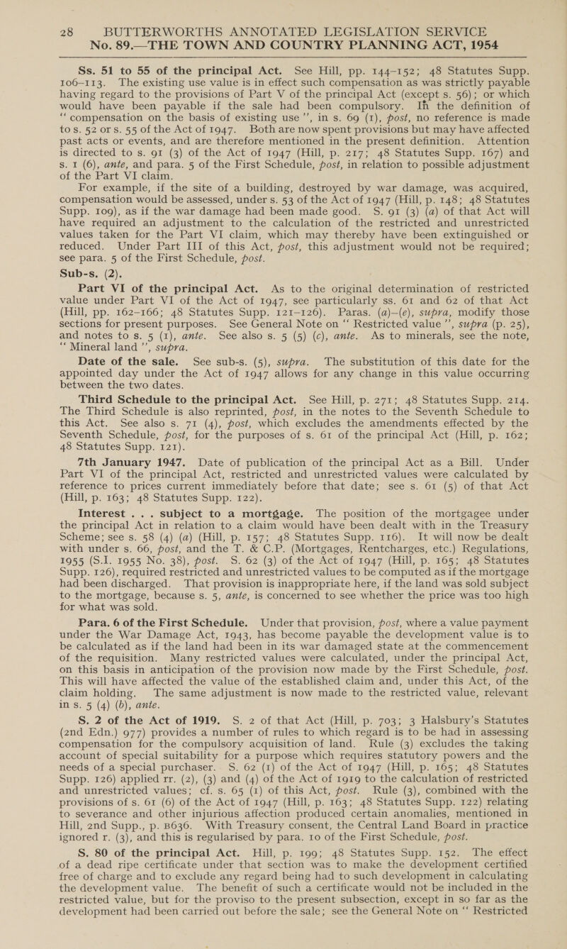 No. 89.—THE TOWN AND COUNTRY PLANNING ACT, 1954 Ss. 51 to 55 of the principal Act. See Hill, pp. 144-152; 48 Statutes Supp. 106-113. The existing use value is in effect such compensation as was strictly payable having regard to the provisions of Part V of the principal Act (except Ss. 56); or which would have been payable if the sale had been compulsory. Ih the definition of ‘“compensation on the basis of existing use ’’, in s. 69 (1), post, no reference is made tos. 52 ors. 55 of the Act of 1947. Both are now spent provisions but may have affected past acts or events, and are therefore mentioned in the present definition. Attention is directed to s. 91 (3) of the Act. of 1047 (Hull, p. 217; 48 Statutes Supp. 167) and s. 1 (6), ante, and para. 5 of the First Schedule, post, in relation to possible adjustment of the Part VI claim. For example, if the site of a building, destroyed by war damage, was acquired, compensation would be assessed, under s. 53 of the Act of 1947 (Hill, p. 148; 48 Statutes Supp. 109), as if the war damage had been made good. S. gi (3) (a) of that Act will have required an adjustment to the calculation of the restricted and unrestricted values taken for the Part VI claim, which may thereby have been extinguished or reduced. Under Part III of this Act, post, this adjustment would not be required; see para. 5 of the First Schedule, post. Sub-s, (2). Part VI of the principal Act. As to the original determination of restricted value under Part VI of the Act of 1947, see particularly ss. 61 and 62 of that Act (Hill, pp. 162-166; 48 Statutes Supp. 121-126). Paras. (a)—(e), supra, modify those sections for present purposes. See General Note on “ Restricted value ’’, supra (p. 25), and notes to s. 5 (1), ante. See also s. 5 (5) (c), ante. As to minerals, see the note, “Mineral land ’’, supra. Date of the sale. See sub-s. (5), supra. The substitution of this date for the appointed day under the Act of OLY allows for any change in this value occurring between the two dates. Third Schedule to the principal Act. See Hill, p. 271; 48 Statutes Supp. 214. The Third Schedule is also reprinted, post, in the notes to the Seventh Schedule to this Act. See also s. 71 (4), post, which excludes the amendments effected by the Seventh Schedule, post, for the purposes of s. 61 of the principal Act (Hill, p. 162; 48 Statutes Supp. 121). 7th January 1947. Date of publication of the principal Act as a Bill. Under Part VI of the principal Act, restricted and unrestricted values were calculated by reference to prices current immediately before that date; see s. 61 (5) of that Act (Hull, p.103;. 48 Statutes supp. 122). Interest ... subject to a mortgage. The position of the mortgagee under the principal Act in relation to a claim would have been dealt with in the Treasury scheme; see s. 58 (4) (a) (Hill, p. 157;. 48 Statutes Supp. 116). It will now beidealt with under s. 66, post, and the T. &amp; C.P. (Mortgages, Rentcharges, etc.) Regulations, 1955 (S.1L. 1955 No. 38), post. —S. ©2 (3) of the Act. of 1947 (Mull; p. 1605; 48°Statutes Supp. 126), required restricted and unrestricted values to be computed as if the mortgage had been discharged. That provision is inappropriate here, if the land was sold subject to the mortgage, because s. 5, ante, is concerned to see whether the price was too high for what was sold. Para. 6 of the First Schedule. Under that provision, post, where a value payment under the War Damage Act, 1943, has become payable the development value is to be calculated as if the land had been in its war damaged state at the commencement of the requisition. Many restricted values were calculated, under the principal Act, on this basis in anticipation of the provision now made by the First Schedule, post. This will have affected the value of the established claim and, under this Act, of the claim holding. The same adjustment is now made to the restricted value, relevant ins. 5 (4) (0d), ante. S. 2 of the Act of 1919. S. 2 of that Act (Hill, p. 703; 3 Halsbury’s Statutes (2nd Edn.) 977) provides a number of rules to which regard is to be had in assessing compensation for the compulsory acquisition of land. Rule (3) excludes the taking account of special suitability for a purpose which requires statutory powers and the needs of a special purchaser. S. 62 (1) of the Act of 1947 (Hill, p. 165; 48 Statutes Supp. 126) applied rr. (2), (3) and (4) of the Act of 1919 to the calculation of restricted and unrestricted values; cf. s. 65 (1) of this Act, post. Rule (3), combined with the provisions of s. 61 (6) of the Act of 1947 (Hill, p. 163; 48 Statutes Supp. 122) relating to severance and other injurious affection produced certain anomalies, mentioned in Hill, 2nd Supp., p. B636. With Treasury consent, the Central Land Board in practice ignored r. (3), and this is regularised by para. to of the First Schedule, post. S. 80 of the principal Act. Hill, p. 199; 48 Statutes Supp. 152. The effect of a dead ripe certificate under that section was to make the development certified free of charge and to exclude any regard being had to such development in calculating the development value. The benefit of such a certificate would not be included in the restricted value, but for the proviso to the present subsection, except in so far as the development had been carried out before the sale; see the General Note on “ Restricted