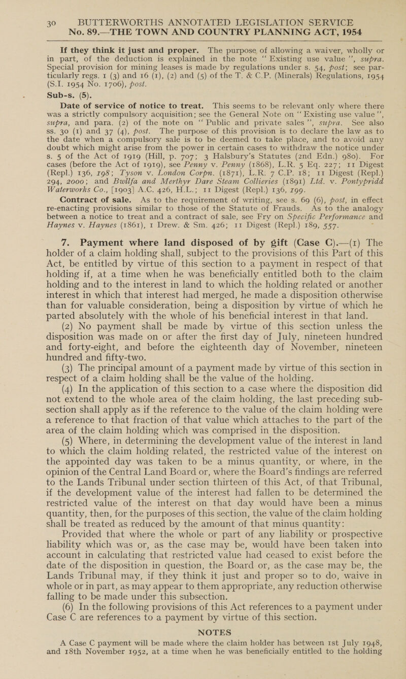 No. 89.—THE TOWN AND COUNTRY PLANNING ACT, 1954 If they think it just and proper. The purpose of allowing a waiver, wholly or in part, of the deduction is explained in the note “ Existing use value ’’, supra. Special provision for mining leases is made by regulations under s. 54, post; see par- ticularly regs. 1 (3) and 16 (1), (2) and (5) of the T. &amp; C.P. (Minerals) Regulations, 1954 (S.I. 1954 No. 1706), post. Sub-s. (5). Date of service of notice to treat. This seems to be relevant only where there was a strictly compulsory acquisition; see the General Note on “‘ Existing use value’’, supra, and para. (2) of the note on “ Public and private sales ’’, supva. See also Ss. 30 (1) and 37 (4), post. The purpose of this provision is to declare the law as to the date when a compulsory sale is to be deemed to take place, and to avoid any doubt which might arise from the power in certain cases to withdraw the notice under s. 5 of the Act of 1919 (Hill, p. 707; 3 Halsbury s Statutes (2nd Edn) 950)) For cases (before the Act of 1919), see Penny v. Penny (18608), L.R. 5 Eq. 227; 11 Digest (Repl.) 136, 798; .Tyson v. London Corpn. (1871); LR: 7 ©2183 411 Digest (Repl) 294, 2000; and Buwilfa and Merthyr Dare Steam Collieries (1891) Lid. v. Pontypridd Waterworks Co., [1903] A.C. 426, H.L.; 11 Digest (Repl.) 136, rgg. Contract of sale. As to the requirement of writing, see s. 69 (6), post, in effect re-enacting provisions similar to those of the Statute of Frauds. As to the analogy between a notice to treat and a contract of sale, see Fry on Specific Performance and Haynes v. Haynes (1861), 1 Drew. &amp; Sm. 426; 11 Digest (Repl.) 189, 557. : 7. Payment where land disposed of by gift (Case C).—(1) The holder of a claim holding shall, subject to the provisions of this Part of this Act, be entitled by virtue of this section to a payment in respect of that holding if, at a time when he was beneficially entitled both to the claim holding and to the interest in land to which the holding related or another interest in which that interest had merged, he made a disposition otherwise than for valuable consideration, being a disposition by virtue of which he parted absolutely with the whole of his beneficial interest in that land. (2) No payment shall be made by virtue of this section unless the disposition was made on or after the first day of July, nineteen hundred and forty-eight, and before the eighteenth day of November, nineteen hundred and fifty-two. (3) The principal amount of a payment made by virtue of this section in respect of a claim holding shall be the value of the holding. (4) In the application of this section to a case where the disposition did not extend to the whole area of the claim holding, the last preceding sub- section shall apply as if the reference to the value of the claim holding were a reference to that fraction of that value which attaches to the part of the area of the claim holding which was comprised in the disposition. (5) Where, in determining the development value of the interest in land to which the claim holding related, the restricted value of the interest on the appointed day was taken to be a minus quantity, or where, in the opinion of the Central Land Board or, where the Board’s findings are referred to the Lands Tribunal under section thirteen of this Act, of that Tribunal, if the development value of the interest had fallen to be determined the restricted value of the interest on that day would have been a minus quantity, then, for the purposes of this section, the value of the claim holding shall be treated as reduced by the amount of that minus quantity: Provided that where the whole or part of any lability or prospective liability which was or, as the case may be, would have been taken into account in calculating that restricted value had ceased to exist before the date of the disposition in question, the Board or, as the case may be, the Lands Tribunal may, if they think it just and proper so to do, waive in whole or in part, as may appear to them appropriate, any reduction otherwise falling to be made under this subsection. (6) In the following provisions of this Act references to a payment under Case C are references to a payment by virtue of this section. NOTES A Case C payment will be made where the claim holder has between Ist July 1948, and 18th November 1952, at a time when he was beneficially entitled to the holding