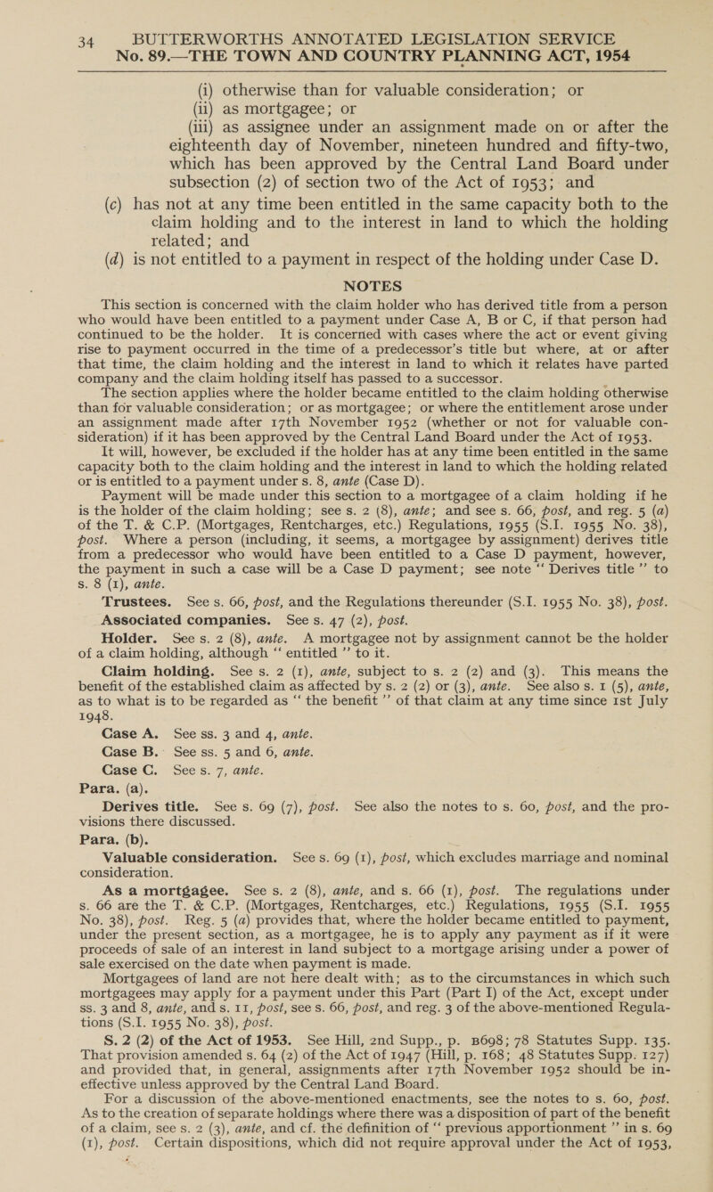 No. 89.—THE TOWN AND COUNTRY PLANNING ACT, 1954 (i) otherwise than for valuable consideration; or (ii) as mortgagee; or (ii) as assignee under an assignment made on or after the eighteenth day of November, nineteen hundred and fifty-two, which has been approved by the Central Land Board under subsection (2) of section two of the Act of 1953;. and (c) has not at any time been entitled in the same capacity both to the claim holding and to the interest in land to which the holding related; and (d) is not entitled to a payment in respect of the holding under Case D. NOTES This section is concerned with the claim holder who has derived title from a person who would have been entitled to a payment under Case A, B or C, if that person had continued to be the holder. It is concerned with cases where the act or event giving rise to payment occurred in the time of a predecessor’s title but where, at or after that time, the claim holding and the interest in land to which it relates have parted company and the claim holding itself has passed to a successor. : The section applies where the holder became entitled to the claim holding otherwise than for valuable consideration; or as mortgagee; or where the entitlement arose under an assignment made after 17th November 1952 (whether or not for valuable con- sideration) if it has been approved by the Central Land Board under the Act of 1953. It will, however, be excluded if the holder has at any time been entitled in the same capacity both to the claim holding and the interest in land to which the holding related or is entitled to a payment under s. 8, ante (Case D). Payment will be made under this section to a mortgagee of a claim holding if he is the holder of the claim holding; sees. 2 (8), ante; and sees. 66, post, and reg. 5 (a) of the T. &amp; C.P. (Mortgages, Rentcharges, etc.) Regulations, 1955 (S.I. 1955 No. 38), post. Where a person (including, it seems, a mortgagee by assignment) derives title from a predecessor who would have been entitled to a Case D payment, however, the payment in such a case will be a Case D payment; see note “ Derives title’ to s. 8 (I), ante. Trustees. Sees. 66, post, and the Regulations thereunder (S.I. 1955 No. 38), post. Associated companies. Sees. 47 (2), post. Holder. Sees. 2 (8), ante. A mortgagee not by assignment cannot be the holder of a claim holding, although “‘ entitled ”’ to it. Claim holding. See s. 2 (1), ante, subject to s. 2 (2) and (3). This means the benefit of the established claim as affected by s. 2 (2) or (3), ante. Seealsos. 1 (5), ante, as to what is to be regarded as “ the benefit ’’ of that claim at any time since Ist July 1948. Case A. See ss. 3 and 4, anie. Case B. See ss. 5 and 6, ante. Case C. Sees. 7, ante. Para. (a). Derives title. Sees. 69 (7), post. See also the notes to s. 60, post, and the pro- visions there discussed. Para. (b). Valuable consideration. Sees. 69 (1), post, which excludes marriage and nominal consideration. As a mortgagee. Sees. 2 (8), ante, and s. 66 (1), post. The regulations under s. 66 are the T. &amp; C.P. (Mortgages, Rentcharges, etc.) Regulations, 1955 (S.I. 1955 No. 38), post. Reg. 5 (a) provides that, where the holder became entitled to payment, under the present section, as a mortgagee, he is to apply any payment as if it were ~ proceeds of sale of an interest in land subject to a mortgage arising under a power of sale exercised on the date when payment is made. Mortgagees of land are not here dealt with; as to the circumstances in which such mortgagees may apply for a payment under this Part (Part I) of the Act, except under ss. 3 and 8, ante, ands. 11, post, see s. 66, post, and reg. 3 of the above-mentioned Regula- tions (S.I. 1955 No. 38), post. S. 2 (2) of the Act of 1953. See Hill, 2nd Supp., p. B698; 78 Statutes Supp. 135. That provision amended s. 64 (2) of the Act of 1947 (Hill, p. 168; 48 Statutes Supp. 127) and provided that, in general, assignments after 17th November 1952 should be in- effective unless approved by the Central Land Board. For a discussion of the above-mentioned enactments, see the notes to s. 60, post. As to the creation of separate holdings where there was a disposition of part of the benefit of a claim, see s. 2 (3), ante, and cf. the definition of “‘ previous apportionment ”’ in s. 69 (1), post. Certain dispositions, which did not require approval under the Act of 1953,