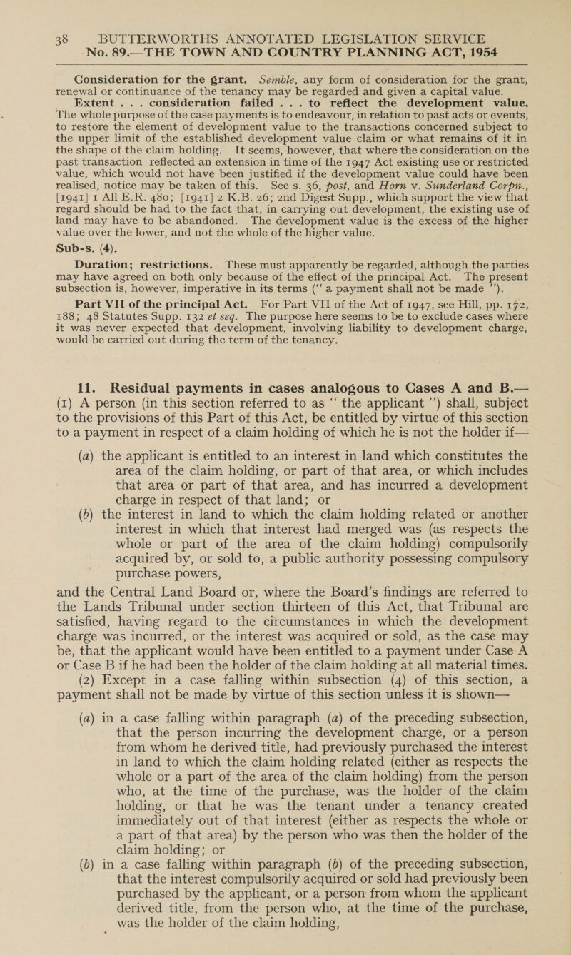 No. 89.—THE TOWN AND COUNTRY PLANNING ACT, 1954 Consideration for the grant. Semble, any form of consideration for the grant, renewal or continuance of the tenancy may be regarded and given a capital value. Extent ... consideration failed ...to reflect the development value. The whole purpose of the case payments is to endeavour, in relation to past acts or events, to restore the element of development value to the transactions concerned subject to » the upper limit of the established development value claim or what remains of it in the shape of the claim holding. It seems, however, that where the consideration on the past transaction reflected an extension in time of the 1947 Act existing use or restricted value, which would not have been justified if the development value could have been realised, notice may be taken of this. Sees. 36, post, and Horn v. Sunderland Corpn., [1941] 1 AI E.R. 480; [1941] 2 K.B. 26; 2nd Digest Supp., which support the view that regard should be had to the fact that, in carrying out development, the existing use of land may have to be abandoned. The development value is the excess of the higher value over the lower, and not the whole of the higher value. Sub-s. (4). Duration; restrictions. These must apparently be regarded, although the parties may have agreed on both only because of the effect of the principal Act. The present subsection is, however, imperative in its terms (“‘a payment shall not be made ”’). Part VII of the principal Act. For Part VII of the Act of 1947, see Hill, pp. 172, 188; 48 Statutes Supp. 132 ef seg. The purpose here seems to be to exclude cases where it was never expected that development, involving liability to development charge, would be carried out during the term of the tenancy. 11. Residual payments in cases analogous to Cases A and B.— (t) A person (in this section referred to as “ the applicant ’’) shall, subject to the provisions of this Part of this Act, be entitled by virtue of this section to a payment in respect of a claim holding of which he is not the holder if— (a) the applicant is entitled to an interest in land which constitutes the area of the claim holding, or part of that area, or which includes that area or part of that area, and has incurred a development charge in respect of that land; or (6) the interest in land to which the claim holding related or another interest in which that interest had merged was (as respects the whole or part of the area of the claim holding) compulsorily acquired by, or sold to, a public authority possessing compulsory purchase powers, and the Central Land Board or, where the Board’s findings are referred to the Lands Tribunal under section thirteen of this Act, that Tribunal are satisfied, having regard to the circumstances in which the development charge was incurred, or the interest was acquired or sold, as the case may be, that the applicant would have been entitled to a payment under Case A or Case B if he had been the holder of the claim holding at all material times. (2) Except in a case falling within subsection (4) of this section, a payment shall not be made by virtue of this section unless it is shown— (a) in a case falling within paragraph (a) of the preceding subsection, that the person incurring the development charge, or a person from whom he derived title, had previously purchased the interest in land to which the claim holding related (either as respects the whole or a part of the area of the claim holding) from the person who, at the time of the purchase, was the holder of the claim holding, or that he was the tenant under a tenancy created immediately out of that interest (either as respects the whole or a part of that area) by the person who was then the holder of the claim holding; or (0) in a case falling within paragraph (0) of the preceding subsection, that the interest compulsorily acquired or sold had previously been purchased by the applicant, or a person from whom the applicant derived title, from the person who, at the time of the purchase, was the holder of the claim holding,