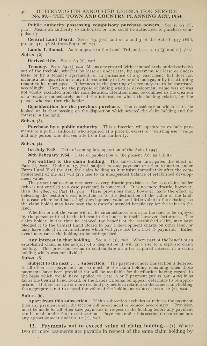 No. 89.—THE TOWN AND COUNTRY PLANNING ACT, 1954 Public authority possessing compulsory purchase powers. See s. 69 (1), post. Means an authority so authorised or who could be authorised to purchase com- pulsorily. Central Land Board. See s. 63, post, and ss. 2 and 3 of the Act of 1947 (Hill, pp. 40, 41; 48 Statutes Supp. 26, 27). Lands Tribunal. As to appeals to the Lands Tribunal, see s. 13 (3) and (4), post. Sub-s. (2). Derived title. Sees. 69 (7), post. Tenancy. Sees. 69 (1), post. Means one created (either immediately or derivatively) out of the freehold, whether by lease or underlease, by agreement for lease or under- lease, or by a tenancy agreement, or in pursuance of any enactment, but does not include a mortgage term or any interest arising in favour of a mortgagor by his attorning tenant to his mortgagee. References to the granting of a tenancy are to be construed accordingly. Here, for the purpose of finding whether development value was or was not wholly excluded from the consideration, attention must be confined to the creation of a tenancy immediately out of the interest, to which the holding related, by the person who was then the holder. Consideration for the previous purchase. The consideration which is to be looked at is that passing on the disposition which severed the claim holding and the interest in the land. Sub-s. (3). Purchase by a public authority. This subsection will operate to exclude pay- ments to a public authority who acquired at a price in excess of “‘ existing use ’’ value and any person who derives title from that authority. Sub-s, (4). Ist July 1948. Date of coming into operation of the Act of 1947. 26th February 1954. Date of publication of the present Act as a Bill» Not entitled to the claim holding. This subsection anticipates the effect of Part Il, post. Under s. 17, post, subject to any payment or other reduction under Parts I and V of the Act, the claim holding as it subsists immediately after the com- mencement of the Act will give rise to an unexpended balance of established develop- ment value. The present subsection may seem a very drastic provision so far as a claim holder (who is not entitled to a case payment) is concerned. It is no more drastic, however, than the effect.of Part II, posi... These provisions may, however, have the effect of defeating the testator’s real intention as to the destination of the value of the land. In a case where land had a high development value and little value in the existing use the claim holder may have been the testator’s intended beneficiary for the value in the land. Whether or not the value will in the circumstances return to the land to be enjoyed by the person entitled to the interest in the land is in itself, however, fortuitous. The claim holder, in the time he enjoyed the benefit of the established claim, may have pledged it to the Central Land Board to pay a development charge on other land, or may have sold it in circumstances which will give rise to a Case D payment. Either event may cause the holding to be extinguished. Any interest in that holding. Sees. 2 (3), ante. Where part of the benefit of an established claim is the subject of a disposition it will give rise to a separate claim holding. This provision seems to contemplate an after acquired interest in a claim holding which was not divided. Sub-s. (5). Subject to the next . . . subsection. The payment under this section is deferred to all other case payments and so much of the claim holding remaining when those payments have been provided for will be available for distribution having regard to the basis which would have applied to Case A or B payment (see ss. 3-6, ante) in so far as the Central Land Board, or the Lands Tribunal on appeal, determine to be appro- priate. Ifthere are two or more residual payments in relation to the same claim holding the aggregate is not to exceed the value of the holding as reduced; see s. 12 (2), post. Sub-s. (6). Apart from this subsection. If this subsection excludes or reduces the payment then any payment under the section will be excluded or reduced accordingly. Provision must be made for all other case payments in respect of the holding before any payment can be made under the present section. Payments under this section do not come into any apportionment under s. 12 (1), post. 12. Payments not to exceed value of claim holding.—(z) Where two or more payments are payable in respect of the same claim holding by