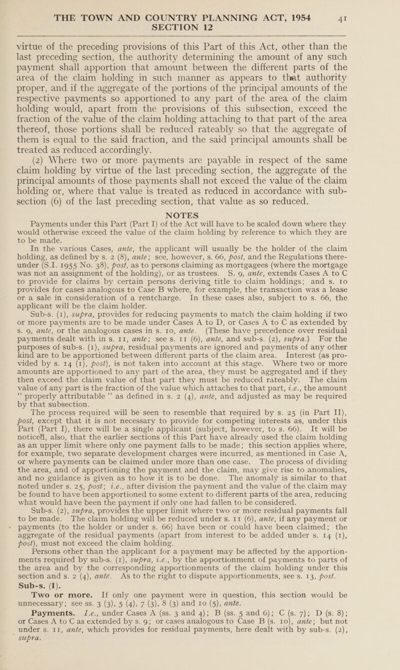 SECTION 12 virtue of the preceding provisions of this Part of this Act, other than the last preceding section, the authority determining the amount of any such payment shall apportion that amount between the different parts of the area of the claim holding in such manner as appears to that authority proper, and if the aggregate of the portions of the principal amounts of the respective payments so apportioned to any part of the area of the claim holding would, apart from the provisions of this subsection, exceed the fraction of the value of the claim holding attaching to that part of the area thereof, those portions shall be reduced rateably so that the aggregate of them is equal to the said fraction, and the said principal amounts shall be treated as reduced accordingly. (2) Where two or more payments are payable in respect of the same claim holding by virtue of the last preceding section, the aggregate of the principal amounts of those payments shall not exceed the value of the claim holding or, where that value is treated as reduced in accordance with sub- section (6) of the last preceding section, that value as so reduced. NOTES Payments under this Part (Part I) of the Act will have to be scaled down where they would otherwise exceed the value of the claim holding by reference to which they are to be made. In the various Cases, ante, the applicant will usually be the holder of the claim holding, as defined by s. 2 (8), ante; see, however, s. 66, post, and the Regulations there- under (S.I. 1955 No. 38), post, as to persons claiming as mortgagees (where the mortgage was not an assignment of the holding), or as trustees. 5S. 9, ante, extends Cases A to C to provide for claims by certain persons deriving title to claim holdings; and s. Io provides for cases analogous to Case B where, for example, the transaction was a lease or a sale in consideration of a rentcharge. In these cases also, subject to s. 66, the applicant will be the claim holder. Sub-s. (1), supra, provides for reducing payments to match the claim holding if two or more payments are to be made under Cases A to D, or Cases A to C as extended by S. 9, ante, or the analogous cases in s. 10, ante. (These have precedence over residual payments dealt with in s. 11, ante; sees. 11 (6), ante, and sub-s. (2), supra.) For the purposes of sub-s. (1), supra, residual payments are ignored and payments of any other kind are to be apportioned between different parts of the claim area. Interest (as pro- vided by s. 14 (1), post), is not taken into account at this stage. Where two or more amounts are apportioned to any part of the area, they must be aggregated and if they then exceed the claim value of that part they must be reduced rateably. The claim value of any part is the fraction of the value which attaches to that part, 7.e., the amount “ properly attributable ’’ as defined in s. 2 (4), ante, and adjusted as may be required _ by that subsection. The process required will be seen to resemble that required by s. 25 (in Part II), post, except that it is not necessary to provide for competing interests as, under this Part (Part I), there will be a single applicant (subject, however, to s. 66). It will be noticed, also, that the earlier sections of this Part have already used the claim holding as an upper limit where only one payment falls to be made; this section applies where, for example, two separate development charges were incurred, as mentioned in Case A, or where payments can be claimed under more than one case. The process of dividing the area, and of apportioning the payment and the claim, may give rise to anomalies, and no guidance is given as to how it is to be done. The anomaly is similar to that noted under s. 25, post; i.e., after division the payment and the value of the claim may be found to have been apportioned to some extent to different parts of the area, reducing what would have been the payment if only one had fallen to be considered. Sub-s. (2), supra, provides the upper limit where two or more residual payments fall to be made. The claim holding will be reduced under s. 11 (6), ante, if any payment or payments (to the holder or under s. 66) have been or could have been claimed; the aggregate of the residual payments (apart from interest to be added under s. 14 (1), post), must not exceed the claim holding. Persons other than the applicant for a payment may be affected by the apportion- ments required by sub-s. (I), supra, 1.e., by the apportionment of payments to parts of the area and by the corresponding apportionments of the claim holding under this section and s. 2 (4), ante. As to the right to dispute apportionments, see s. 13, post. Sub-s. (1). Two or more. If only one payment were in question, this section would be unnecessary; see ss. 3 (3), 5 (4), 7 (3), 8 (3) and 10 (5), ante, Payments. J.¢., under Cases A (ss. 3 and 4); B (ss. 5 and 6); C (s. 7); D(s. 8); or Cases A to C as extended by s. 9; or cases analogous to Case B (s. 10), ante; but not under s. 11, ante, which provides for residual payments, here dealt with by sub-s. (2), supra.