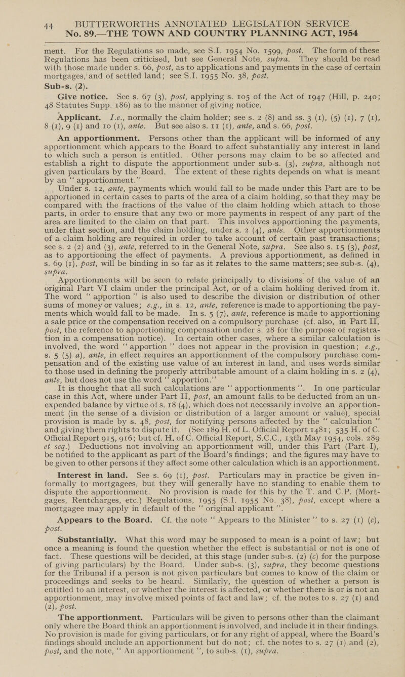 No. 89.—THE TOWN AND COUNTRY PLANNING ACT, 1954  ment. For the Regulations so made, see S.I. 1954 No. 1599, post. The form of these Regulations has been criticised, but see General Note, supra. They should be read with those made under s. 66, post, as to applications and payments in the case of certain mortgages, and of settled land; see S.I. 1955 No. 38, post. Sub-s. (2). Give notice. Sees. 67 (3), post, applying s. 105 of the Act of 1947 (Hill; p.s2404 48 Statutes Supp. 186) as to the manner of giving notice. Applicant. J.e., normally the claim holder; see s. 2 (8) and ss. 3 (1), (5) (1), 7 (1), 8 (1), 9 (1) and Io (1), ante. But see alsos. 11 (1), ante, and s. 66, post. An apportionment. Persons other than the applicant will be informed of any apportionment which appears to the Board to affect substantially any interest in land to which such a person is entitled. . Other persons may claim to be so affected and establish a right to dispute the apportionment under sub-s. (3), supra, although not given particulars by the Board. The extent of these rights depends on what is meant by an “‘ apportionment.”’ _ Under s. 12, ante, payments which would fall to be made under this Part are to be apportioned in certain cases to parts of the area of a claim holding, so that they may be compared with the fractions of the value of the claim holding which attach to those parts, in order to ensure that any two or more payments in respect of any part of the area are limited to the claim on that part. This involves apportioning the payments, under that section, and the claim holding, under s. 2 (4), ante. Other apportionments of a claim holding are required in order to take account of certain past transactions; see s. 2 (2) and (3), ante, referred to in the General Note, supra. ,see also.s. 15 (3), posi, as to apportioning the effect of payments. A previous apportionment, as defined in s. 69 (1), post, will be binding in so far as it relates to the same matters; see sub-s. (4), supra. Apportionments will be seen to relate principally to divisions of the value of an original Part VI claim under the principal Act, or of a claim holding derived from it. The word “‘ apportion ’”’ is also used to describe the division or distribution of other sums of money or values; ¢.g., in s. 12, ante, reference is made to apportioning the pay- ments which would fall to be made. Ins. 5 (7), ante, reference is made to apportioning a sale price or the compensation received on a compulsory purchase (cf. also, in Part II, post, the reference to apportioning compensation under s. 28 for the purpose of registra- tion in a compensation notice). In certain other cases, where a similar calculation is involved, the word ‘“‘ apportion ’’ does not appear in the provision in question; ¢.g., Ss. 5 (5) a), ante, in effect requires an apportionment of the compulsory purchase com- pensation and of the existing use value of an interest in land, and uses words similar to those used in defining the properly attributable amount of a claim holding in s. 2 (4), ante, but does not use the word “‘ apportion.”’ It is thought that all such calculations are ‘“‘apportionments’’. In one particular case in this Act, where under Part II, post, an amount falls to be deducted from an un- expended balance by virtue of s. 18 (4), which does not necessarily involve an apportion- ment (in the sense of a division or distribution of a larger amount or value), special provision is made bys. 48, post, for notifying persons affected by the “ calculation ”’ and giving them rights to dispute it. (See 189 H. of L. Official Report 1481; 535 H. of C. Official Report 915, 916; but cf. H, of C. Official Report, S.C.C., 13th May 1954, cols. 289 et seq.) Deductions not involving an apportionment will, under this Part (Part I), be notified to the applicant as part of the Board’s findings; and the figures may have to be given to other persons if they affect some other calculation which is an apportionment. Interest in land. Sees. 69 (1), post. Particulars may in practice be given in- formally to mortgagees, but they will generally have no standing to enable them to dispute the apportionment. No provision is made for this by the T. and C.P. (Mort- gages, Rentcharges, etc.) Regulations, 1955 (S.I. 1955 No. 38), post, except where a mortgagee may apply in default of the “ original applicant ”’ Appears to the Board. Cf. the note ‘“‘ Appears to the Minister ”’ to s. 27 (1) (c), post. Substantially. What this word may be supposed to mean is a point of law; but once a meaning is found the question whether the effect is substantial or not is one of fact. These questions will be decided, at this stage (under sub-s. (2) (c) for the purpose of giving particulars) by the Board. Under sub-s. (3), supra, they become questions for the Tribunal if a person is not given particulars but comes to know of the claim or proceedings and seeks to be heard. Similarly, the question of whether a person is entitled to an interest, or whether the interest is affected, or whether there is or is not an apportionment, may involve mixed points of fact and law; cf. the notes to s. 27 (1) and (2), post. The apportionment. Particulars will be given to persons other than the claimant only where the Board think an apportionment is involved, and include it in their findings. No provision 1s made for giving particulars, or for any right of appeal, where the Board’s findings should include an apportionment but do not; cf. the notes to s. 27 (1) and (2), post, and the note, ‘* An apportionment ’’, to sub-s. (1), supra.