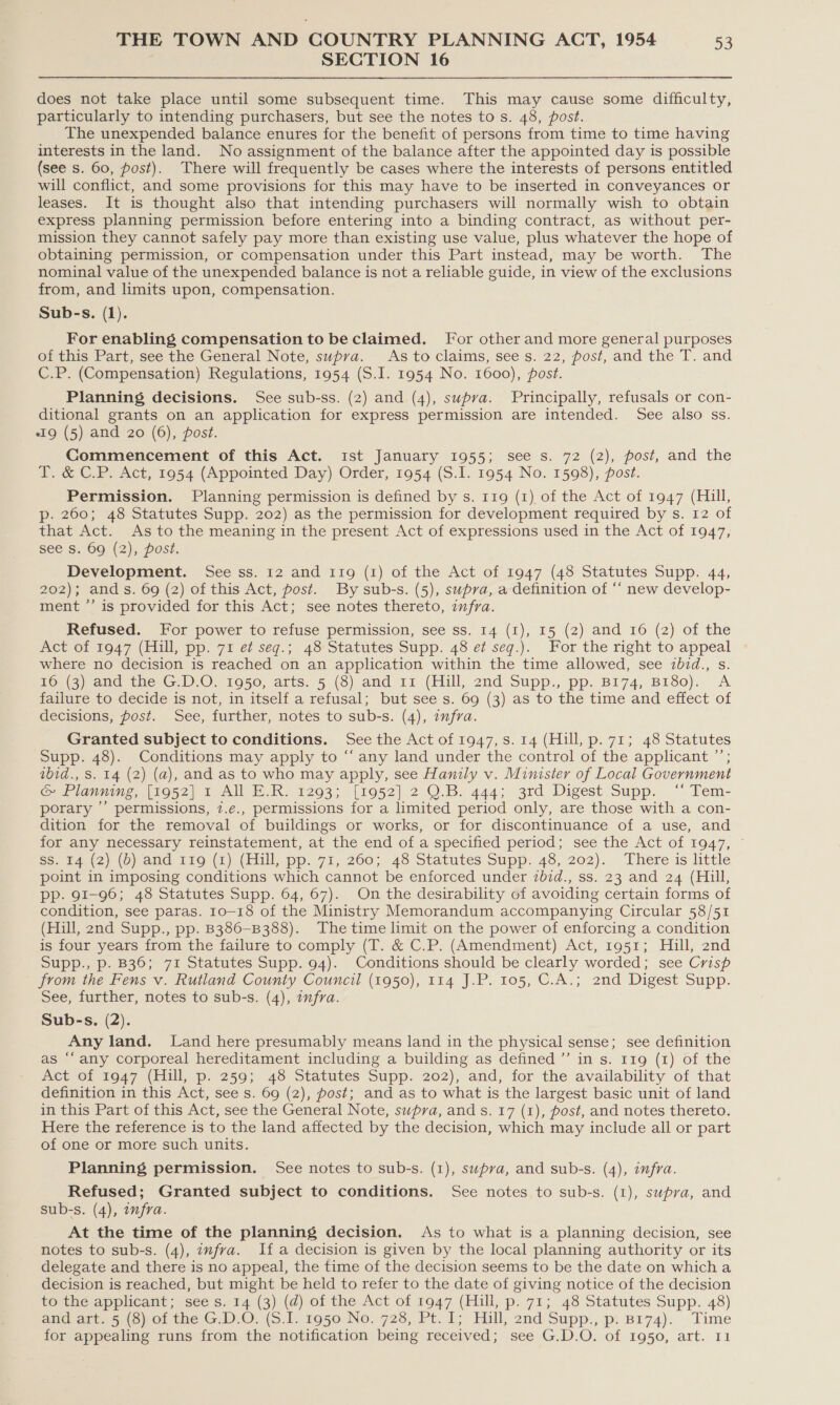 SECTION 16 does not take place until some subsequent time. This may cause some difficulty, particularly to intending purchasers, but see the notes to s. 48, post. The unexpended balance enures for the benefit of persons from time to time having interests in the land. No assignment of the balance after the appointed day is possible (see s. 60, post). There will frequently be cases where the interests of persons entitled will conflict, and some provisions for this may have to be inserted in conveyances or leases. It is thought also that intending purchasers will normally wish to obtain express planning permission before entering into a binding contract, as without per- mission they cannot safely pay more than existing use value, plus whatever the hope of obtaining permission, or compensation under this Part instead, may be worth. The nominal value of the unexpended balance is not a reliable guide, in view of the exclusions from, and limits upon, compensation. Sub-s. (1). For enabling compensation to be claimed. For other and more general purposes of this Part, see the General Note, supra. Astoclaims, see s. 22, post, and the T. and C.P. (Compensation) Regulations, 1954 (S.J. 1954 No. 1600), post. Planning decisions. See sub-ss. (2) and (4), supva. Principally, refusals or con- ditional grants on an application for express permission are intended. See also ss. «Ig (5) and 20 (6), post. Commencement of this Act. ist January 1955; see s. 72 (2), post, and the T. &amp; C.P. Act, 1954 (Appointed Day) Order, 1954 (S.I. 1954 No. 1598), post. Permission. Planning permission is defined by s. 119 (1) of the Act of 1947 (Hill, p-. 260; 48 Statutes Supp. 202) as the permission for development required by s. 12 of that Act. As to the meaning in the present Act of expressions used in the Act of 1947, see Ss. 69 (2), post. Development. See ss. 12 and 119 (1) of the Act of 1947 (48 Statutes Supp. 44, 202); ands. 69 (2) of this Act, post. By sub-s. (5), supra, a definition of “‘ new develop- ment ”’ is provided for this Act; see notes thereto, infra. Refused. For power to refuse permission, see ss. 14 (1), 15 (2) and 16 (2) of the Act of 1947 (Hill, pp. 71 e¢ seg.; 48 Statutes Supp. 48 e¢ seq.). For the right to appeal where no decision is reached on an application within the time allowed, see ibid., s. TOuand the G..O)- 1950, arts. 5 (3) amd 11 (Hill, 2nd Supp., pp. B174, Brso).. A failure to decide is not, in itself a refusal; but see s. 69 (3) as to the time and effect of decisions, post. See, further, notes to sub-s. (4), infra. Granted subject to conditions. See the Act of 1947, s. 14 (Hill, p. 71; 48 Statutes Supp. 48). Conditions may apply to “any land under the control of the applicant ”’; ibid., Ss. 14 (2) (a), and as to who may apply, see Hanily v. Minister of Local Government Canning, (5052) 1 AIOE IK. 12903; -(1952) 2.0.5. 444; 3rd Digest supp. “ Tem- porary ’’ permissions, 7.e€., permissions for a limited period only, are those with a con- dition for the removal of buildings or works, or for discontinuance of a use, and for any necessary reinstatement, at the end of a specified period; see the Act of 1947, ~ Ss. €4 (2) (0) and 110 (2) (Hill, pp. 71, 260; 48 Statutes Supp. 48, 202). There is little point in imposing conditions which cannot be enforced under ibid., ss. 23 and 24 (Hill, PP. 91-96; 48 Statutes Supp. 64, 67). On the desirability of avoiding certain forms of condition, see paras. 10-18 of the Ministry Memorandum accompanying Circular 58/51 (Hill, 2nd Supp., pp. B386-B388). The time limit on the power of enforcing a condition is four years from the failure to comply (T. &amp; C.P. (Amendment) Act, 1951; Hill, 2nd Supp., p. B36; 71 Statutes Supp. 94). Conditions should be clearly worded; see Crisp from the Fens v. Rutland County Council (1950), 114 J.P. 105, C.A.; 2nd Digest Supp. See, further, notes to sub-s. (4), infra. Sub-s. (2). Any land. Land here presumably means land in the physical sense; see definition as “‘ any corporeal hereditament including a building as defined ”’ in s. 119 (1) of the Act of 1947 (Hill, p. 259; 48 Statutes Supp. 202), and, for the availability of that definition in this Act, see s. 69 (2), post; and as to what is the largest basic unit of land in this Part of this Act, see the General Note, supra, and s. 17 (1), post, and notes thereto. Here the reference is to the land affected by the decision, which may include all or part of one or more such units. Planning permission. See notes to sub-s. (1), supva, and sub-s. (4), infra. Refused; Granted subject to conditions. See notes to sub-s. (1), supra, and sub-s. (4), afra. At the time of the planning decision. As to what is a planning decision, see notes to sub-s. (4), infra. If a decision is given by the local planning authority or its delegate and there is no appeal, the time of the decision seems to be the date on whicha decision is reached, but might be held to refer to the date of giving notice of the decision to the applicant; see s. 14 (3) (d) of the Act of 1947 (Hill, p. 71; 48 Statutes Supp. 48) aii areas (Syol the GlyO.(S.l- 1950 No. 728, Pt. 1; Hill, 2nd Supp., p: B174). . Time for appealing runs from the notification being received; see G.D.O. of 1950, art. 11