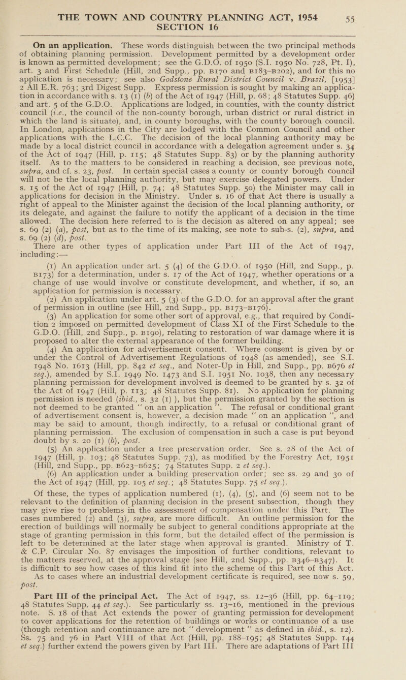 SECTION 16 On an application. These words distinguish between the two principal methods of obtaining planning permission. Development permitted by a development order is known as permitted development; see the G.D.O. of 1950 (S.I. 1950 No. 728, Pt. I), art. 3 and First Schedule (Hill, 2nd Supp., pp. B170 and B183-B202), and for this no application is necessary; see also Godstone Rural District Council v. Brazil, [1953] 2 All E.R. 763; 3rd Digest Supp. Express permission is sought by making an applica- tion in accordance with s. 13 (1) (b) of the Act of 1947 (Hill, p. 68; 48 Statutes Supp. 46) and art. 5 of the G.D.O. Applications are lodged, in counties, with the county district council (7.e., the council of the non-county borough, urban district or rural district in which the land is situate), and, in county boroughs, with the county borough council. In London, applications in the City are lodged with the Common Council and other applications with the L.C.C. The decision of the local planning authority may be made by a local district council in accordance with a delegation agreement under s. 34 of the Act of 1947 (Hill, p. 115; 48 Statutes Supp. 83) or by the planning authority itself. As to the matters to be considered in reaching a decision, see previous note, supra, and cf. s. 23, post. In certain special cases a county or county borough council will not be the local planning authority, but may exercise delegated powers. Under s. 15 of the Act of 1947 (Hill, p. 74; 48 Statutes Supp. 50) the Minister may call in applications for decision in the Ministry. Under s. 16 of that Act there is usually a right of appeal to the Minister against the decision of the local planning authority, or its delegate, and against the failure to notify the applicant of a decision in the time allowed. The decision here referred to is the decision as altered on any appeal; see Ss. 69 (2) (a), post, but as to the time of its making, see note to sub-s. (2), supra, and Ss. 69 (2) (d), post. ee Piere are other Mypes of application’ under Part “Ill of the “Act of ‘1947, including :— (1) An application under art. 5 (4) of the G.D.O. of 1950 (Hill, 2nd Supp., p. B173) for a determination, under s. 17 of the Act of 1947, whether operations or a change of use would involve or constitute development, and whether, if so, an application for permission is necessary. (2) An application under art. 5 (3) of the G.D.O. for an approval after the grant of permission in outline (see Hill, znd Supp., pp. B173-B176). (3) An application for some other sort of approval, e.g., that required by Condi- tion 2 imposed on permitted development of Class XI of the First Schedule to the G.D.O. (Hill, 2nd Supp., p. B1rgo), relating to restoration of war damage where it is proposed to alter the external appearance of the former building. (4) An application for advertisement consent. Where consent is given by or under the Control of Advertisement Regulations of 1948 (as amended), see S.I. 1948 No. 1613 (Hill, pp. 842 e¢ seq., and Noter-Up in Hill, 2nd Supp., pp. B676 et seg.), amended by S.I. 1949 No. 1473 and S.I. 1951 No. 1038, then any necessary planning permission for development involved is deemed to be granted by s. 32 of the Act of 1947 (Hill, p. 113; 48 Statutes Supp. 81). No application for planning permission is needed (ibid., s. 32 (1) ), but the permission granted by the section is not deemed to be granted “‘on an application ’’. The refusal or conditional grant - of advertisement consent is, however, a decision made ‘“‘ on an application ’’, and may be said to amount, though indirectly, to a refusal or conditional grant of planning permission. The exclusion of compensation in such a case is put beyond doubt by s. 20 (1) (0), post. (5) An application under a tree preservation order. See s. 28 of the Act of 1947 (Hill, p. 103; 48 Statutes Supp. 73), as modified by the Forestry Act, 1951 (ills2nd-Supp., pp: 8623-8625; 74:Statutes Supp. 2 et seq.). (6) An application under a building preservation order; see ss. 29 and 30 of the Act of 1947 (Hill, pp. 105 et seg.; 48 Statutes Supp. 75 et seq.). Of these, the types of application numbered (1), (4), (5), and (6) seem not to be relevant to the definition of planning decision in the present subsection, though they may give rise to problems in the assessment of compensation under this Part. The cases numbered (2) and (3), supra, are more difficult. An outline permission for the erection of buildings will normally be subject to general conditions appropriate at the stage of granting permission in this form, but the detailed effect of the permission is left to be determined at the later stage when approval is granted. Ministry of T. &amp; C.P. Circular No. 87 envisages the imposition of further conditions, relevant to the matters reserved, at the approval stage (see Hill, 2nd Supp., pp. B346-B347). It is difficult to see how cases of this kind fit into the scheme of this Part of this Act. As to cases where an industrial development certificate is required, see now s. 59, post. Part III of the principal Act. The Act of 1947, ss. 12-36 (Hill, pp. 64-119; 48 Statutes Supp. 44 et seq.). See particularly ss. 13-16, mentioned in the previous note. S.18 ofthat Act extends the power of granting permission for development to cover applications for the retention of buildings or works or continuance of a use (though retention and continuance are not “‘ development ”’ as defined in zb7d., s. 12). 8. 75 and 76 in Part VIII of that Act (Hull, pp: 188-195; 48 Statutes Supp. 144 et seq.) further extend the powers given by Part III. There are adaptations of Part III