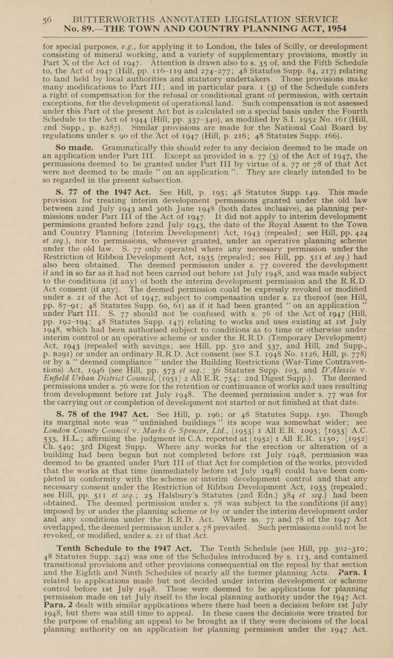 No. 89.—THE TOWN AND COUNTRY PLANNING ACT, 1954 for special purposes, e.g., for applying it to London, the Isles of Scilly, or development consisting of mineral working, and a variety of supplementary provisions, mostly in Part X of the Act of 1947. Attention is drawn also to s. 35 of, and the Fifth Schedule to, the Act of 1947 (Hill, pp. 116-119 and 274-277; 48 Statutes Supp. 84, 217) relating to land held by local authorities and statutory undertakers. Those provisions make many modifications to Part III; and in particular para. 1 (3) of the Schedule confers a right of compensation for the refusal or conditional grant of permission, with certain exceptions, for the development of operational land. Such compensation is not assessed under this Part of the present Act but is calculated on a special basis under the Fourth Schedule to the Act of 1944 (Hill, pp. 337-340), as modified by S.I. 1952 No. 161 (Hill, 2nd Supp., p. B287). Similar provisions are made for the National Coal Board by regulations under s. go of the ‘Act of 1947 (Hill, p. 216; 48 Statutes Supp. 166). So made. Grammatically this should refer to any decision deemed to be made on an application under Part III. Except as provided in s. 77 (3) of the Act of 1947, the permissions deemed to be granted under Part III by virtue of s. 77 or 78 of that Act were not deemed to be made “‘on an application ’”’. They are clearly intended to be so regarded in the present subsection. S. 77 of the 1947 Act. See Hill, p. 195; 48 Statutes Supp. 149. This made provision for treating interim development permissions granted under the old law between 22nd July 1943 and 30th June 1948 (both dates inclusive), as planning per- missions under Part III of the Act of 1947. It did not apply to interim development permissions granted before 22nd July 1943, the date of the Royal Assent to the Town and Country Planning (Interim Development) Act, 1943 (repealed; see Hill, pp. 424 et seg.), nor to permissions, whenever granted, under an operative planning scheme under the old law. S. 77 only operated where any necessary permission under the Restriction of Ribbon Development Act, 1935 (repealed; see Hill, pp. 511 e¢ seq.) had also been obtained. The deemed permission under s. 77 covered the development if and in so far as it had not been carried out before 1st July 1948, and was made subject to the conditions (if any) of both the interim development permission and the R.R.D. Act consent (if any). The deemed permission could be expressly revoked or modified under s. 21 of the Act of 1947, subject to compensation under s. 22 thereof (see Hill, pp. 87-91; 48 Statutes Supp. 60, 61) as if it had been granted ‘‘ on an application ”’ under Part III. S. 77 should not be confused with s. 76 of the Act of 1947 (Hill, pp. 192-194; 48 Statutes Supp. 147) relating to works and uses existing at ist July 1948, which had been authorised subject to conditions as to time or otherwise under interim control or an operative scheme or under the R.R.D. (Temporary Development) Act, 1943 (repealed with savings; see Hill, pp. 510 and 537, and Hill, 2nd Supp., p. B291) or under an ordinary R.R.D. Act consent (see S.I. 1948 No. 1126, Hill, p. 778) or by a “‘ deemed compliance ’’ under the Building Restrictions (War-Time Contraven- tions). Act, 1946 (see Hill, pp. 573 et seq.; 36 Statutes Supp. 103, and D’Alessio v. Enfield Urban District Council, [1951] 2 All E.R. 754; 2nd Digest Supp.). The deemed permissions under s. 76 were for the retention or continuance of works and uses resulting from development before 1st July 1948. The deemed permission under's. 77 was for the carrying out or completion of development not started or not finished at that date. S. 78 of the 1947 Act. See Hill, p. 196; or 48 Statutes Supp. 150. Though its marginal note was “unfinished buildings ’’ its scope was somewhat wider; see London County Council v. Marks &amp; Spencer, Lid., [1953] 1 All E.R. 1095; [1953] A.C. 535, H.L.; affirming the judgment in C.A. reported at [1952] 1 All E.R. 1150; [1952] Ch. 549; 3rd Digest Supp. Where any works for the erection or alteration of a building had been begun but not completed before 1st July 1948, permission was deemed to be granted under Part III of that Act for completion of the works, provided that the works at that time (immediately before 1st July 1948) could have been com- pleted in conformity with the scheme or interim development control and that any necessary consent under the Restriction of Ribbon Development Act, 1935 (repealed; see Hill, pp. 511. et seg.; 25 Halsbury’s Statutes (2nd Edn.) 334 ¢¢ seg.) had been obtained. The deemed permission under s. 78 was subject to the conditions (if any) imposed by or under the planning scheme or by or under the interim development order and any conditions under the R.R.D. Act. Where ss. 77 and 78 of the 1947 Act overlapped, the deemed permission under s. 78 prevailed. Such permissions could not be revoked, or modified, under s. 21 of that Act. Tenth Schedule to the 1947 Act. The Tenth Schedule (see Hill, pp. 302-310; 48 Statutes Supp. 242) was one of the Schedules introduced by s. 113, and contained transitional provisions and other provisions consequential on the repeal by that section and the Eighth and Ninth Schedules of nearly all the former planning Acts. Para. 1 related to applications made but not decided under interim development or scheme control before 1st July 1948. These were deemed to be applications for planning permission made on 1st July itself to the local planning authority under the 1947 Act. Para. 2 dealt with similar applications where there had been a decision before Ist July 1948, but there was still time to appeal. In these cases the decisions were treated for the purpose of enabling an appeal to be brought as if they were decisions of the local planning authority on an application for planning permission under the 1947 Act.