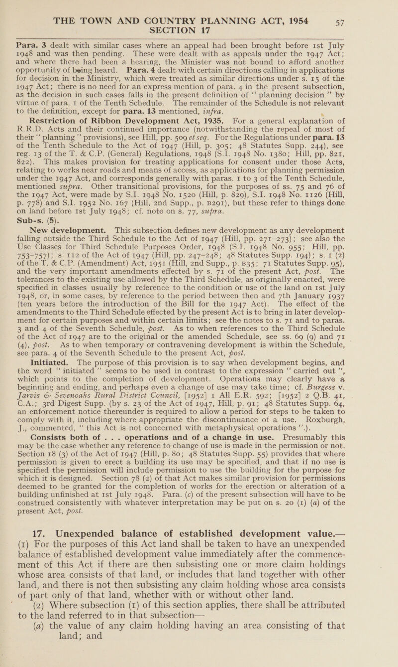 SECTION 17 Para. 3 dealt with similar cases where an appeal had been brought before 1st July 1948 and was then pending. These were dealt with as appeals under the 1947 Act; and where there had been a hearing, the Minister was not bound to afford another opportunity of being heard. Para. 4 dealt with certain directions calling in applications for decision in the Ministry, which were treated as similar directions under s. 15 of the 1947 Act; there is no need for an express mention.of para. 4 in the present subsection, as the decision in such cases falls in the present definition of ‘“‘ planning decision ’’ by virtue of para. 1 of the Tenth Schedule. The remainder of the Schedule is not relevant to the definition, except for para. 13 mentioned, zxfra. Restriction of Ribbon Development Act, 1935. For a general ppiaaation of R.R.D. Acts and their continued importance (notwithstanding “the repeal of most of their “‘ planning ”’ provisions), see Hill, pp. 509 et seg. For the Regulations under para. 13 of the Tenth Schedule to the Act of 1947 (Hill, p. 305; 48 Statutes Supp. 244), see reg. 13 of the IT. &amp; C.P. (General) Regulations, 1948 (SI. 1948 No. 1380; Hill, pp. 821, 822). This makes provision for treating applications for consent under those Acts, relating to works near roads and means of access, as applications for planning permission under the 1947 Act, and corresponds generally with paras. 1 to 3 of the Tenth Schedule, mentioned supra. Other transitional provisions, for the purposes of ss. 75 and 76 of the 1947 Act, were made by S.I. 1948 No, 1520 (Hill, p. 829), S.I. 1948 No. 1126 (Hill, p. 778) and S.I. 1952 No. 167 (Hill, 2nd Supp., p. B291), but these refer to things done on land before 1st July 1948; cf. note on s. 77, supra. Sub-s. (5). New development. This subsection defines new development as any development falling outside the Third Schedule to the Act of 1947 (Hill, pp. 271-273); see also the Use Classes for Third Schedule Purposes Order, 1948 (S.I. 1948 No. 955; Hill, pp. 753-757); S. 112 of the Act of 19047 (Hill, pp. 247-248; 43 Statutes Supp. 194); s. 1 (2) of the T. &amp; C.P. (Amendment) Act, 1951 (Hill, 2nd Supp., p. B35; 71 Statutes Supp. 95), and the very important amendments effected by s. 71 of the present Act, post. The tolerances to the existing use allowed by the Third Schedule, as originally enacted, were specified in classes usually by reference to the condition or use of the land on 1st July 1948, or, in some cases, by reference to the period between then and 7th January 1937 (ten years before the introduction of the Bill for the 1947 Act). The effect of the amendments to the Third Schedule effected by the present Act is to bring in later develop- ment for certain purposes and within certain limits; see the notes to s. 71 and to paras. 3 and 4 of the Seventh Schedule, post. As to when references to the Third Schedule of the Act of 1947 are to the original or the amended Schedule, see ss. 69 (9) and 71 __ (4), post. As to when temporary or contravening development is within the Schedule, see para. 4 of the Seventh Schedule to the present Act, post. Initiated. The purpose of this provision is to say when development begins, and the word “ initiated ’’ seems to be used in contrast to the expression “ carried out ”’ which points to the completion of development. Operations may clearly have a beginning and ending, and perhaps even a change of use may take time; cf. Burgess v. Jarvis &amp; Sevenoaks Rural District Council, [1952] 1 All E.R. 592; [1952] 2 O.B. 41, C.A.; 3rd Digest Supp. (by s. 23 of the Act of 1947, Hill, p. 91; 48 Statutes Supp. 64, an enforcement notice thereunder is required to allow a period for steps to be taken to comply with it, including where appropriate the discontinuance of a use. Roxburgh, J., commented, “‘ this Act is not concerned with metaphysical operations ’’.). Consists both of ... operations and of a change in use. Presumably this may be the case whether any reference to change of use is made in the permission or not. Section 18 (3) of the Act of 1947 (Hill, p. 80; 48 Statutes Supp. 55) provides that where permission is given to erect a building its use may be specified, and that if no use is specified the permission will include permission to use the building for the purpose for which it is designed. Section 78 (2) of that Act makes similar provision for permissions deemed to be granted for the completion of works for the erection or alteration of a building unfinished at 1st July 1948. Para. (c) of the present subsection will have to be construed consistently with whatever interpretation may be put ons. 20 (1) (a) of the present Act, post. 17. Unexpended balance of established development value.— (1) For the purposes of this Act land shall be taken to have an unexpended balance of established development value immediately after the commence- ment of this Act if there are then subsisting one or more claim holdings whose area consists of that land, or includes that land together with other land, and there is not then subsisting any claim holding whose area consists of part only of that land, whether with or without other land. (2) Where subsection (xr) of this section applies, there shall be attributed to the land referred to in that subsection— (a) the value of any claim holding having an area consisting of that land; and