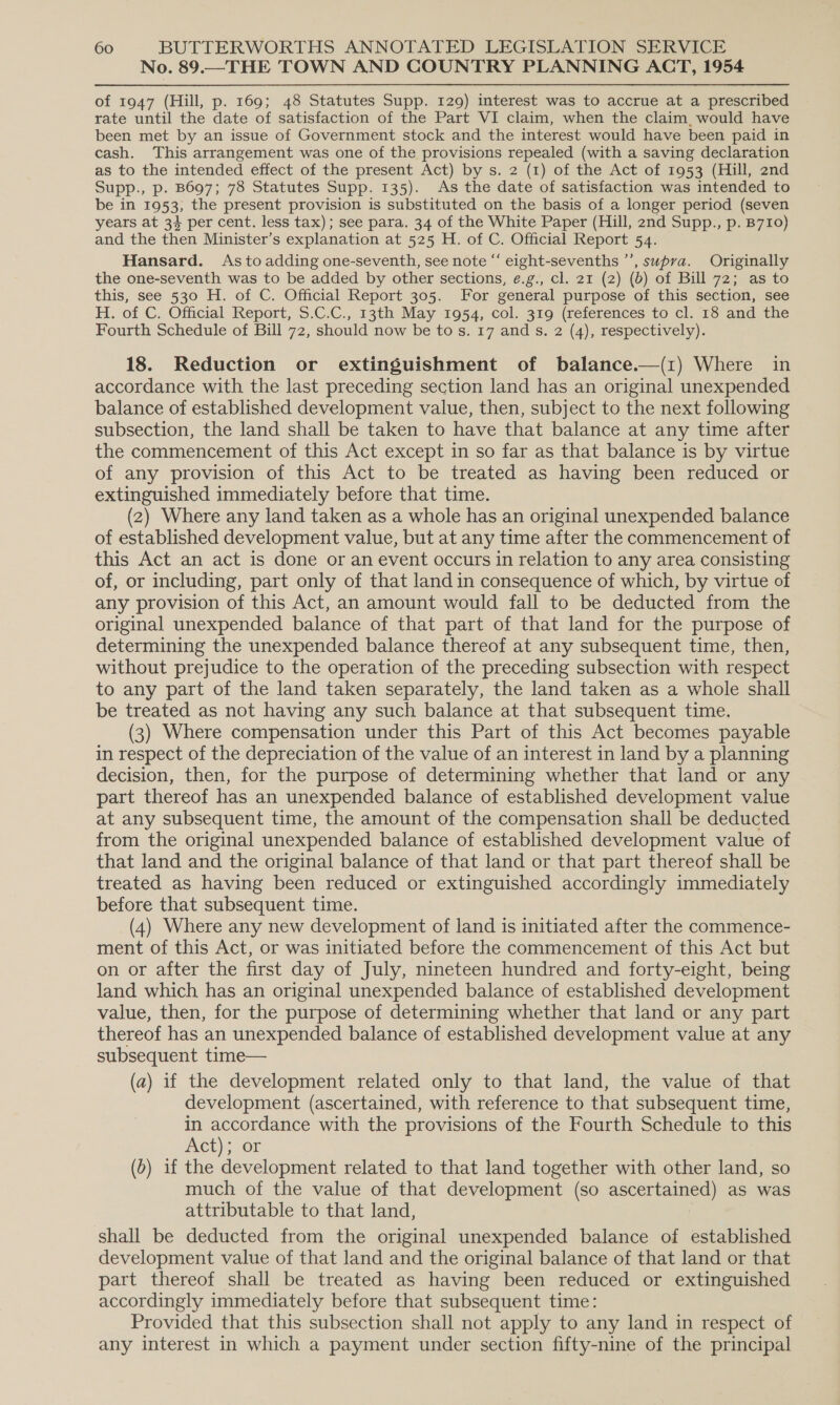 No. 89.—THE TOWN AND COUNTRY PLANNING ACT, 1954 of 1947 (Hill, p. 169; 48 Statutes Supp. 129) interest was to accrue at a prescribed rate until the date of satisfaction of the Part VI claim, when the claim. would have been met by an issue of Government stock and the interest would have been paid in cash. This arrangement was one of the provisions repealed (with a saving declaration as to the intended effect of the present Act) by s. 2 (1) of the Act of 1953 (Hill, 2nd Supp., p. B697; 78 Statutes Supp. 135). As the date of satisfaction was intended to be in 1953, the present provision is substituted on the basis of a longer period (seven years at 34 per cent. less tax); see para. 34 of the White Paper (Hill, 2nd Supp., p. B710) and the then Minister’s explanation at 525 H. of C. Official Report 54. Hansard. As to adding one-seventh, see note “ eight-sevenths ”’, supra. Originally the one-seventh was to be added by other sections, e.g., cl. 21 (2) (b) of Bill 72; as to this, see 530 H. of C. Official Report 305. For general purpose of this section, see H. of C. Official Report, 5.C.C., 13th May 1954, col. 319 (references to cl. 18 and the Fourth Schedule of Bill 72, should now be to s. 17 and s. 2 (4), respectively). 18. Reduction or extinguishment of balance.—(1) Where in accordance with the last preceding section land has an original unexpended balance of established development value, then, subject to the next following subsection, the land shall be taken to have that balance at any time after the commencement of this Act except in so far as that balance is by virtue of any provision of this Act to be treated as having been reduced or extinguished immediately before that time. (2) Where any land taken as a whole has an original unexpended balance of established development value, but at any time after the commencement of this Act an act is done or an event occurs in relation to any area consisting of, or including, part only of that land in consequence of which, by virtue of any provision of this Act, an amount would fall to be deducted from the original unexpended balance of that part of that land for the purpose of determining the unexpended balance thereof at any subsequent time, then, without prejudice to the operation of the preceding subsection with respect to any part of the land taken separately, the land taken as a whole shall be treated as not having any such balance at that subsequent time. (3) Where compensation under this Part of this Act becomes payable in respect of the depreciation of the value of an interest in land by a planning decision, then, for the purpose of determining whether that land or any part thereof has an unexpended balance of established development value at any subsequent time, the amount of the compensation shall be deducted from the original unexpended balance of established development value of that land and the original balance of that land or that part thereof shall be treated as having been reduced or extinguished accordingly immediately before that subsequent time. (4) Where any new development of land is initiated after the commence- ment of this Act, or was initiated before the commencement of this Act but on or after the first day of July, nineteen hundred and forty-eight, being land which has an original unexpended balance of established development value, then, for the purpose of determining whether that land or any part thereof has an unexpended balance of established development value at any subsequent time— (a) if the development related only to that land, the value of that development (ascertained, with reference to that subsequent time, in accordance with the provisions of the Fourth Schedule to this Ct) 20r | (b) if the development related to that land together with other land, so much of the value of that development (so ascertained) as was attributable to that land, shall be deducted from the original unexpended balance of established development value of that land and the original balance of that land or that part thereof shall be treated as having been reduced or extinguished accordingly immediately before that subsequent time: Provided that this subsection shall not apply to any land in respect of any interest in which a payment under section fifty-nine of the principal