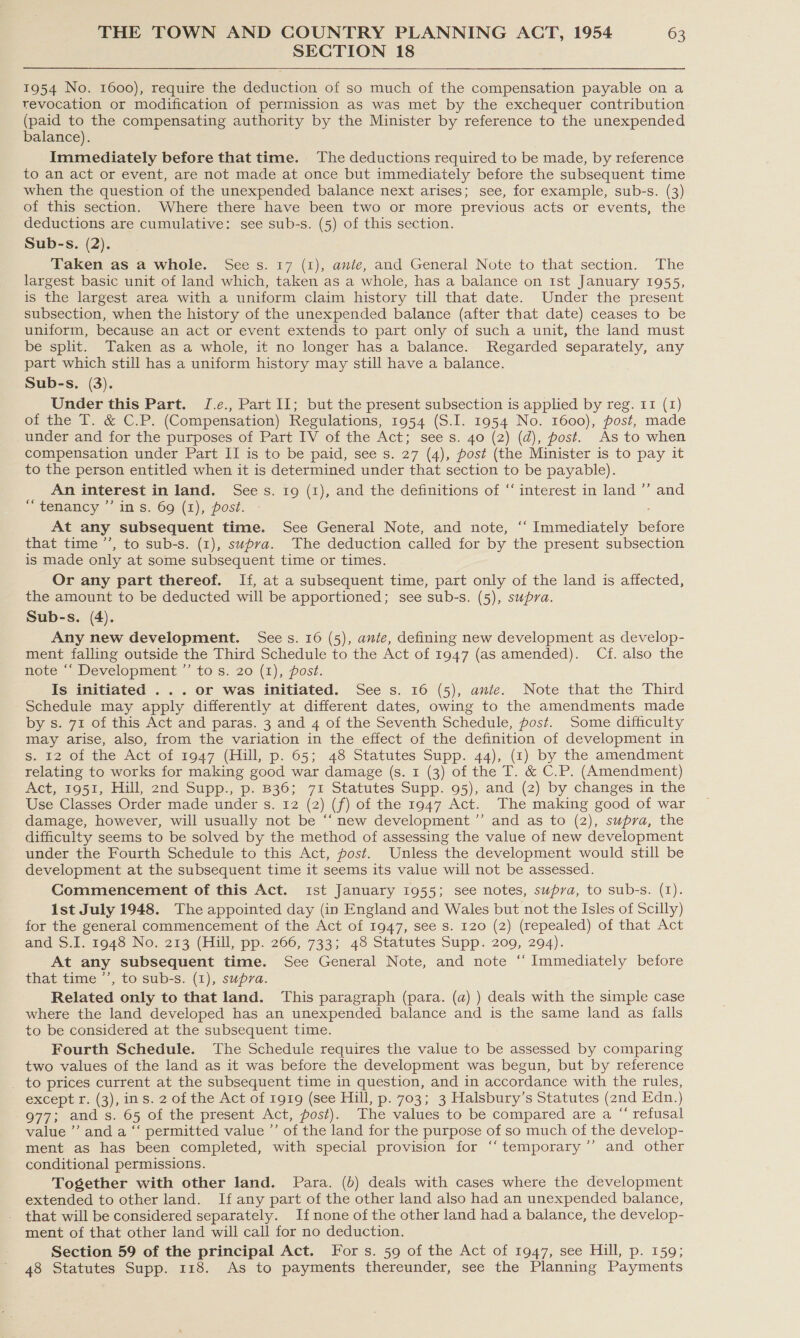 SECTION 18 1954 No. 1600), require the deduction of so much of the compensation payable on a revocation or modification of permission as was met by the exchequer contribution (paid to the compensating authority by the Minister by reference to the unexpended balance). Immediately before that time. The deductions required to be made, by reference to an act or event, are not made at once but immediately before the subsequent time when the question of the unexpended balance next arises; see, for example, sub-s. (3) of this section. Where there have been two or more previous acts or events, the deductions are cumulative: see sub-s. (5) of this section. Sub-s. (2). Taken as a whole. See s. 17 (1), ante, and General Note to that section. The largest basic unit of land which, taken as a whole, has a balance on ist January 1955, is the largest area with a uniform claim history till that date. Under the present subsection, when the history of the unexpended balance (after that date) ceases to be uniform, because an act or event extends to part only of such a unit, the land must be split. Taken as a whole, it no longer has a balance. Regarded separately, any part which still has a uniform history may still have a balance. Sub-s. (3). Under this Part. J.e., Part II; but the present subsection is applied by reg. 11 (1) of the T. &amp; C.P. (Compensation) Regulations, 1954 (S.I. 1954 No. 1600), post, made under and for the purposes of Part IV of the Act; sees. 40 (2) (d), post. As to when compensation under Part II is to be paid, see s. 27 (4), post (the Minister is to pay it to the person entitled when it is determined under that section to be payable). An interest in land. Sees. 1g (1), and the definitions of ‘‘ interest in land ”’ and “tenancy ”’ in s. 69 (1), post. At any subsequent time. See General Note, and note, ‘‘ Immediately before that time ’’, to sub-s. (1), supra. The deduction called for by the present subsection is made only at some subsequent time or times. Or any part thereof. If, at a subsequent time, part only of the land is affected, the amount to be deducted will be apportioned; see sub-s. (5), supra. Sub-s. (4). Any new development. Sees. 16 (5), anie, defining new development as develop- ment falling outside the Third Schedule to the Act of 1947 (as amended). Cf. also the note “‘ Development ”’ to s. 20 (1), post. Is initiated ... or was initiated. See s. 16 (5), anie. Note that the Third Schedule may apply differently at different dates, owing to the amendments made by s. 71 of this Act and paras. 3 and 4 of the Seventh Schedule, post. Some difficulty may arise, also, from the variation in the effect of the definition of development in s. 12 of the Act of 1947 (Hill, p. 65; 48 Statutes Supp. 44), (1) by the amendment relating to works for making good war damage (s. 1 (3) of the T. &amp; C.P. (Amendment) Act, 1951, Hill, 2nd Supp., p. B36; 71 Statutes Supp. 95), and (2) by changes in the Use Classes Order made under s. 12 (2) (f) of the 1947 Act. The making good of war damage, however, will usually not be “‘ new development ’’ and as to (2), supra, the difficulty seems to be solved by the method of assessing the value of new development under the Fourth Schedule to this Act, post. Unless the development would still be development at the subsequent time it seems its value will not be assessed. Commencement of this Act. ist January 1955; see notes, supra, to sub-s. (1). Ist July 1948. The appointed day (in England and Wales but not the Isles of Scilly) for the general commencement of the Act of 1947, see s. 120 (2) (repealed) of that Act and S.1. 1948 No. 213 (Hill, pp. 266, 733; 48 Statutes Supp. 209, 294). At any subsequent time. See General Note, and note ‘‘ Immediately before that time ’’, to sub-s. (1), supra. Related only to that land. This paragraph (para. (a) ) deals with the simple case where the land developed has an unexpended balance and is the same land as falls to be considered at the subsequent time. Fourth Schedule. The Schedule requires the value to be assessed by comparing two values of the land as it was before the development was begun, but by reference to prices current at the subsequent time in question, and in accordance with the rules, except r. (3), ins. 2 of the Act of 1919 (see Hill, p. 703; 3 Halsbury’s Statutes (znd Edn.) 977; and s. 65 of the present Act, post). The values to be compared are a “ refusal value ’’ and a “‘ permitted value ”’ of the land for the purpose of so much of the develop- ment as has been completed, with special provision for “‘ temporary ’’ and other conditional permissions. Together with other land. Para. (b) deals with cases where the development extended to other land. If any part of the other land also had an unexpended balance, that will be considered separately. If none of the other land had a balance, the develop- ment of that other land will call for no deduction. Section 59 of the principal Act. Fors. 59 of the Act of 1947, see Hill, p. 159; 48 Statutes Supp. 118. As to payments thereunder, see the Planning Payments