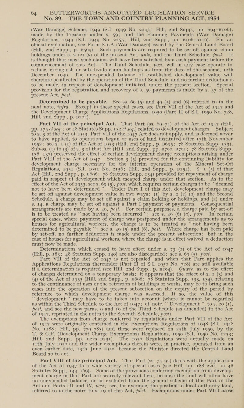 No. 89.—THE TOWN AND COUNTRY PLANNING ACT, 1954 (War Damage) Scheme, 1949 (S.I. 1949 No. 2243; Hill, 2nd Supp., pp. B94—B106), made by the Treasury under s. 59; and the Planning Payments (War Damage) Regulations, 1949 (S.I. 1949 No. 2255; Hill, 2nd Supp., pp. B1o6—B116). For an official explanation, see Form S.1.A (War Damage) issued by the Central Land Board (Hill, 2nd Supp., p. B569). Such payments are required to be set-off against claim holdings under s. 2 (2) (b) of the present Act, ante, and the Third Schedule, post. It is thought that most such claims will have been satisfied by a cash payment before the commencement of this Act. The Third Schedule, post, will in any case operate to reduce, extinguish or sub-divide claim holdings as from the date of the scheme, 12th December 1949. The unexpended balance of established development value will therefore be affected by the operation of the Third Schedule, and no further deduction is to be made, in respect of development initiated, under the present section. Special provision for the registration and recovery of s. 59 payments is made by s. 57 of the present Act, post. Determined to be payable. See ss. 69 (5) and 49 (5) and (6) referred to in the next note, imfra. Except in these special cases, see Part VII of the Act of 1947 and the Development Charge Applications Regulations, 1950 (Part II of S.I. 1950 No. 728, Hill, 2nd Supp., p. B204). Part VII of the principal Act. That Part (ss. 69-74) of the Act of 1947 (Hill, pp. 175 et seg.; or 48 Statutes Supp. 132 ef seq.) related to development charges. Subject tos. 3 of the Act of 1953, Part VII of the 1947 Act does not apply, and is deemed never to have applied, to operations begun or uses of land instituted after 17th November 1952; sees. I (1) of the Act of 1953 (Hill, 2nd Supp., p. B695; 78 Statutes Supp. 133). Sub-ss. (1) to (3) of s. 3 of that Act (Hill, 2nd Supp., pp. B700, B7o1; 78 Statutes Supp. 136, 137) preserved the effect of certain development charge exemptions arising under Part VIII of the Act of 1947. Section 3 (5) provided for the continuing liability for development charge necessary for the interim operation of the Mineral Set-Off Regulations, 1951 (S.I. 1951 No. 2156; Hill, 2nd Supp., p. B254). S. 1 (5) of that Act (Hill, 2nd Supp., p. B696; 78 Statutes Supp. 134) provided for repayment of charge paid in respect of development which escaped charge under that section. As to the effect of the Act of 1953, see s. 69 (5), Post, which requires certain charges to be “‘ deemed not to have been determined ’’. Under Part I of this Act, development charge may be set off against development value in two ways: (1) bys. 2 (2) (a) and the Second Schedule, a charge may be set off against a claim holding or holdings, and (2) under S. 14, a charge may be set off against a Part I payment or payments. Consequential arrangements are made by s. 49, post. For certain purposes, a charge paid by set-off is to be treated as “‘ not having been incurred ’’; see s. 49 (6) (a), post. In certain special cases, where payment of charge was postponed under the arrangements as to houses for agricultural workers, the charge is to be treated as “‘not having been determined to be payable ’’; see s. 49 (5) and (6), post. Where charge has been paid by set-off, no further deduction is made under the present subsection; but in the case of houses for agricultural workers, where the charge is in effect waived, a deduction must now be made. Determinations which ceased to have effect under s. 73 (2) of the Act of 1947 (Hill, p. 183; 48 Statutes Supp. 140) are also disregarded; see s. 69 (5), post. Part VII of the Act of 1947 is not repealed, and when that Part applies the Applications Regulations thereunder (Part II of S.I. 1950 No. 728) are still available if a determination is required (see Hill, 2nd Supp., p. B204). Que@re, as to the effect of charges determined on a temporary basis; it appears that the effect of s. 1 (3) and (4) of the Act of 1953 (Hill, 2nd Supp., p. B696; 78 Statutes Supp. 133, 134), relating to the continuance of uses or the retention of buildings or works, may be to bring such cases into the operation of the present subsection on the expiry of the period by reference to which development charge was assessed. If so, the value of this ‘“development ’’ may have to be taken into account (where it cannot be regarded as within the Third Schedule to the Act of 1947; cf. note, “‘ Development ’’, tos. 20 (1), post, and see the new paras. 9 and Io of the Third Schedule (as amended) to the Act of 1947, reprinted in the notes to the Seventh Schedule, fost). The exemptions from charge conferred by regulations under Part VII of the Act of 1947 were originally contained in the Exemptions Regulations of 1948 (S.I. 1948 No. 1188; Hill, pp. 779-783) and these were replaced on 25th July 1950, by the T. &amp; C.P. (Development Charge Exemptions) Regulations, 1950 (S.I. 1950 No. 1233; Hill, 2nd Supp., pp. B223-B231). The 1950 Regulations were actually made on tith July 1950 and the wider exemptions therein were, in practice, operated from an even earlier date, 13th June 1950, because the Minister directed the Central Land Board so to act. Part VIII of the principal Act. That Part (ss. 75-92) deals with the application of the Act of 1947 to a wide variety of special cases (see Hill, pp. 188-220; or 48 Statutes Supp., 144-169). Some of the provisions conferring exemption from develop- ment charge in that Part are scarcely relevant here, because the land will often have no unexpended balance, or be excluded from the general scheme of this Part of the Act and Parts III and IV, post; see, for example, the position of local authority land, referred to in the notes to s. 19 of this Act, post. Exemptions under Part VIII arose