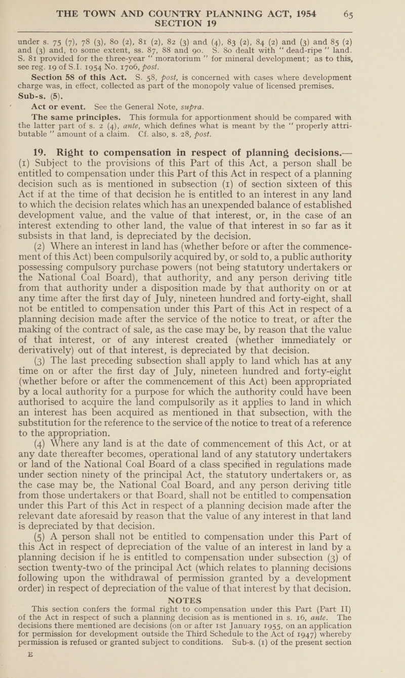 SECTION 19 under s. 75 (7), 78 (3), 80 (2), 81 (2), 82 (3) and (4), 83 (2), 84 (2) and (3) and 85 (2) and (3) and, to some extent, ss. 87, 88 and 90. S. 80 dealt with ‘‘ dead-ripe ”’ land. S. 81 provided for the three-year “‘ moratorium ”’ for mineral development; as to this, see reg. 19 of S.I. 1954 No. 1706, post. Section 58 of this Act. S. 58, post, is concerned with cases where development charge was, in effect, collected as part of the monopoly value of licensed premises. Sub-s. (5). Act or event. See the General Note, supra. The same principles. This formula for apportionment should be compared with the latter part of s. 2 (4), ante, which defines what is meant by the “‘ properly attri- butable ’’ amount of aclaim. Cf. also, s. 28, post. 19. Right to compensation in respect of planning decisions.— (1) Subject to the provisions of this Part of this Act, a person shall be entitled to compensation under this Part of this Act in respect of a planning decision such as is mentioned in subsection (1) of section sixteen of this Act if at the time of that decision he is entitled to an interest in any land to which the decision relates which has an unexpended balance of established development value, and the value of that interest, or, in the case of an interest extending to other land, the value of that interest in so far as it subsists in that land, is depreciated by the decision. (2) Where an interest in land has (whether before or after the commence- ment of this Act) been compulsorily acquired by, or sold to, a public authority possessing compulsory purchase powers (not being statutory undertakers or the National Coal Board), that authority, and any person deriving title from that authority under a disposition made by that authority on or at any time after the first day of July, nineteen hundred and forty-eight, shall not be entitled to compensation under this Part of this Act in respect of a planning decision made after the service of the notice to treat, or after the making of the contract of sale, as the case may be, by reason that the value of that interest, or of any interest created (whether immediately or derivatively) out of that interest, is depreciated by that decision. (3) The last preceding subsection shall apply to land which has at any time on or after the first day of July, nineteen hundred and forty-eight (whether before or after the commencement of this Act) been appropriated by a local authority for a purpose for which the authority could have been authorised to acquire the land compulsorily as it applies to land in which | an interest has been acquired as mentioned in that subsection, with the substitution for the reference to the service of the notice to treat of a reference to the appropriation. (4) Where any land is at the date of commencement of this Act, or at any date thereafter becomes, operational land of any statutory undertakers or land of the National Coal Board of a class specified in regulations made under section ninety of the principal Act, the statutory undertakers or, as the case may be, the National Coal Board, and any person deriving title from those undertakers or that Board, shall not be entitled to compensation under this Part of this Act in respect of a planning decision made after the relevant date aforesaid by reason that the value of any interest in that land is depreciated by that decision. (5) A person shall not be entitled to compensation under this Part of this Act in respect of depreciation of the value of an interest in land by a planning decision if he is entitled to compensation under subsection (3) of section twenty-two of the principal Act (which relates to planning decisions folowing upon the withdrawal of permission granted by a development order) in respect of depreciation of the value of that interest by that decision. NOTES This section confers the formal right to compensation under this Part (Part II) of the Act in respect of such a planning decision as is mentioned in s. 16, ante. The decisions there mentioned are decisions (on or after Ist January 1955, on an application for permission for development outside the Third Schedule to the Act of 1947) whereby permission is refused or granted subject to conditions. Sub-s. (1) of the present section E