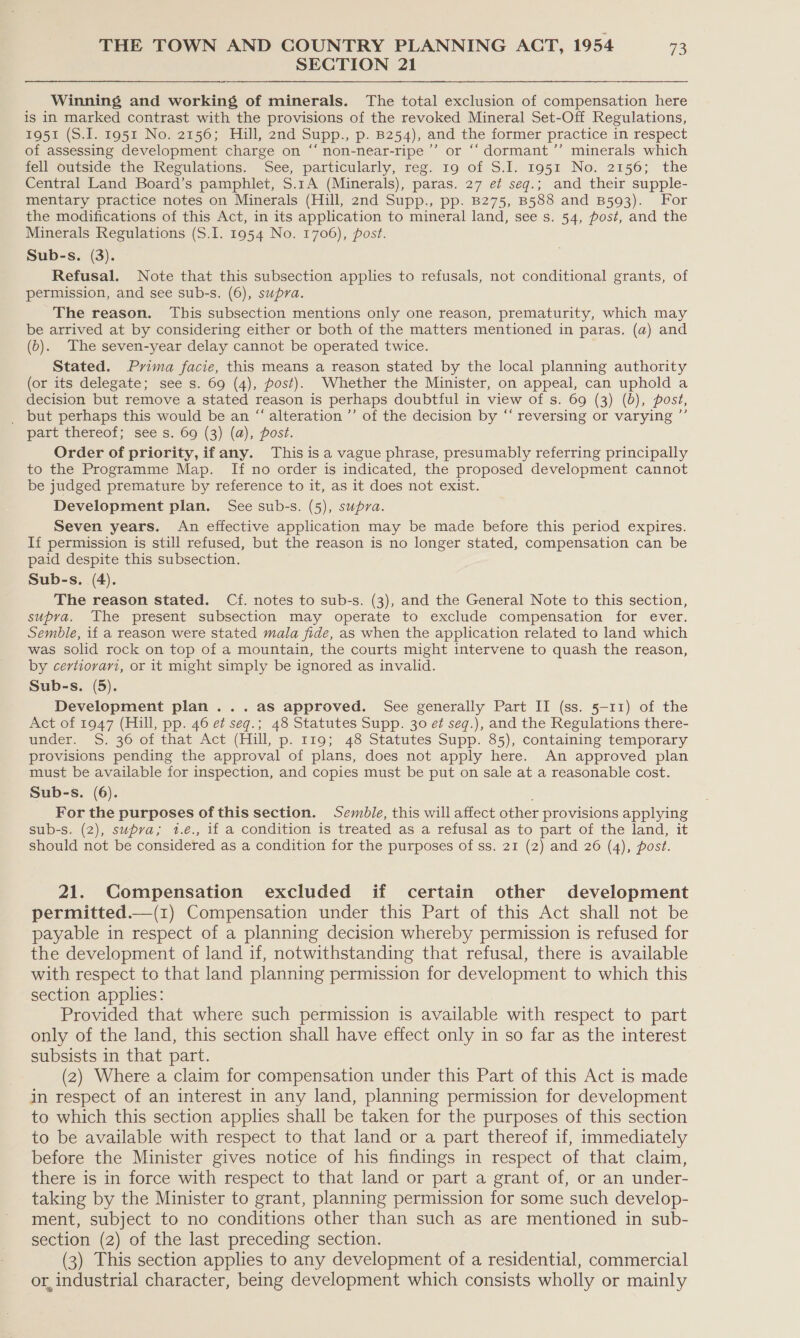 SECTION 21 Winning and working of minerals. The total exclusion of compensation here is in marked contrast with the provisions of the revoked Mineral Set-Off Regulations, 1951 (S.I. 1951 No. 2156; Hill, 2nd Supp., p. 8254), and the former practice in respect of assessing development charge on ‘“‘ non-near-ripe’”’ or ‘“‘ dormant ’’ minerals which fell outside the Regulations. See, particularly, reg. 19 of S.I. 1951 No. 2156; the Central Land Board’s pamphlet, S.1A (Minerals), paras. 27 et seg.; and their supple- mentary practice notes on Minerals (Hill, 2nd Supp., pp. B275, B588 and B593). For the modifications of this Act, in its application to mineral land, see s. 54, post, and the Minerals Regulations (S.I. 1954 No. 1706), post. Sub-s. (3). Refusal. Note that this subsection applies to refusals, not conditional grants, of permission, and see sub-s. (6), supra. The reason. This subsection mentions only one reason, prematurity, which may be arrived at by considering either or both of the matters mentioned in paras. (a) and (b). The seven-year delay cannot be operated twice. Stated. Pvima facie, this means a reason stated by the local planning authority (or its delegate; see s. 69 (4), post). Whether the Minister, on appeal, can uphold a decision but remove a stated reason is perhaps doubtful in view of s. 69 (3) (b), post, _ but perhaps this would be an “ alteration ’’ of the decision by ‘‘ reversing or varying ”’ part thereof; see s. 69 (3) (a), post. Order of priority, ifany. This is a vague phrase, presumably referring principally to the Programme Map. If no order is indicated, the proposed development cannot be judged premature by reference to it, as it does not exist. Development plan. See sub-s. (5), supra. Seven years. An effective application may be made before this period expires. If permission is still refused, but the reason is no longer stated, compensation can be paid despite this subsection. Sub-s. (4). The reason stated. Cf. notes to sub-s. (3), and the General Note to this section, supra. The present subsection may operate to exclude compensation for ever. Semble, if a reason were stated mala fide, as when the application related to land which was solid rock on top of a mountain, the courts might intervene to quash the reason, by certiorari, or it might simply be ignored as invalid. Sub-s. (5). Development plan ...as approved. See generally Part II (ss. 5-11) of the Act of 1947 (Hill, pp. 46 et seq.; 48 Statutes Supp. 30 ef seg.), and the Regulations there- under. S. 36 of that Act (Hill, p. 119; 48 Statutes Supp. 85), containing temporary provisions pending the approval of plans, does not apply here. An approved plan must be available for inspection, and copies must be put on sale at a reasonable cost. Sub-s. (6). For the purposes of this section. Semble, this will affect other provisions applying sub-s. (2), supra; 1.é., if a condition is treated as a refusal as to part of the land, it should not be considered as a condition for the purposes of ss. 21 (2) and 26 (4), post. 21. Compensation excluded if certain other development permitted.—(1) Compensation under this Part of this Act shall not be payable in respect of a planning decision whereby permission is refused for the development of land if, notwithstanding that refusal, there is available with respect to that land planning permission for development to which this section applies: Provided that where such permission is available with respect to part only of the land, this section shall have effect only in so far as the interest subsists in that part. (2) Where a claim for compensation under this Part of this Act is made in respect of an interest in any land, planning permission for development to which this section applies shall be taken for the purposes of this section to be available with respect to that land or a part thereof if, immediately before the Minister gives notice of his findings in respect of that claim, there is in force with respect to that land or part a grant of, or an under- taking by the Minister to grant, planning permission for some such develop- ment, subject to no conditions other than such as are mentioned in sub- section (2) of the last preceding section. (3) This section applies to any development of a residential, commercial or, industrial character, being development which consists wholly or mainly