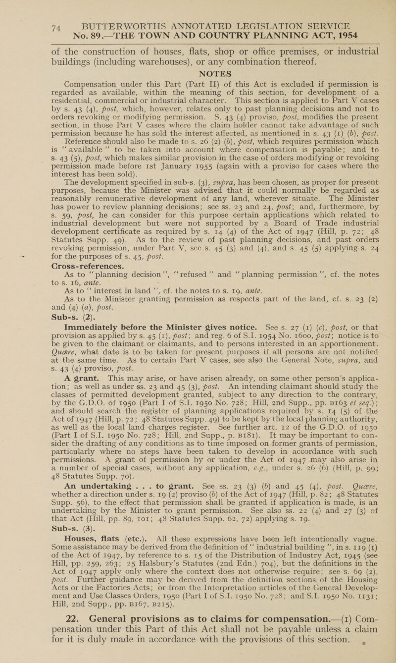 No. 89.— THE TOWN AND COUNTRY PLANNING ACT, 1954  of the construction of houses, flats, shop or office premises, or industrial buildings (including warehouses), or any combination thereof. NOTES Compensation under this Part (Part II) of this Act is excluded if permission is regarded as available, within the meaning of this section, for development of a residential, commercial or industrial character. This section is applied to Part V cases by s. 43 (4), post, which, however, relates only to past planning decisions and not to orders revoking or modifying permission. S. 43 (4) proviso, post, modifies the present section, in those Part V cases where the claim holder cannot take advantage of such permission because he has sold the interest affected, as mentioned in s. 43 (1) (b), post. Reference should also be made to s. 26 (2) (b), post, which requires permission which is ‘available ’’ to be taken into account where compensation is payable; and to Ss. 43 (5), post, which makes similar provision in the case of orders modifying or revoking permission made before 1st January 1955 (again with a proviso for cases where the interest has been sold). The development specified in sub-s. (3), supra, has been chosen, as proper for present purposes, because the Minister was advised that it could normally be regarded as reasonably remunerative development of any land, wherever situate. The Minister has power to review planning decisions; see ss. 23 and 24, post; and, furthermore, by Ss. 59, post, he can consider for this purpose certain applications which related to industrial development but were not supported by a Board of Trade industrial development certificate as required by s. 14 (4) of the Act of 1947 (Hill, p. 72; 48 Statutes Supp. 49). As to the review of past planning decisions, and past orders revoking permission, under Part V, see s. 45 (3) and (4), and s. 45 (5) applying-s. 24 for the purposes of s. 45, post. Cross-references. As to “‘planning decision’’, “‘refused’”’ and “planning permission ’”’, cf. the notes to s. 16, ante. : As to “‘ interest in land ’’, cf. the notes to s. 19, ante. As to the Minister granting permission as respects part of the land, cf. s. 23 (2) and (4) (a), post. Sub-s. (2). . Immediately before the Minister gives notice. Sees. 27 (1) (c), post, or that provision as applied by s. 45 (1), post; and reg. 6 of S.I. 1954 No. 1600, post; notice is to be given to the claimant or claimants, and to persons interested in an apportionment. Que@ve, what date is to be taken for present purposes if all persons are not notified at the same time. As to certain Part V cases, see also the General Note, supra, and S. 43 (4) proviso, post. A grant. This may arise, or have arisen already, on some other person’s applica- tion; as well as under ss. 23 and 45 (3), post. An intending claimant should study the classes of permitted development granted, subject to any direction to the contrary, by the G.D.O. of 1950 (Part I of S:1. 1950 No. 728; Hull, 2nd Supp. pp: 8163 er seq.); and should search the register of planning applications required by s. 14 (5) of the Act of 1947 (Hill, p. 72; 48 Statutes Supp. 49) to be kept by the local planning authority, as well as the local land charges register. See further art. 12 of the G.D.O. of 1050 (Part I of S.I. 1950 No. 728; Hill, 2nd Supp., p. B181). It may be important to con- sider the drafting of any conditions as to time imposed on former grants of permission, particularly where no steps have been taken to develop in accordance with such permissions. A grant of permission by or under the Act of 1947 may also arise in a number of special cases, without any application, e.g., under s. 26 (6) (Hill, p. 99; 48 Statutes Supp. 70). An undertaking ... to grant. See ss. 23 (3) (b) and 45 (4), post. Quere, whether a direction under s. 19 (2) proviso (b) of the Act of 1947 (Hill, p. 82; 48 Statutes Supp. 56), to the effect that permission shall be granted if application is made, is an undertaking by the Minister to grant permission. See also ss. 22 (4) and 27 (3) of that Act (Hill, pp. 89, 101; 48 Statutes Supp. 62, 72) applying s. 19. Sub-s. (3). Houses, flats (etc.). All these expressions have been left intentionally vague. Some assistance may be derived from the definition of “‘ industrial building ’’, in s. 119 (1) of the Act of 1947, by reference to s. 15 of the Distribution of Industry Act, 1945 (see Hill, pp. 259, 263; 25 Halsbury’s Statutes (2nd Edn.) 704), but the definitions in the Act of 1947 apply only where the context does not otherwise require; see s. 69 (2), post. Further guidance may be derived from the definition sections of the Housing Acts or the Factories Acts; or from the Interpretation articles of the General Develop- ment and Use Classes Orders, 1950 (Part I of S.I. 1950 No. 728; and S.I. 1950 No. 1131; Fill, 2nd. Supp. pp. 2107, 8215); 22. General provisions as to claims for compensation.—(1) Com- pensation under this Part of this Act shall not be payable unless a claim for it is duly made in accordance with the provisions of this section.