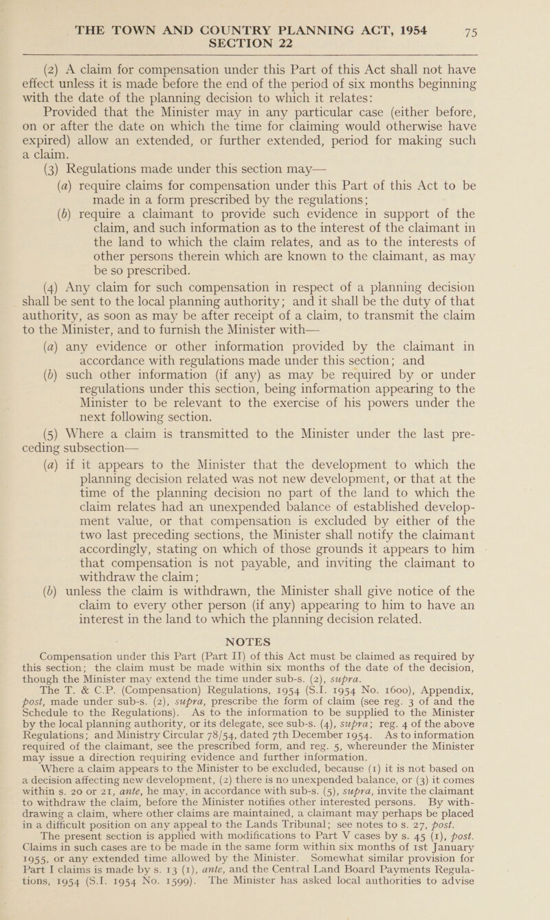 SECTION 22 (2) A claim for compensation under this Part of this Act shall not have effect unless it is made before the end of the period of six months beginning with the date of the planning decision to which it relates: Provided that the Minister may in any particular case (either before, on or after the date on which the time for claiming would otherwise have expired) allow an extended, or further extended, period for making such a claim. (3) Regulations made under this section may— (a) require claims for compensation under this Part of this Act to be made in a form prescribed by the regulations; (6) require a claimant to provide such evidence in support of the claim, and such information as to the interest of the claimant in the land to which the claim relates, and as to the interests of other persons therein which are known to the claimant, as may be so prescribed. (4) Any claim for such compensation in respect of a planning decision shall be sent to the local planning authority; and it shall be the duty of that authority, as soon as may be after receipt of a claim, to transmit the claim to the Minister, and to furnish the Minister with— (a) any evidence or other information provided by the claimant in accordance with regulations made under this section; and (6) such other information (if any) as may be required by or under regulations under this section, being information appearing to the Minister to be relevant to the exercise of his powers under the next following section. (5) Where a claim is transmitted to the Minister under the last pre- ceding subsection— (a) 1f it appears to the Minister that the development to which the planning decision related was not new development, or that at the time of the planning decision no part of the land to which the claim relates had an unexpended balance of established develop- ment value, or that compensation is excluded by either of the two last preceding sections, the Minister shall notify the claimant accordingly, stating on which of those grounds it appears to him that compensation is not payable, and inviting the claimant to withdraw the claim; (b) unless the claim is withdrawn, the Minister shall give notice of the claim to every other person (if any) appearing to him to have an interest in the land to which the planning decision related. NOTES Compensation under this Part (Part II) of this Act must be claimed as required by this section; the claim must be made within six months of the date of the decision, though the Minister may extend the time under sub-s. (2), supra. The T. &amp; C.P. (Compensation) Regulations, 1954 (S.I. 1954 No. 1600), Appendix, post, made under sub-s. (2), supra, prescribe the form of claim (see reg. 3 of and the Schedule to the Regulations). As to the information to be supplied to the Minister by the local planning authority, or its delegate, see sub-s. (4), supra; reg. 4 of the above Regulations; and Ministry Circular 78/54, dated 7th December 1954. As to information required of the claimant, see the prescribed form, and reg. 5, whereunder the Minister may issue a direction requiring evidence and further information. Where a claim appears to the Minister to be excluded, because (1) it is not based on a decision affecting new development, (2) there is no unexpended balance, or (3) it comes within s. 20 or 21, ante, he may, in accordance with sub-s. (5), swpra, invite the claimant to withdraw the claim, before the Minister notifies other interested persons. By with- drawing a claim, where other claims are maintained, a claimant may perhaps be placed in a difficult position on any appeal to the Lands Tribunal; see notes to s. 27, post. The present section is applied with modifications to Part V cases by s. 45 (1), post. Claims in such cases are to be made in the same form within six months of 1st January 1955, or any extended time allowed by the Minister. Somewhat similar provision for Part I claims is made by s. 13 (1), ante, and the Central Land Board Payments Regula- tions, 1954 (S.I. 1954 No. 1599). The Minister has asked local authorities to advise