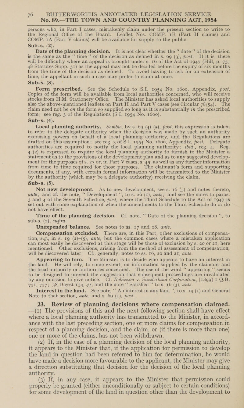 No. 89.—THE TOWN AND COUNTRY PLANNING ACT, 1954 persons who, in Part I cases, mistakenly claim under the present section to write to the Regional Office of the Board. Leaflet Nos. COMP. 1B (Part II claims) and COMP. 1A (Part V claims) will be available for supply to the public. Sub-s. (2). Date of the planning decision. It is not clear whether the “‘ date ”’ of the decision is the same as the “‘ time ’”’ of the decision as defined in s. 69 (3), post. If it is, there will be difficulty where an appeal is brought under s. 16 of the Act of 1947 (Hill, p. 75; 48 Statutes Supp. 51) as the appeal may not be decided before the expiry of six months from the time of the decision as defined. To avoid having to ask for an extension of time, the appellant in such a case may prefer to claim at once. Sub-s. (3). Form prescribed. See the Schedule to S.I. 1954 No. 1600, Appendix, post. Copies of the form will be available from local authorities concerned, who will receive stocks from H.M. Stationery Office. The Minister has asked local authorities to supply also the above-mentioned leaflets on Part II and Part V cases (see Circular 78/54). The claim need not be ov the form so supplied so long as it is substantially im the prescribed form; see reg. 3 of the Regulations (S.I. 1954 No. 1600). Sub-s. (4). Local planning authority. Sembie, by s. 69 (4) (a), post, this expression is taken to refer to the delegate authority when the decision was made by such an authority exercising powers on behalf of a local planning authority, and the Regulations are drafted on this assumption; see reg. 3 of S.I. 1954 No. 1600, Appendix, post. Delegate authorities are required to notify the local planning authority; ibid., reg. 4. Reg. 4 (2) is expressed to require the local planning authority to furnish to the Minister a statement as to the provisions of the development plan and as to any suggested develop- ment for the purposes of s. 23 or, in Part V cases, s. 45, aS well as any further information from time to time required for those purposes. The claimant’s form and supporting documents, if any, with certain formal information will be transmitted to the Minister by the authority (which may be a delegate authority) receiving the claim. Sub-s. (5). Not new development. As to new development, see s. 16 (5) and notes thereto, ante; and cf. the note, ‘‘ Development ’’, to s. 20 (1), ante; and see the notes to paras. 3 and 4 of the Seventh Schedule, post, where the Third Schedule to the Act of 1947 is set out with some explanation of when the amendments to the Third Schedule do or do not have effect. Time of the planning decision. Cf. note, ‘ Date of the planning decision ’’, to sub-s. (2), supra. Unexpended balance. See notes to ss. 17 and 18, ante. Compensation excluded. There are, in this Part, other exclusions of compensa- tion, é.g., in s. 19 (2)-(5), ante, but the common cases where a mistaken application can most easily be discovered at this stage will be those of exclusion by s. 20 or 21, here mentioned. Other exclusions, arising from the method of assessment of compensation, will be discovered later. Cf., generally, notes to ss. 16, 20 and 21, ante. Appearing to him. The Minister is to decide who appears to have an interest in the land. He will rely, to some extent, on information supplied by the claimant and the local authority or authorities concerned. The use of the word “‘ appearing ’’ seems to be designed to prevent the suggestion that subsequent proceedings are invalidated by any omission to give notice. Cf. Robinson v. Sunderland Corporation, [1899] I Q.B. 751, 757; 38 Digest 154, 47, and the note “ Satisfied ’ to s. 16 (3); ante. Interest in the land. See note, “‘ An interest in any land ’’, tos. 19 (1) and General Note to that section, ante, and s. 69 (1), post. 23. Review of planning decisions where compensation claimed. —(1) The provisions of this and the next following section shall have effect where a local planning authority has transmitted to the Minister, in accord- ance with the last preceding section, one or more claims for compensation. in respect of a planning decision, and the claim, or (if there is more than one) one or more of the claims, has not been withdrawn. (2) If, in the case of a planning decision of the local planning authority, it appears to the Minister that, if the application for permission to develop the land in question had been referred to him for determination, he would have made a decision more favourable to the applicant, the Minister may give a direction substituting that decision for the decision of the local planning. authority. (3) If, in any case, it appears to the Minister that permission could properly be granted (either unconditionally or subject to certain conditions) for some development of the land in question other than the development to