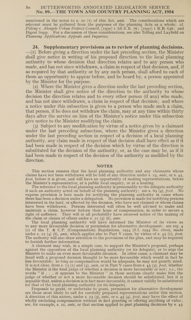 No. 89.—THE TOWN AND COUNTRY PLANNING ACT, 1954 mentioned in the notes to s. 20 (1) of this Act, ante. The considerations which are relevant must be gathered from the purposes of the planning Acts as a whole; cf. Pilling v. Abergele Urban District Council, [1950] 1 All E.R. 76; [1950] 1 K.B. 636; 2nd Digest Supp. For a discussion of these considerations, see also Telling and Layfield on Planning Applications Appeals and Inquiries. 24. Supplementary provisions as to review of planning decisions. —(1) Before giving a direction under the last preceding section, the Minister shall give notice in writing of his proposed direction to the local planning authority to whose decision that direction relates and to any person who made, and has not since withdrawn, a claim in respect of that decision, and, if so required by that authority or by any such person, shall afford to each of them an opportunity to appear before, and be heard by, a person appointed by the Minister for the purpose. (2) Where the Minister gives a direction under the last preceding section, the Minister shall give notice of the direction to the authority to whose decision the direction relates and to every other person (if any) who made, and has not since withdrawn, a claim in respect of that decision; and where a notice under this subsection is given to a person who made such a claim, that person, if he does not withdraw the claim, may at any time within thirty days after the service on him of the Minister’s notice under this subsection give notice to the Minister modifying the claim. (3) Subject to any modification by virtue of a notice given by a claimant under the last preceding subsection, where the Minister gives a direction under the last preceding section in respect of a decision of a local planning authority, any claim made in respect of that decision shall have effect as if it had been made in respect of the decision which by virtue of the direction is substituted for the decision of the authority, or, as the case may be, as if it had been made in respect of the decision of the authority as modified by the direction. NOTES This section ensures that the local planning authority and any claimants whose claims have not been withdrawn will be told of any direction under s. 23, ante, or s. 45, post, before it is given, and will have an opportunity of making representations, before the Minister’s representative, at a public local enquiry, or at a hearing. The reference to the local planning authority is presumably to the delegate authority if such an authority acted on behalf of the planning authority; sees. 69 (4), post. No express provision is here made for notifying the planning authority in cases where there has been a decision under a delegation. No provision is made for notifying persons interested in the land, or affected by the decision, who have not claimed or whose claims have been withdrawn. Persons interested will often be well advised to make and maintain a claim, however forlorn their hope of compensation, in order to secure a right of audience. They will in all probability have received notice of the making of the claim or claims of others under s. 22 (5) (6), ante. The local planning authority will have informed the Minister of its views as to any more favourable decision or permission for alternative development; see reg. 4 (2) of the T. &amp; C.P. (Compensation) Regulations, 1954 (S.I. 1954 No. 1600), made under s. 22 (4) (b), ante, which applies also to Part V cases, by virtue of s..45 (1), post. The authorty will also draw attention to the provisions of the plan, and may be required to furnish further information. . A claimant may wish, in a simple case, to support the Minister’s proposal, perhaps against the opposition of the local planning authority (or its delegate), or to urge the Minister to make an even more favourable decision. In other cases, a claimant may be faced with a proposed decision thought to be more favourable which would in fact be less favourable; so long as compensation would be adequate, he may not greatly mind. It is not clear, from s. 23 (2) and (4), ante, or in Part V cases from s. 45 (3), post, whether the Minister is the final judge of whether a decision is more favourable or not; 17.e., the words “‘if . . . it appears to the Minister’”’ in those sections clearly make him the judge of whether or not a more favourable decision should be substituted, but it is arguable that, unless a decision is in fact more favourable, it cannot validly be substituted for that of the local planning authority (or its delegate). Proposals to grant, or undertake to grant, permission for alternative development are those most likely to call for carefully prepared representations under this section. A direction of this nature, under s. 23 (3), ante, or s. 45 (4), post, may have the effect of wholly excluding compensation without in fact granting or offering anything of value; see, for example, s. 21, ante, or that section applied to past planning decisions by s. 43