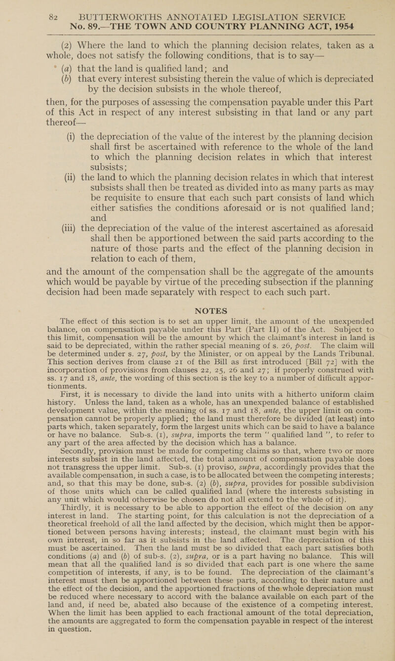 No. 89.— THE TOWN AND COUNTRY PLANNING ACT, 1954 (2) Where the land to which the planning decision relates, taken as a whole, does not satisfy the following conditions, that is to say— * (a) that the land is qualified land; and (0) that every interest subsisting therein the value of which is depreciated by the decision subsists in the whole thereof, then, for the purposes of assessing the compensation payable under this Part of this Act in respect of any interest subsisting in that land or any part thereof— (i) the depreciation of the value of the interest by the planning decision shall first be ascertained with reference to the whole of the land to which the planning decision relates in which that interest subsists ; (1) the land to which the planning decision relates in which that interest subsists shall then be treated as divided into as many parts as may be requisite to ensure that each such part consists of land which either satisfies the conditions aforesaid or is not qualified land; and (i) the depreciation of the value of the interest ascertained as aforesaid shall then be apportioned between the said parts according to the nature of those parts and the effect of - planning decision in relation to each of them, and the amount of the compensation shall be the aggregate of the amounts which would be payable by virtue of the preceding subsection if the planning decision had been made separately with respect to each such part. NOTES The effect of this section is to set an upper limit, the amount of the unexpended balance, on compensation payable under this Part (Part II) of the Act. Subject to this limit, compensation will be the amount by which the claimant’s interest in land is said to be depreciated, within the rather special meaning of s. 26, post. The claim will be determined under s. 27, post, by the Minister, or on appeal by the Lands Tribunal. This section derives from clause 21 of the Bill as first introduced [Bill 72] with the incorporation of provisions from clauses 22, 25, 26 and 27; if properly construed with ss. 17 and 18, ante, the wording of this section is the key to a number of difficult appor- tionments. First, it is necessary to divide the land into units with a hitherto uniform claim history. Unless the land, taken as a whole, has an unexpended balance of established development value, within the meaning of ss. 17 and 18, ante, the upper limit on com- pensation cannot be properly applied; the land must therefore be divided (at least) into parts which, taken separately, form the largest units which can be said to have a balance or have no balance. Sub-s. (i), supva, imports the term “ qualified land ’’, to refer to any part of the area affected by the decision which has a balance. Secondly, provision must be made for competing claims so that, where two or more interests subsist in the land affected, the total amount of compensation payable does not transgress the upper limit. Sub-s. (1) proviso, supra, accordingly provides that the available compensation, in such a case, is to be allocated between the competing interests ; and, so that this may be done, sub-s. (2) (6), supva, provides for possible subdivision of those units which can be called qualified land (where the interests subsisting in any unit which would otherwise be chosen do not all extend to the whole of it). Thirdly, it is necessary to be able to apportion the effect of the decision on any interest in land. The starting point, for this calculation is not the depreciation of a theoretical freehold of all the land affected by the decision, which might then be appor- tioned between persons having interests; instead, the claimant must begin with his own interest, in so far as it subsists in the land affected. The depreciation of this must be ascertained. Then the land must be so divided that each part satisfies both conditions (a) and (b) of sub-s. (2), supva, or is a part having no balance. This will mean that all the qualified land is so divided that each part is one where the same competition of interests, if any, is to be found. The depreciation of the claimant’s interest must then be apportioned between these parts, according to their nature and the effect of the decision, and the apportioned fractions of the whole depreciation must be reduced where necessary to accord with the balance available on each part of the land and, if need be, abated also because of the existence of a competing interest. When the limit has been applied to each fractional amount of the total depreciation, the amounts are aggregated to form the compensation payable in respect of the interest in question.