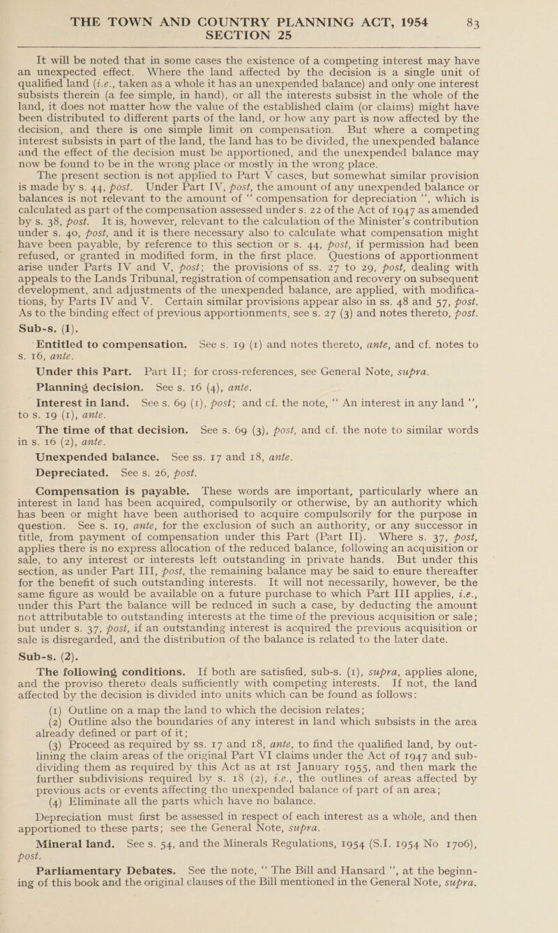 SECTION 25 : It will be noted that in some cases the existence of a competing interest may have an unexpected effect. Where the land affected by the decision is a single unit of qualified land (7.e., taken as a whole it has an unexpended balance) and only one interest subsists therein (a fee simple, in hand), or all the interests subsist in the whole of the land, it does not matter how the value of the established claim (or claims) might have been distributed to different parts of the land, or how any part is now affected by the decision, and there is one simple limit on compensation. But where a competing interest subsists in part of the land, the land has to be divided, the unexpended balance and the effect of the decision must be apportioned, and the unexpended balance may now be found to be in the wrong place or mostly in the wrong place. The present section is not applied to Part V cases, but somewhat similar provision is made by s. 44, post. Under Part IV, post, the amount of any unexpended balance or balances is not relevant to the amount of “‘ compensation for depreciation ’’, which is calculated as part of the compensation assessed under s. 22 of the Act of 1947 as amended by s. 38, post. It is, however, relevant to the calculation of the Minister’s contribution under s. 40, post, and it is there necessary also to calculate what compensation might have been payable, by reference to this section or s. 44, post, if permission had been refused, or granted in modified form, in the first place. Questions of apportionment arise under Parts IV and V, post; the provisions of ss. 27 to 29, post, dealing with appeals to the Lands Tribunal, registration of compensation and recovery on subsequent development, and adjustments of the unexpended balance, are applied, with modifica- tions, by Parts 1V and V. Certain similar provisions appear also in ss. 48 and 57, post. As to the binding effect of previous apportionments, see s. 27 (3) and notes thereto, post. Sub-s. (1). ‘Entitled to compensation. Sees. 19 (1) and notes thereto, ante, and cf. notes to Ss. 16, ante. Under this Part. Part II; for cross-references, see General Note, supra. Planning decision. Sees. 16 (4), ante. Interest inland. Sees. 69 (1), post; and cf. the note, ‘‘ An interest in any land ’’, to'S. 16).(F), ante. The time of that decision. Sees. 69 (3), post, and cf. the note to similar words in s. 16 (2), ante. Unexpended balance. See ss. 17 and 18, ante. Depreciated. Sees. 26, post. Compensation is payable. These words are important, particularly where an interest in land has been acquired, compulsorily or otherwise, by an authority which has been or might have been authorised to acquire compulsorily for the purpose in question. See s. 19, ante, for the exclusion of such an authority, or any successor in title, from payment of compensation under this Part (Part II). Where s. 37, post, applies there is no express allocation of the reduced balance, following an acquisition or sale, to any interest or interests left outstanding in private hands. But under this section, as under Part III, post, the remaining balance may be said to enure thereafter for the benefit of such outstanding interests. It will not necessarily, however, be the same figure as would be available on a future purchase to which Part III applies, 7.e., under this Part the balance will be reduced in such a case, by deducting the amount not attributable to outstanding interests at the time of the previous acquisition or sale; but under s. 37, post, if an outstanding interest is acquired the previous acquisition or sale is disregarded, and the distribution of the balance is related to the later date. Sub-s. (2). The following conditions. If both are satisfied, sub-s. (1), supra, applies alone, and the proviso thereto deals sufficiently with competing interests. Jf not, the land affected by the decision is divided into units which can be found as follows: (xz) Outline on a map the land to which the decision relates; (2) Outline also the boundaries of any interest in land which subsists in the area already defined or part of it; (3) Proceed as required by ss. 17 and 18, ante, to find the qualified land, by out- lining the claim areas of the original Part VI claims under the Act of 1947 and sub- dividing them as required by this Act as at 1st January 1955, and then mark the further subdivisions required by s. 18 (2), 2.e., the outlines of areas affected by previous acts or events affecting the unexpended balance of part of an area; (4) Eliminate all the parts which have no balance. ‘ Depreciation must first be assessed in respect of each interest as a whole, and then apportioned to these parts; see the General Note, supra. . Mineral land. Sees. 54, and the Minerals Regulations, 1954 (S.I. 1954 No 1706), post. Parliamentary Debates. See the note, ‘ The Bill and Hansard ’’, at the beginn- ing of this book and the original clauses of the Bill mentioned in the General Note, supra.