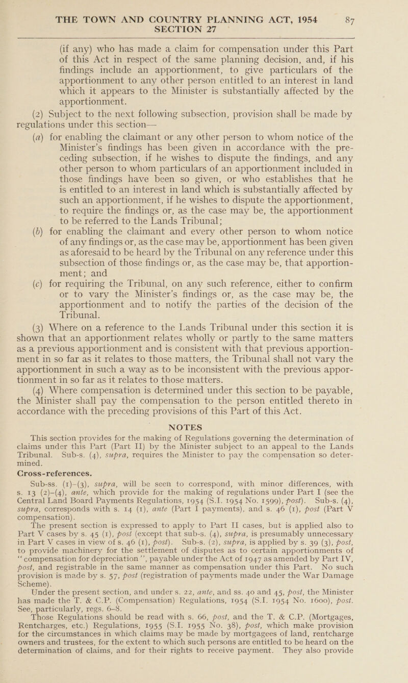 SECTION 27 (if any) who has made a claim for compensation under this Part of this Act in respect of the same planning decision, and, if his findings include an apportionment, to give particulars of the apportionment to any other person entitled to an interest in land which it appears to the Minister is substantially amecre? by the apportionment. (2) Subject to the next following subsection, provision shall be made by regulations under this section— (a) for enabling the claimant or any other person to whom notice of the Minister’s findings has been given in accordance with the pre- ceding subsection, if he wishes to dispute the findings, and any other person to whom particulars of an apportionment included in those findings have been so given, or who establishes that he is entitled to an interest in land which is substantially affected by such an apportionment, if he wishes to dispute the apportionment, to require the findings or, as the case may be, the apportionment to be referred to the Lands Tribunal; (6) for enabling the claimant and every other person to whom notice of any findings or, as the case may be, apportionment has been given as aforesaid to be heard by the Tribunal on any reference under this subsection of those findings or, as the case may be, that apportion- ment; and (c) for requiring the Tribunal, on any such reference, either to confirm or to vary the Minister’s findings or, as the case may be, the apportionment and to notify the parties of the decision of the Tribunal. (3) Where on a reference to the Lands Tribunal under this section it is shown that an apportionment relates wholly or partly to the same matters as a previous apportionment and is consistent with that previous apportion- ment in so far as it relates to those matters, the Tribunal shall not vary the apportionment in such a way as to be inconsistent with the previous appor- tionment in so far as it relates to those matters. (4) Where compensation is determined under this section to be payable, the Minister shall pay the compensation to the person entitled thereto in accordance with the preceding provisions of this Part of this Act. NOTES This section provides for the making of Regulations governing the determination of claims under this Part (Part II) by the Minister subject to an appeal to the Lands Tribunal. Sub-s. (4), supra, requires the Minister to pay the compensation so deter- mined. Cross-references. Sub-ss. (1)—(3), supra, will be seen to correspond, with minor differences, with Ss. 13 (2)-(4), ante, which provide for the making of regulations under Part I (see the Central Land Board Payments Regulations, 1954 (S.I. 1954 No. 1599), post). Sub-s. (4), supra, corresponds with s. 14 (1), ante (Part I payments), and s. 46 (1), post (Part V compensation). The present section is expressed to apply to Part II cases, but is applied also to Part V cases by s. 45 (1), post (except that sub-s. (4), supra, is presumably unnecessary in Part V cases in view of s. 46 (1), post). Sub-s. (2), supra, is applied by s. 39 (3), post, to provide machinery for the settlement of disputes as to certain apportionments of ‘““compensation for depreciation ’’, payable under the Act of 1947 as amended by Part IV, post, and registrable in the same manner as compensation under this Part. No such provision is made by s. 57, post (registration of payments made under the War Damage Scheme). ae. the present section, and under s. 22, ante, and ss. 40 and 45, post, the Minister has made the T. &amp; C.P. (Compensation) Regulations, 1954 (S.I. 1954 No. 1600), post. See, particularly, regs. 6-8. Those Regulations should be read with s. 66, post, and the T. &amp; C.P. (Mortgages, Rentcharges, etc.) Regulations, 1955 (S.I. 1955 No. 38), post, which make provision for the circumstances in which claims may be made by mortgagees of land, rentcharge owners and trustees, for the extent to which such persons are entitled to be heard on the determination of claims, and for their rights to receive payment. They also provide