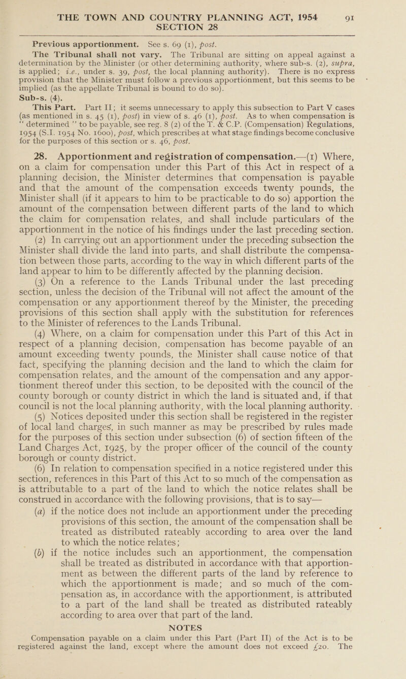 SECTION 28 Previous apportionment. See s. 69 (1), post. The Tribunal shall not vary. The Tribunal are sitting on appeal against a determination by the Minister (or other determining authority, where sub-s. (2), supra, is applied; 2.e., under s. 39, post, the local planning authority). There is no express provision that the Minister must follow a previous apportionment, but this seems to be implied (as the appellate Tribunal is bound to do so). Sub-s. (4). This Part. Part II; it seems unnecessary to apply this subsection to Part V cases (as mentioned in s. 45 (1), post) in view of s. 46 (1), post. As to when compensation is “ determined ”’ to be payable, see reg. 8 (2) of the T. &amp; C.P. (Compensation) Regulations, 1954 (S.I. 1954 No. 1600), post, which prescribes at what stage findings become conclusive for the purposes of this section or s. 46, post. 28. Apportionment and registration of compensation.—(1) Where, on a claim for compensation under this Part of this Act in respect of a planning decision, the Minister determines that compensation is payable and that the amount of the compensation exceeds twenty pounds, the Minister shall (if it appears to him to be practicable to do so) apportion the amount of the compensation between different parts of the land to which the claim for compensation relates, and shall include particulars of the apportionment in the notice of his findings under the last preceding section. (2) In carrying out an apportionment under the preceding subsection the Minister shall divide the land into parts, and shall distribute the compensa- tion between those parts, according to the way in which different parts of the land appear to him to be differently affected by the planning decision. (3) On a reference to the Lands Tribunal under the last preceding section, unless the decision of the Tribunal will not affect the amount of the compensation or any apportionment thereof by the Minister, the preceding provisions of this section shall apply with the substitution for references to the Minister of references to the Lands Tribunal. (4) Where, on a claim for compensation under this Part of this Act in respect of a planning decision, compensation has become payable of an amount exceeding twenty pounds, the Minister shall cause notice of that fact, specifying the planning decision and the land to which the claim for compensation relates, and the amount of the compensation and any appor- tionment thereof under this section, to be deposited with the council of the county borough or county district in which the land is situated and, if that council is not the local planning authority, with the local planning authority. - (5) Notices deposited under this section shall be registered in the register of local land charges, in such manner as may be prescribed by rules made for the purposes of this section under subsection (6) of section fifteen of the Land Charges Act, 1925, by the proper officer of the council of the county borough or county district. (6) In relation to compensation specified in a notice registered under this section, references in this Part of this Act to so much of the compensation as is attributable to a part of the land to which the notice relates shall be construed in accordance with the following provisions, that is to say— (a) if the notice does not include an apportionment under the preceding provisions of this section, the amount of the compensation shall be treated as distributed rateably according to area over the land to which the notice relates; (2) if the notice includes such an apportionment, the compensation shall be treated as distributed in accordance with that apportion- ment as between the different parts of the land by reference to which the apportionment is made; and so much of the com- pensation as, in accordance with the apportionment, is attributed to a part of the land shall be treated as distributed rateably according to area over that part of the land. NOTES Compensation payable on a claim under this Part (Part II) of the Act is to be registered against the land, except where the amount does not exceed £20. The