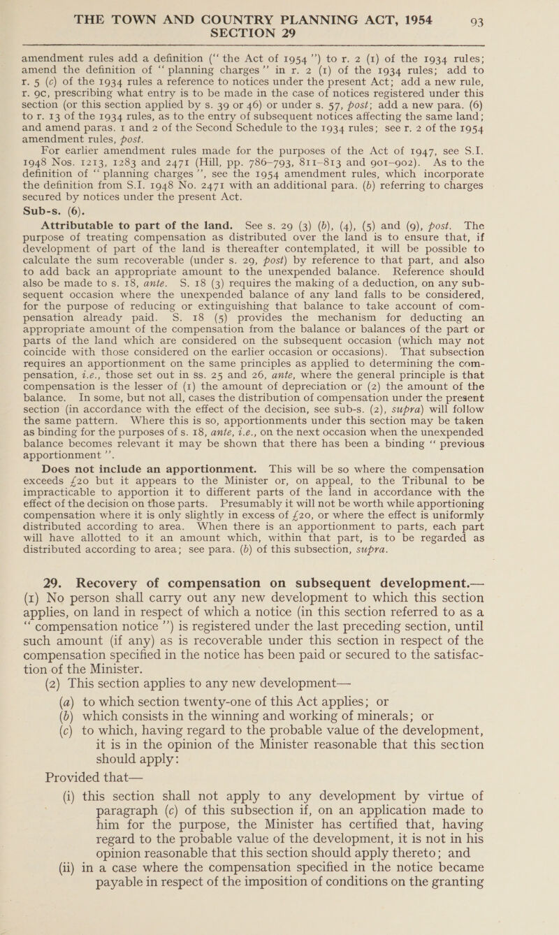 SECTION 29  amendment rules add a definition (‘‘ the Act of 1954’’) to r. 2 (1) of the 1934 rules; amend the definition of “ planning charges’’ in r. 2 (1) of the 1934 rules; add to r. 5 (c) of the 1934 rules a reference to notices under the present Act; add a new rule, r. 9c, prescribing what entry is to be made in the case of notices registered under this section (or this section applied by s. 39 or 46) or under s. 57, post; add a new para. (6) to r. 13 of the 1934 rules, as to the entry of subsequent notices affecting the same land; and amend paras. 1 and 2 of the Second Schedule to the 1934 rules; seer. 2 of the 1954 amendment rules, post. For earlier amendment rules made for the purposes of the Act of 1947, see S.I. 1948 Nos. 1213, 1283 and 2471 (Hill, pp. 786-793, 811-813 and 901-902). As to the definition of “‘ planning charges ’’, see the 1954 amendment rules, which incorporate the definition from S.I. 1948 No. 2471 with an additional para. (b) referring to charges secured by notices under the present Act. Sub-s. (6). Attributable to part of the land. See s. 29 (3) (6), (4), (5) and (9), post. The purpose of treating compensation as distributed over the land is to ensure that, if development of part of the land is thereafter contemplated, it will be possible to calculate the sum recoverable (under s. 29, post) by reference to that part, and also to add back an appropriate amount to the unexpended balance. Reference should also be made to s. 18, ante. S. 18 (3) requires the making of a deduction, on any sub- sequent occasion where the unexpended balance of any land falls to be considered, for the purpose of reducing or extinguishing that balance to take account of com- pensation already paid. S. 18 (5) provides the mechanism for deducting an appropriate amount of the compensation from the balance or balances of the part or parts of the land which are considered on the subsequent occasion (which may not coincide with those considered on the earlier occasion or occasions). That subsection requires an apportionment on the same principles as applied to determining the com- pensation, 7.e., those set out in ss. 25 and 26, ante, where the general principle is that compensation is the lesser of (1) the amount of depreciation or (2) the amount of the balance. In some, but not all, cases the distribution of compensation under the present section (in accordance with the effect of the decision, see sub-s. (2), supra) will follow the same pattern. Where this is so, apportionments under this section may be taken as binding for the purposes of s. 18, ante, 7.e., on the next occasion when the unexpended balance becomes relevant it may be shown that there has been a binding ‘‘ previous apportionment ’’. Does not include an apportionment. This will be so where the compensation exceeds {20 but it appears to the Minister or, on appeal, to the Tribunal to be impracticable to apportion it to different parts of the land in accordance with the effect of the decision on those parts. Presumably it will not be worth while apportioning compensation where it is only slightly in excess of £20, or where the effect is uniformly distributed according to area. When there is an apportionment to parts, each part will have allotted to it an amount which, within that part, is to be regarded as distributed according to area; see para. (b) of this subsection, supra. 29. Recovery of compensation on subsequent development.— (rt) No person shall carry out any new development to which this section applies, on land in respect of which a notice (in this section referred to as a “ compensation notice ’’) is registered under the last preceding section, until such amount (if any) as is recoverable under this section in respect of the compensation specified in the notice has been paid or secured to the satisfac- tion of the Minister. (2) This section applies to any new development— (a) to which section twenty-one of this Act applies; or (6) which consists in the winning and working of minerals; or (c) to which, having regard to the probable value of the development, it is in the opinion of the Minister reasonable that this section should apply: Provided that— (i) this section shall not apply to any development by virtue of paragraph (c) of this subsection if, on an application made to him for the purpose, the Minister has certified that, having regard to the probable value of the development, it is not in his opinion reasonable that this section should apply thereto; and (ii) in a case where the compensation specified in the notice became payable in respect of the imposition of conditions on the granting