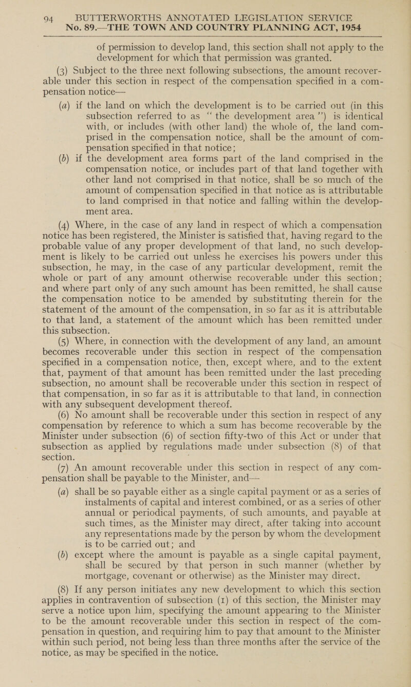 No. 89.—THE TOWN AND COUNTRY PLANNING ACT, 1954 of permission to develop land, this section shall not apply to the development for which that permission was granted. (3) Subject to the three next following subsections, the amount recover- able under this section in respect of the compensation specified in a com- pensation notice— (a) if the land on which the development is to be carried out (in this subsection referred to as “the development area’’) is identical with, or includes (with other land) the whole of, the land com- prised in the compensation notice, shall be the amount of com- pensation specified in that notice; (b) if the development area forms part of the land comprised in the compensation notice, or includes part of that land together with other land not comprised in that notice, shall be so much of the amount of compensation specified in that notice as is attributable to land comprised in that notice and falling within the develop- ment area. (4) Where, in the case of any land in respect of which a compensation notice has been registered, the Minister is satisfied that, having regard to the probable value of any proper development of that land, no such develop- ment is likely to be carried out unless he exercises his powers under this subsection, he may, in the case of any particular development, remit the whole or part of any amount otherwise recoverable under this section; and where part only of any such amount has been remitted, he shall cause the compensation notice to be amended by substituting therein for the statement of the amount of the compensation, in so far as it is attributable to that land, a statement of the amount which has been remitted under this subsection. (5) Where, in connection with the development of any land, an amount becomes recoverable under this section in respect of the compensation specified in a compensation notice, then, except where, and to the extent that, payment of that amount has been remitted under the last preceding subsection, no amount shall be recoverable under this section in respect of that compensation, in so far as it is attributable to that land, in connection with any subsequent development thereof. (6) No amount shall be recoverable under this section in respect of any compensation by reference to which a sum has become recoverable by the Minister under subsection (6) of section fifty-two of this Act or under that subsection as applied by regulations made under subsection (8) of that section. (7) An amount recoverable under this section in respect of any com- pensation shall be payable to the Minister, and— (a) shall be so payable either as a single capital payment or as a series of instalments of capital and interest combined, or as a series of other annual or periodical payments, of such amounts, and payable at such times, as the Minister may direct, after taking into account any representations made by the person by whom the development is to be carried out; and (b) except where the amount is payable as a single capital payment, shall be secured by that person in such manner (whether by mortgage, covenant or otherwise) as the Minister may direct. (8) If any person initiates any new development to which this section applies in contravention of subsection (1) of this section, the Minister may serve a notice upon him, specifying the amount appearing to the Minister to be the amount recoverable under this section in respect of the com- pensation in question, and requiring him to pay that amount to the Minister within such period, not being less than three months after the service of the notice, as may be specified in the notice.