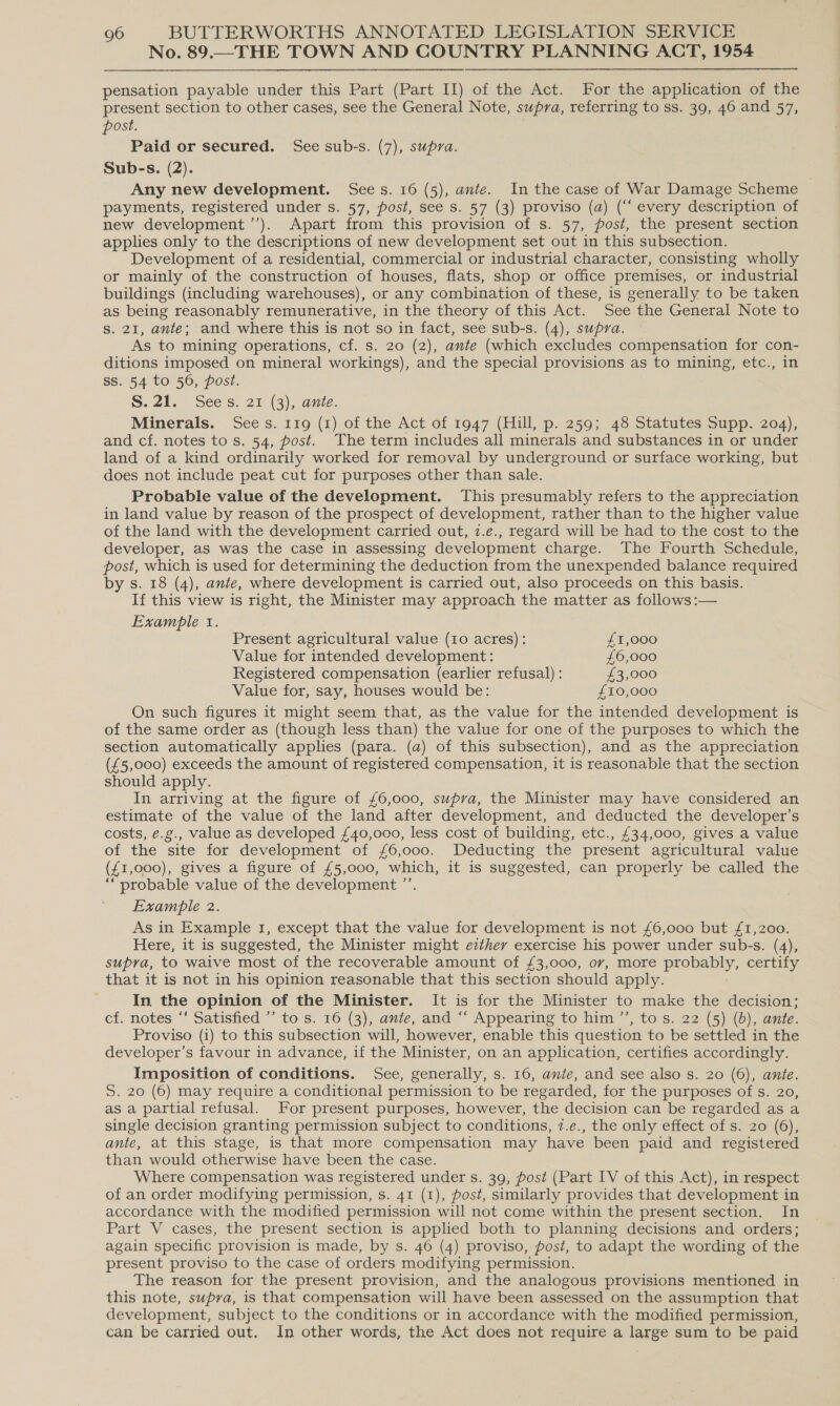 No. 89.—THE TOWN AND COUNTRY PLANNING ACT, 1954 pensation payable under this Part (Part II) of the Act. For the application of the present section to other cases, see the General Note, supra, referring to ss. 39, 46 and 57, post. Paid or secured. See sub-s. (7), supra. Sub-s. (2). Any new development. Sees. 16 (5), ante. In the case of War Damage Scheme payments, registered under s. 57, post, see s. 57 (3) proviso (a) (“‘ every description of new development ’’). Apart from this provision of s. 57, post, the present section applies only to the descriptions of new development set out in this subsection. Development of a residential, commercial or industrial character, consisting wholly or mainly of the construction of houses, flats, shop or office premises, or industrial buildings (including warehouses), or any combination of these, is generally to be taken as being reasonably remunerative, in the theory of this Act. See the General Note to s. 21, ante; and where this is not so in fact, see sub-s. (4), supra. As to mining operations, cf. s. 20 (2), ante (which excludes compensation for con- ditions imposed on mineral workings), and the special provisions as to mining, etc., in ss. 54 to 56, post. S. 21. Sees. 21 (3), ante. Minerals. Sees. 119 (1) of the Act of 1947 (Hill, p. 259; 48 Statutes Supp. 204), and cf. notes to s. 54, post. The term includes all minerals and substances in or under land of a kind ordinarily worked for removal by underground or surface working, but does not include peat cut for purposes other than sale. Probable value of the development. This presumably refers to the appreciation in land value by reason of the prospect of development, rather than to the higher value of the land with the development carried out, 7.e., regard will be had to the cost to the developer, as was the case in assessing development charge. The Fourth Schedule, post, which is used for determining the deduction from the unexpended balance required by s. 18 (4), ante, where development is carried out, also proceeds on this basis. If this view is right, the Minister may approach the matter as follows :— Example t. Present agricultural value (10 acres): £1,000 Value for intended development: £6,000 Registered compensation (earlier refusal) : £3,000 Value for, say, houses would be: £10,000 On such figures it might seem that, as the value for the intended development is of the same order as (though less than) the value for one of the purposes to which the section automatically applies (para. (a) of this subsection), and as the appreciation (£5,000) exceeds the amount of registered compensation, it is reasonable that the section should apply. In arriving at the figure of £6,000, supra, the Minister may have considered an estimate of the value of the land after development, and deducted the developer’s costs, e.g., value as developed £40,000, less cost of building, etc., £34,000, gives a value of the site for development of £6,000. Deducting the present agricultural value (£1,000), gives a figure of £5,000, which, it is suggested, can properly be called the “probable value of the development ”’. Example 2. As in Example 1, except that the value for development is not £6,000 but £1,200. Here, it is suggested, the Minister might ezthey exercise his power under sub-s. (4), supra, to waive most of the recoverable amount of £3,000, ov, more probably, certify that it is not in his opinion reasonable that this section should apply. In the opinion of the Minister. It is for the Minister to make the decision; cf. notes ‘‘ Satisfied ’’ to s. 16 (3), ante, and “ Appearing to him ”’, to s..22 (5) (6), ante. Proviso (i) to this subsection will, however, enable this question to be settled in the developer’s favour in advance, if the Minister, on an application, certifies accordingly. Imposition of conditions. See, generally, s. 16, ante, and see also s. 20 (6), ante. S. 20 (6) may require a conditional permission to be regarded, for the purposes of s. 20, as a partial refusal. For present purposes, however, the decision can be regarded as a single decision granting permission subject to conditions, 7.e., the only effect of s. 20 (6), ante, at this stage, is that more compensation may have been paid and registered than would otherwise have been the case. Where compensation was registered under s. 39, post (Part IV of this Act), in respect of an order modifying permission, s. 41 (1), post, similarly provides that development in accordance with the modified permission will not come within the present section. In Part V cases, the present section is applied both to planning decisions and orders; again specific provision is made, by s. 46 (4) proviso, post, to adapt the wording of the present proviso to the case of orders modifying permission. The reason for the present provision, and the analogous provisions mentioned in this note, supra, is that compensation will have been assessed on the assumption that development, subject to the conditions or in accordance with the modified permission, can be carried out. In other words, the Act does not require a large sum to be paid