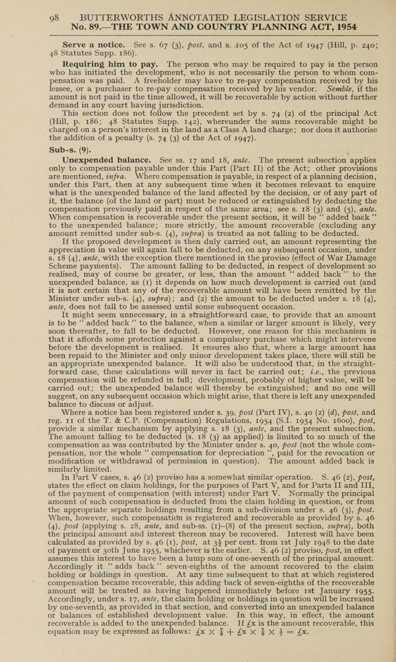 No. 89.—THE TOWN AND COUNTRY PLANNING ACT, 1954 Serve a notice. See s. 67 (3), post, and s. 105 of the Act of 1947 (Hill, p. 240; 48 Statutes Supp. 186). Requiring him to pay. The person who may be required to pay is the person who has initiated the development, who is not necessarily the person to whom com- pensation was paid. A freeholder may have to re-pay compensation received by his lessee, or a purchaser to re-pay compensation received by his vendor. Semble, if the amount is not paid in the time allowed, it will be recoverable by action without further demand in any court having jurisdiction. This section does not follow the precedent set by s. 74 (2) of the principal Act (Hill, p. 186; 48 Statutes Supp. 142), whereunder the sums recoverable might be charged on a person’s interest in the land as a Class A land charge; nor does it authorise the addition of a penalty (s. 74 (3) of the Act of 1947). Sub-s. (9). : Unexpended balance. See ss. 17 and 18, ante. The present subsection applies only to compensation payable under this Part (Part II) of the Act; other provisions are mentioned, infra. Where compensation is payable, in respect of a planning decision, under this Part, then at any subsequent time when it becomes relevant to enquire what is the unexpended balance of the land affected by the decision, or of any part of it, the balance (of the land or part) must be reduced or extinguished by deducting the compensation previously paid in respect of the same area; see s. 18 (3) and (5), ante. When compensation is recoverable under the present section, it will be ‘‘ added back ”’ to the unexpended balance; more strictly, the amount recoverable (excluding any amount remitted under sub-s. (4), supra) is treated as not falling to be deducted. If the proposed development is then duly carried out, an amount representing the appreciation in value will again fall to be deducted, on any subsequent occasion, under s. 18 (4), ante, with the exception there mentioned in the proviso (effect of War Damage Scheme payments). The amount falling to be deducted, in respect of development so realised, may of course be greater, or less, than the amount ‘‘ added back’’ to the unexpended balance, as (1) it depends on how much development is carried out (and it is not certain that any of the recoverable amount will have been remitted by the Minister under sub-s. (4), supra); and (2) the amount to be deducted under s. 18 (4), ante, does not fall to be assessed until some subsequent occasion. It might seem unnecessary, in a straightforward case, to provide that an amount is to be “‘ added back ’’ to the balance, when a similar or larger amount is likely, very soon thereafter, to fall to be deducted. However, one reason for this mechanism is that it affords some protection against a compulsory purchase which might intervene before the development is realised. It ensures also that, where a large amount has been repaid to the Minister and only minor development takes place, there will still be an appropriate unexpended balance. It will also be understood that, in the straight- forward case, these calculations will never in fact be carried out; 2.e., the previous compensation will be refunded in full; development, probably of higher value, will be carried out; the unexpended balance will thereby be extinguished; and no one will suggest, on any subsequent occasion which might arise, that there is left any unexpended balance to discuss or adjust. Where a notice has been registered under s. 39, post (Part IV), s. 40 (2) (d), post, and reg. 11 of the T. &amp; C.P. (Compensation) Regulations, 1954 (S.I. 1954 No. 1600), post, provide a similar mechanism by applying s. 18 (3), ante, and the present subsection. The amount falling to be deducted (s. 18 (3) as applied) is limited to so much of the compensation as was contributed by the Minister under s. 40, post (not the whole com- pensation, nor the whole “‘ compensation for depreciation ’’, paid for the revocation or modification or withdrawal of permission in question). The amount added back is similarly limited. In Part V cases, s. 46 (2) proviso has a somewhat similar operation. S. 46 (2), post, states the effect on claim holdings, for the purposes of Part V, and for Parts II and III, of the payment of compensation (with interest) under Part V. Normally the principal amount of such compensation is deducted from the claim holding in question, or from the appropriate separate holdings resulting from a sub-division under s. 46 (3), post. When, however, such compensation is registered and recoverable as provided by s. 46 (4), post (applying s. 28, ante, and sub-ss. (1)—(8) of the present section, supra), both the principal amount and interest thereon 7, be recovered. Interest will have been calculated as provided by s. 46 (1), post, at 34 per cent. from ist July 1948 to the date of payment or 30th June 1955, whichever is the earlier. S. 46 (2) proviso, post, in effect assumes this interest to have been a lump sum of one-seventh of the principal amount. Accordingly it “‘adds back ’’ seven-eighths of the amount recovered to the claim holding or holdings in question. At any time subsequent to that at which registered compensation became recoverable, this adding back of seven-eighths of the recoverable amount will be treated as having happened immediately before Ist January 1955. Accordingly, under s. 17, ante, the claim holding or holdings in question will be increased by one-seventh, as provided in that section, and converted into an unexpended balance or balances of established development value. In this way, in effect, the amount recoverable is added to the unexpended balance. If oe is a eeu recoverable, this equation may be expressed as follows: {x xX §+4xxX 4xX#4= &amp;.