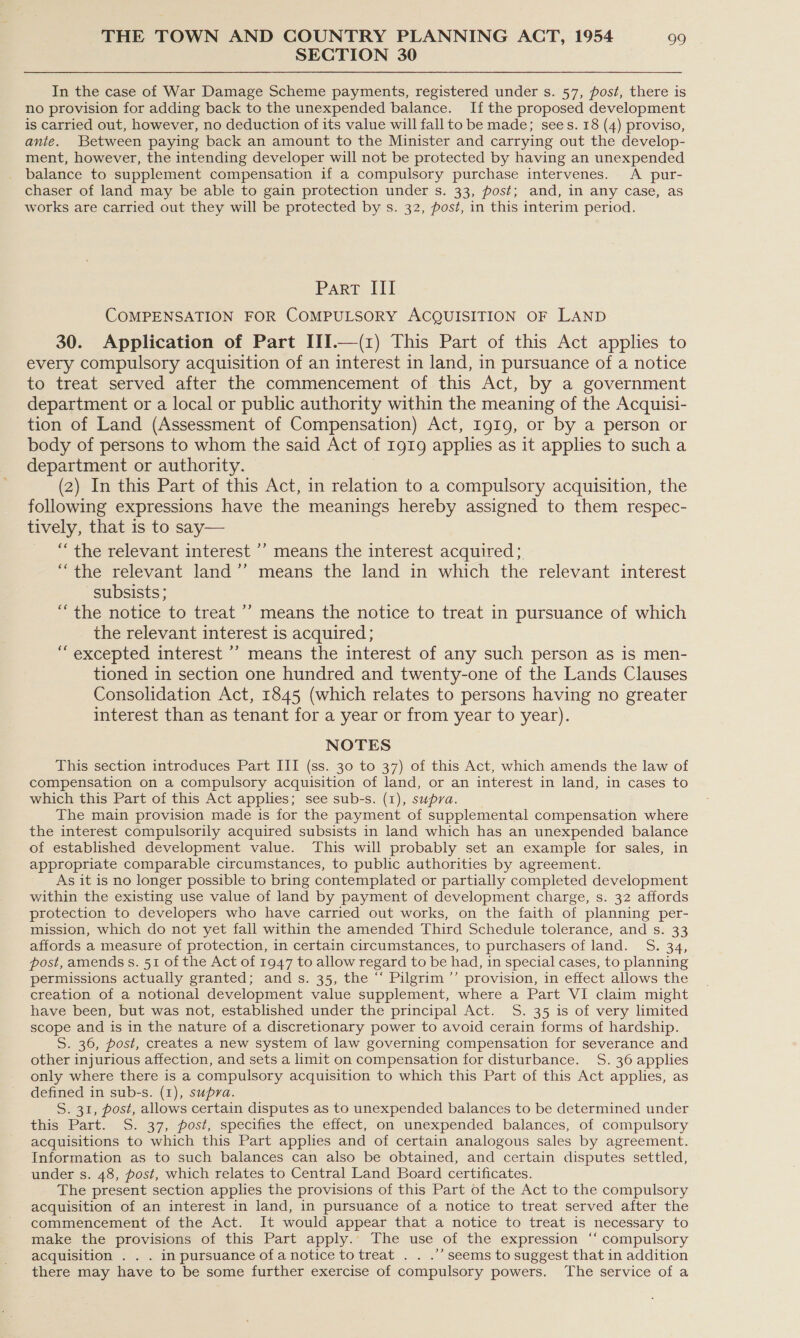 SECTION 30 In the case of War Damage Scheme payments, registered under s. 57, post, there is no provision for adding back to the unexpended balance. If the proposed development is carried out, however, no deduction of its value will fall to be made; sees. 18 (4) proviso, anie. Between paying back an amount to the Minister and carrying out the develop- ment, however, the intending developer will not be protected by having an unexpended balance to supplement compensation if a compulsory purchase intervenes. &lt;A pur- chaser of land may be able to gain protection under s. 33, post; and, in any case, as works are carried out they will be protected by s. 32, post, in this interim period. Part III COMPENSATION FOR COMPULSORY ACQUISITION OF LAND 30. Application of Part III.—(z) This Part of this Act applies to every compulsory acquisition of an interest in land, in pursuance of a notice to treat served after the commencement of this Act, by a government department or a local or public authority within the meaning of the Acquisi- tion of Land (Assessment of Compensation) Act, Ig19, or by a person or body of persons to whom the said Act of 1919 applies as it applies to sucha department or authority. (2) In this Part of this Act, in relation to a compulsory acquisition, the following expressions have the meanings hereby assigned to them respec- tively, that is to say— “ the relevant interest ’’ means the interest acquired; “the relevant land’’ means the land in which the relevant interest subsists; “the notice to treat ’’ means the notice to treat in pursuance of which the relevant interest is acquired; “excepted interest ’’ means the interest of any such person as is men- tioned in section one hundred and twenty-one of the Lands Clauses Consolidation Act, 1845 (which relates to persons having no greater interest than as tenant for a year or from year to year). NOTES This section introduces Part III (ss. 30 to 37) of this Act, which amends the law of compensation on a compulsory acquisition of land, or an interest in land, in cases to which this Part of this Act applies; see sub-s. (1), supra. The main provision made is for the payment of supplemental compensation where the interest compulsorily acquired subsists in land which has an unexpended balance of established development value. This will probably set an example for sales, in appropriate comparable circumstances, to public authorities by agreement. As it is no longer possible to bring contemplated or partially completed development within the existing use value of land by payment of development charge, s. 32 affords protection to developers who have carried out works, on the faith of planning per- mission, which do not yet fall within the amended Third Schedule tolerance, and s. 33 affords a measure of protection, in certain circumstances, to purchasers of land. S. 34, post, amends s. 51 of the Act of 1947 to allow regard to be had, in special cases, to planning permissions actually granted; and s. 35, the ‘“‘ Pilgrim ”’ provision, in effect allows the creation of a notional development value supplement, where a Part VI claim might have been, but was not, established under the principal Act. S. 35 is of very limited scope and is in the nature of a discretionary power to avoid cerain forms of hardship. S. 36, post, creates a new system of law governing compensation for severance and other injurious affection, and sets a limit on compensation for disturbance. 5S. 36 applies only where there is a compulsory acquisition to which this Part of this Act applies, as defined in sub-s. (1), supra. S. 31, post, allows certain disputes as to unexpended balances to be determined under this Part. S. 37, post, specifies the effect, on unexpended balances, of compulsory acquisitions to which this Part applies and of certain analogous sales by agreement. Information as to such balances can also be obtained, and certain disputes settled, under s. 48, post, which relates to Central Land Board certificates. The present section applies the provisions of this Part of the Act to the compulsory acquisition of an interest in land, in pursuance of a notice to treat served after the commencement of the Act. It would appear that a notice to treat is necessary to make the provisions of this Part apply. The use of the expression ‘‘ compulsory acquisition . . . in pursuance of a notice totreat . . .’’ seems to suggest that in addition there may have to be some further exercise of compulsory powers. ‘The service of a