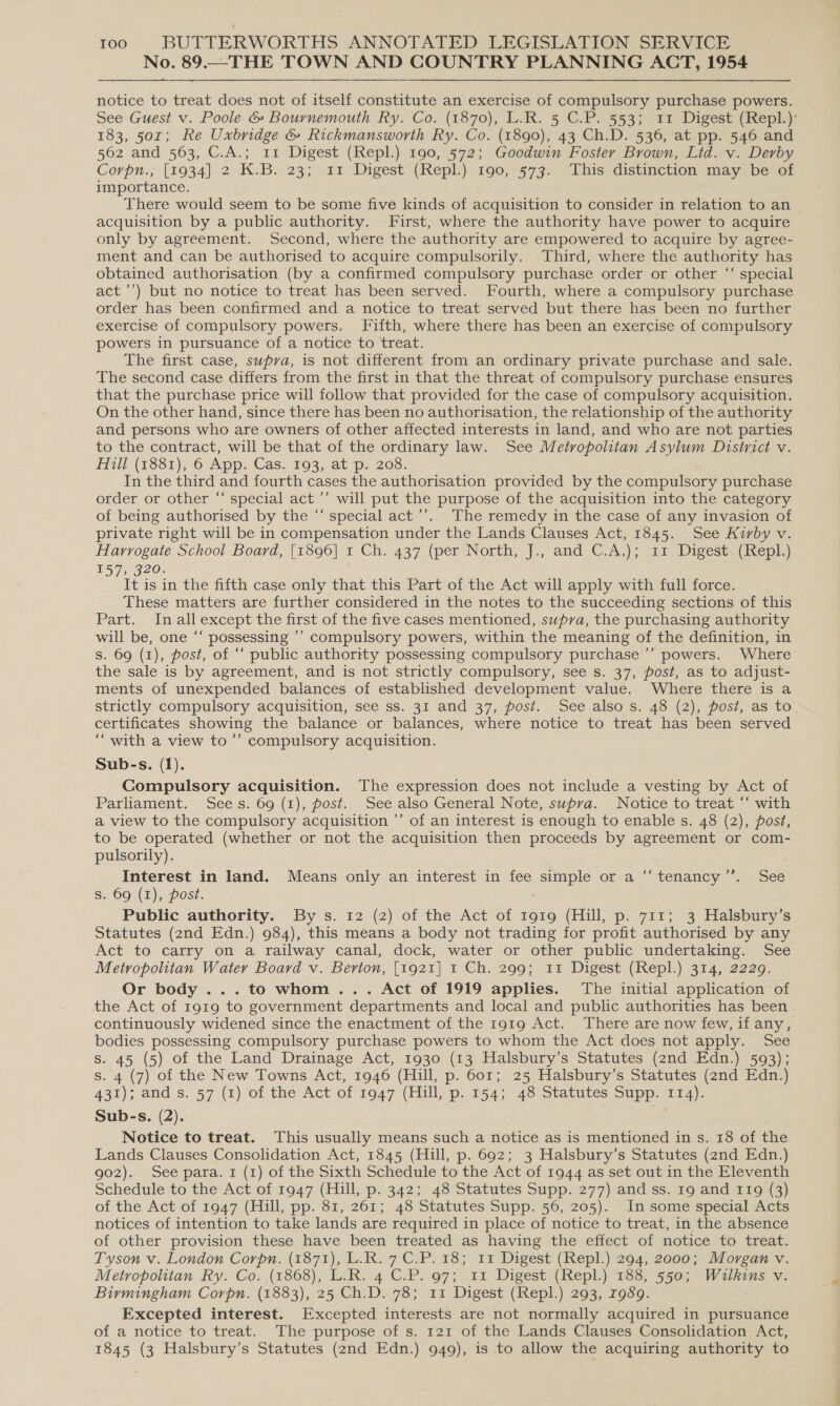 No. 89.—THE TOWN AND COUNTRY PLANNING ACT, 1954 notice to treat does not of itself constitute an exercise of compulsory purchase powers. See Guest v. Poole &amp; Bournemouth Ry. Co. (1870), L.R. 5 C.P. 553; 11 Digest (Repl.) 183, 501; Re Uxbridge &amp; Rickmansworth Ry. Co. (1890), 43 Ch.D. 536, at pp. 546 and 562 and 563, C.A.; 11 Digest (Repl.) 190, 572; Goodwin Foster Brown, Lid. v. Derby Corpn., [1934] 2 K.B. 23; 11 Digest (Repl.) 190, 573. This distinction may be of importance. There would seem to be some five kinds of acquisition to consider in relation to an acquisition by a public authority. First, where the authority have power to acquire only by agreement. Second, where the authority are empowered to acquire by agree- ment and can be authorised to acquire compulsorily. Third, where the authority has obtained authorisation (by a confirmed compulsory purchase order or other “‘ special act ’’) but no notice to treat has been served. Fourth, where a compulsory purchase order has been confirmed and a notice to treat served but there has been no further exercise of compulsory powers. Fifth, where there has been an exercise of compulsory powers in pursuance of a notice to treat. The first case, supra, is not different from an ordinary private purchase and sale. The second case differs from the first in that the threat of compulsory purchase ensures that the purchase price will follow that provided for the case of compulsory acquisition. On the other hand, since there has been no authorisation, the relationship of the authority and persons who are owners of other affected interests in land, and who are not parties to the contract, will be that of the ordinary law. See Metropolitan Asylum District v. Hill (18381), 6 App, Cas. 193, at p&gt; 208. In the third and fourth cases the authorisation provided by the compulsory purchase order or other “‘ special act ’’ will put the purpose of the acquisition into the category of being authorised by the “ special act’’. The remedy in the case of any invasion of private right will be in compensation under the Lands Clauses Act, 1845. See Kirby v. Harrogate School Board, [1896] 1 Ch. 437 (per North, J., and C.A.); 11 Digest (Repl.) 157, 320. It is in the fifth case only that this Part of the Act will apply with full force. These matters are further considered in the notes to the succeeding sections of this Part. In all except the first of the five cases mentioned, supra, the purchasing authority will be, one “ possessing ’’ compulsory powers, within the meaning of the definition, in s. 69 (1), post, of ‘‘ public authority possessing compulsory purchase ’’ powers. Where the sale is by agreement, and is not strictly compulsory, see s. 37, post, as to adjust- ments of unexpended balances of established development value. Where there is a strictly compulsory acquisition, see ss. 31 and 37, post. See also s. 48 (2), post, as to certificates showing the balance or balances, where notice to treat has been served “with a view to’’ compulsory acquisition. Sub-s. (1). Compulsory acquisition. The expression does not include a vesting by Act of Parliament, Sees. 69 (1), post. See also General Note, supra. Notice to treat “‘ with a view to the compulsory acquisition ’’ of an interest is enough to enable s. 48 (2), post, to be operated (whether or not the acquisition then proceeds by agreement or com- pulsorily). Interest in land. Means only an interest in fee simple or a “‘tenancy’’. See s. 69 (1), post. Public authority. By s. 12 (2) of the Act of 1919 (Hill, p. 711; 3 Halsbury’s Statutes (2nd Edn.) 984), this means a body not trading for profit authorised by any Act to carry on a railway canal, dock, water or other public undertaking. See Metropolitan Water Board v. Berton, [1921] 1 Ch. 299; 11 Digest (Repl.) 314, 2229. Or body ...to whom... Act of 1919 applies. The initial application of the Act of 1919 to government departments and local and public authorities has been continuously widened since the enactment of the 1919 Act. There are now few, if any, bodies possessing compulsory purchase powers to whom the Act does not apply. See s. 45 (5) of the Land Drainage Act, 1930 (13 Halsbury’s Statutes (2nd Edn.) 593); s. 4 (7) of the New Towns Act, 1946 (Hill, p. 601; 25 Halsbury’s Statutes (2nd Edn.) 431); and s. 57 (1) of the Act of ro47 (Hill, p. 154; 48 stavutes supp: 214). Sub-s. (2). ; : Notice to treat. This usually means such a notice as is mentioned in s. 18 of the Lands Clauses Consolidation Act, 1845 (Hill, p. 692; 3 Halsbury’s Statutes (2nd Edn.) 902). See para. 1 (1) of the Sixth Schedule to the Act of 1944 as set out in the Eleventh Schedule to the Act of 1947 (Hill, p. 342; 48 Statutes Supp. 277) and ss. 19 and 119 (3) of the Act of 1947 (Hill, pp. 81, 261; 48 Statutes Supp. 56, 205). In some special Acts notices of intention to take lands are required in place of notice to treat, in the absence of other provision these have been treated as having the effect of notice to treat. Tyson v. London Corpn. (1871), L.R. 7 C.P. 18; 11 Digest (Repl.) 294, 2000; Morgan v. Metropolitan Ry. Co. (1868), L.R. 4 C.P. 97; 11 Digest (Repl.) 188, 550; Wilkins v. Birmingham Corpn. (1883), 25 Ch.D. 78; 11 Digest (Repl.) 293, 7989. Excepted interest. Excepted interests are not normally acquired in pursuance of a notice to treat. The purpose of s. 121 of the Lands Clauses Consolidation Act, 1845 (3 Halsbury’s Statutes (znd Edn.) 949), is to allow the acquiring authority to