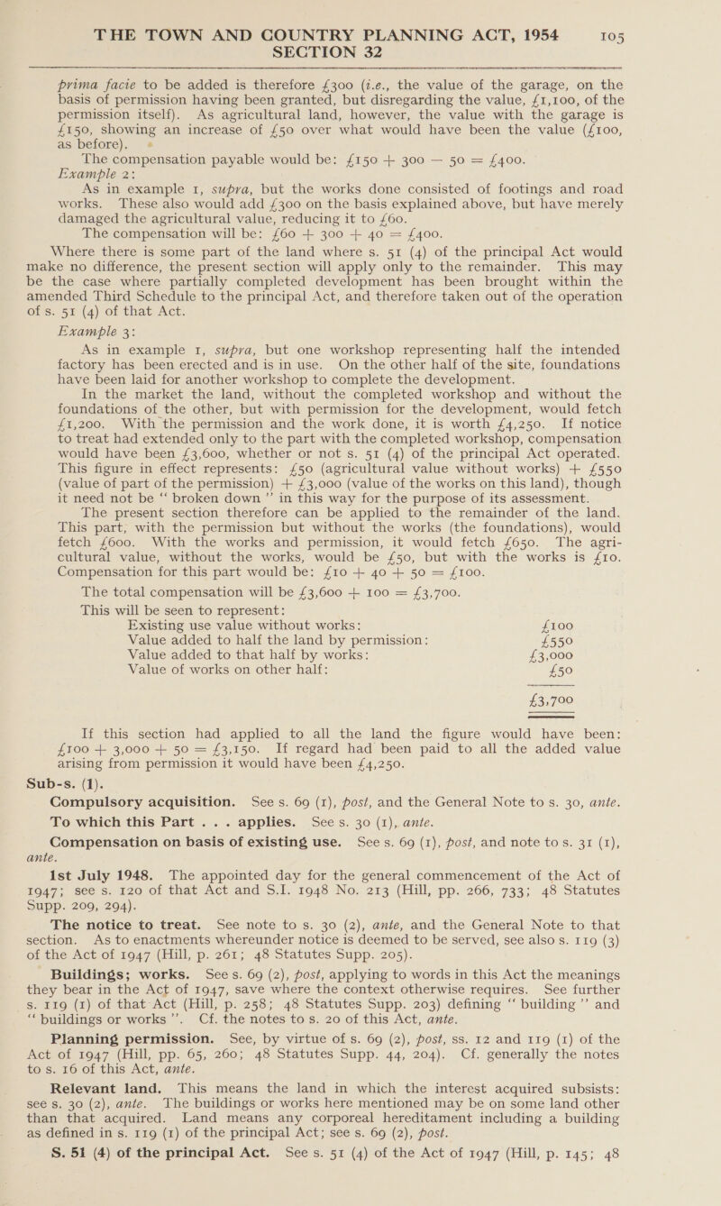 SECTION 32  prima facie to be added is therefore £300 (i.e., the value of the garage, on the basis of permission having been granted, but disregarding the value, £1,100, of the permission itself). As agricultural land, however, the value with the garage is £150, showing an increase of £50 over what would have been the value (£100, as before), The compensation payable would be: £150 + 300 — 50 = £400. Example 2: As in example 1, supra, but the works done consisted of footings and road works. These also would add £300 on the basis explained above, but have merely damaged the agricultural value, reducing it to £60. The compensation will be: {60 + 300 + 40 = £400. Where there is some part of the land where s. 51 (4) of the principal Act would make no difference, the present section will apply only to the remainder. This may be the case where partially completed development has been brought within the amended Third Schedule to the principal Act, and therefore taken out of the operation of s. 51 (4) of that Act. Example 3: As in example 1, supva, but one workshop representing half the intended factory has been erected and is in use. On the other half of the site, foundations have been laid for another workshop to complete the development. In the market the land, without the completed workshop and without the foundations of the other, but with permission for the development, would fetch £1,200. With the permission and the work done, it is worth £4,250. If notice to treat had extended only to the part with the completed workshop, compensation would have been £3,600, whether or not s. 51 (4) of the principal Act operated. This figure in effect represents: £50 (agricultural value without works) + £550 (value of part of the permission) + £3,000 (value of the works on this land), though it need not be “‘ broken down ”’ in this way for the purpose of its assessment. The present section therefore can be applied to the remainder of the land. This part, with the permission but without the works (the foundations), would fetch £600. With the works and permission, it would fetch £650. The agri- cultural value, without the works, would be £50, but with the works is 10. Compensation for this part would be: £10 + 4o + 50 = £100. The total compensation will be £3,600 + 100 = £3,700. This will be seen to represent:  Existing use value without works: £100 Value added to half the land by permission: £550 Value added to that half by works: £3,000 Value of works on other half: £50 £3,700   If this section had applied to all the land the figure would have been: £100 + 3,000 + 50 = £3,150. If regard had been paid to all the added value arising from permission it would have been £4,250. Sub-s. (1). Compulsory acquisition. Sees. 69 (1), post, and the General Note to s. 30, ante. To which this Part ... applies. Sees. 30 (1), ante. Compensation on basis of existing use. Sees. 69 (1), post, and note to s. 31 (1), ante. 1st July 1948. The appointed day for the general commencement of the Act of 1947; see s. 120 of that Act and 5.1. 1948 No. 213 (Hill, pp. 266, 733; 48 Statutes Supp. 209, 294). The notice to treat. See note to s. 30 (2), ante, and the General Note to that section. As to enactments whereunder notice is deemed to be served, see also s. 119 (3) of the Act of 1947 (Hill, p. 261; 48 Statutes Supp. 205). Buildings; works. Sees. 69 (2), post, applying to words in this Act the meanings they bear in the Act of 1947, save where the context otherwise requires. See further s. 119 (1) of that Act (Hill, p. 258; 48 Statutes Supp. 203) defining “’ building ’’ and ‘buildings or works’’. Cf. the notes tos. 20 of this Act, ante. Planning permission. See, by virtue of s. 69 (2), post, ss. 12 and 119 (1) of the Act of 1947 (Hill, pp. 65, 260; 48 Statutes Supp. 44, 204). Cf. generally the notes to s. 16 of this Act, ante. Relevant land. This means the land in which the interest acquired subsists: see s. 30 (2), ante. The buildings or works here mentioned may be on some land other than that acquired. Land means any corporeal hereditament including a building as defined in s. 11g (1) of the principal Act; see s. 69 (2), post. S. 51 (4) of the principal Act. Sees. 51 (4) of the Act of 1947 (Hill, p. 145; 48